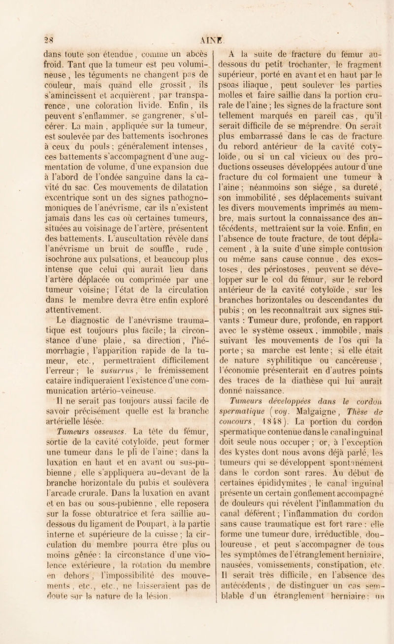 dans toute son étendue, comme un abcès froid. Tant que la tumeur est peu volumi- neuse , les téguments ne changent pas de couleur, mais quand elle grossit, ils s’amincissent et acquièrent, par transpa- rence , une coloration livide. Enfin, ils peuvent s’enflammer, se gangrener, s’ul- cérer. La main , appliquée sur la tumeur, est soulevée par des battements isochrones à ceux du pouls ; généralement intenses, ces battements s'accompagnent d une aug- mentation de volume, d’une expansion due à l’abord de l’ondée sanguine dans la ca- vité du sac. Ces mouvements de dilatation excentrique sont un des signes pathogno- moniques de l’anévrisme, car ils n’existent jamais dans les cas où certaines tumeurs, situées au voisinage de l’artère, présentent des battements. L’auscultation révèle dans l’anévrisme un bruit de souffle, rude , isochrone aux pulsations, et beaucoup plus intense que celui qui aurait lieu dans l’artère déplacée ou comprimée par une tumeur voisine; l’état de la circulation dans le membre devra être enfin exploré attentivement. Le diagnostic de l’anévrisme trauma- tique est toujours plus facile; la circon- stance d’une plaie, sa direction, l’hé- morrhagie , l’apparition rapide de la tu- meur, etc., permettraient difficilement l’erreur ; le susurrus, le frémissement cataire indiqueraient l’existence d’une com- munication artério-veineuse. Il ne serait pas toujours aussi facile de savoir précisément quelle est la branche artérielle lésée. Tumeurs osseuses. La tête du fémur, sortie de la cavité cotyloïde, peut former une tumeur dans le pli de l’aine ; dans la luxation en haut et en avant ou sus-pu- bienne , elle s’appliquera au-devant de la branche horizontale du pubis et soulèvera l'arcade crurale. Dans la luxation en avant et en bas ou sous-pubienne , elle reposera sur la fosse obturatrice et fera saillie au- dessous du ligament de Poupart, à la partie interne et supérieure de la cuisse ; la cir- culation du membre pourra être plus ou moins gênée : la circonstance d’une vio- lence extérieure, la rotation du membre en dehors , l’impossibilité des mouve- ments, etc., etc., ne laisseraient pas de doute sur la nature de la lésion. A la suite de fracture du fémur au- dessous du petit trochanter, le fragment supérieur, porté en avant et en haut par le psoas iliaque, peut soulever les parties molles et faire saillie dans la portion cru- rale de l’aine ; les signes de la fracture sont tellement marqués en pareil cas, qu’il serait difficile de se méprendre. On serait plus embarrassé dans le cas de fracture du rebord antérieur de la cavité coty- loïde, ou si un cal vicieux ou des pro- ductions osseuses développées autour d'une fracture du col formaient une tumeur à l’aine; néanmoins son siège, sa dureté, son immobilité, ses déplacements suivant les divers mouvements imprimés au mem- bre, mais surtout la connaissance des an- técédents, mettraient sur la voie. Enfin, en l’absence de toute fracture, de tout dépla- cement , à la suite d’une simple contusion ou même sans cause connue , des exos- toses , des périostoses, peuvent se déve- lopper sur le col du fémur, sur le rebord antérieur de la cavité cotyloïde, sur les branches horizontales ou descendantes du pubis ; on les reconnaîtrait aux signes sui- vants : Tumeur dure, profonde, en rapport avec le système osseux, immobile, mais suivant les mouvements de Los qui la porte ; sa marche est lente ; si elle était de nature syphilitique ou cancéreuse, l’économie présenterait en d’autres points des traces de la diathèse qui lui aurait donné naissance. Tumeurs développées dans le cordon spermatique ( voy. Malgaigne , Thèse de concours, 1818). La portion du cordon spermatique contenue dans le canal inguinal doit seule nous occuper ; or, à l’exception des kystes dont nous avons déjà parlé, les tumeurs qui se développent spontanément dans le cordon sont rares. Au début do certaines épididymites, le canal inguinal présente un certain gonflement accompagné de douleurs qui révèlent l’inflammation du canal déférent ; l’inflammation du cordon sans cause traumatique est fort rare : elle forme une tumeur dure, irréductible, dou- loureuse , et peut s'accompagner de tous les symptômes de l’étranglement herniaire, nausées, vomissements, constipation, etc. Il serait très difficile, en l'absence des antécédents, de distinguer un cas sem- blable d’un étranglement herniaire: un