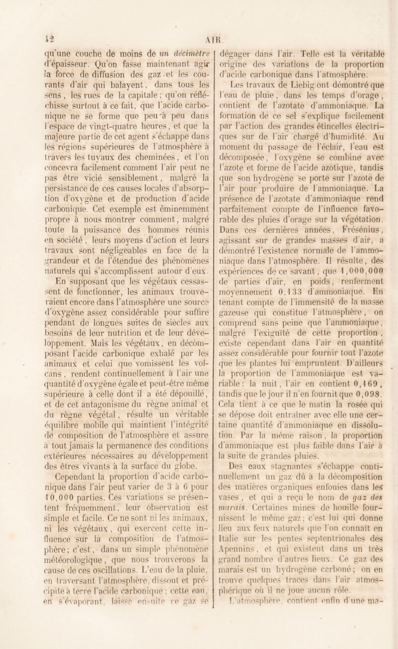 qu’une couche de moins de un décimètre d’épaisseur. Qu’on fasse maintenant agir îa force de diffusion des gaz -et les cou- rants d’air qui balayent, dans tous les sens , les rues de la capitale ; qu’on réflé- chisse surtout à ce fait, que l'acide carbo- nique ne se forme que peu’à peu dans l'espace de vingt-quatre heures, et que la majeure partie de cet agent s’échappe dans les régions supérieures de l’atmosphère à travers les tuyaux des cheminées, et l'on concevra facilement comment l’air peut ne pas être vicié sensiblement, malgré la persistance de ces causes locales d’absorp- tion d'oxygène et de production d’acide carbonique. Cet exemple est éminemment propre à nous montrer comment, malgré toute la puissance des hommes réunis en société , leurs moyens d’action et leurs travaux sont négligeables en face de la grandeur et de l’étendue des phénomènes naturels qui s’accomplissent autour d'eux. En supposant que les végétaux cessas- sent de fonctionner, les animaux trouve- raient encore dans l’atmosphère une source d’oxvgène assez considérable pour suffire pendant de longues suites de siècles aux besoins de leur nutrition et de leur déve- loppement. Mais les végétaux, en décom- posant l’acide carbonique exhalé par les animaux et celui que vomissent les vol- cans , rendent continuellement à l’air une quantité d'oxygène égale et peut-être même supérieure à celle dont il a été dépouillé, et de cet antagonisme du règne animal et du règne végétal, résulte un véritable équilibre mobile qui maintient l’intégrité de composition de l’atmosphère et assure a tout jamais la permanence des conditions extérieures nécessaires au développement des êtres vivants à la surface du globe. Cependant la proportion d’acide carbo- nique dans l’air peut varier de 3 à 6 pour 1 0,000 parties. Ces variations se présen- tent fréquemment, leur observation est simple et facile. Ce ne sont ni les animaux, ni les végétaux, qui exercent cette in- fluence sur la composition de l’atmos- phère ; c’est, dans un simple phénomène météorologique, que nous trouverons la cause de ces oscillations. L’eau de la pluie, en traversant l’atmosphère, dissout et pré- cipite à terre l’acide Carbonique ; cette eau, en s’évaporant, laisse ensuite ce gaz se R dégager dans l’air. Telle est la véritable origine des variations de la proportion d’acide carbonique dans l'atmosphère. Les travaux de Liebig ont démontré que l'eau de pluie, dans les temps d’orage , contient de l’azotate d’ammoniaque. La formation de ce sel s’explique facilement par l’action des grandes étincelles électri- ques sur de l’air chargé d’humidité. Au moment du passage de l’éclair, l’eau est décomposée, l’oxygène se combine avec l’azote et forme de l’acide azotique, tandis que son hydrogène se porte sur J’azote de l’air pour produire de l'ammoniaque. La présence de l'azotate d’ammoniaque rend parfaitement compte de l’influence favo- rable des pluies d’orage sur la végétation. Dans ces dernières années, Frésénius, agissant sur de grandes masses d’air, a démontré l’existence normale de l'ammo- niaque dans l’atmosphère. Il résulte, des expériences de ce savant, que 1,000,000 de parties d’air, en poids, renferment moyennement 0.133 d'ammoniaque. En tenant compte de l’immensité de la masse gazeuse qui constitue l’atmosphère, on comprend sans peine que l’ammoniaque, malgré l'exiguïté de cette proportion , existe cependant dans l'air en quantité assez considérable pour fournir tout l’azote que les plantes lui empruntent. D'ailleurs la proportion de l’ammoniaque est va- riable : la nuit, l’air en contient 0,169, tandis que le jour il n'en fournit que 0,098. Cela tient à ce que le matin la rosée qui se dépose doit entraîner avec elle une cer- taine quantité d'ammoniaque en dissolu- tion . Par la même raison, la proportion d'ammoniaque est plus faible dans l’air à la suite de grandes pluies. Des eaux stagnantes s’échappe conti- nuellement un gaz dû à la décomposition des matières organiques enfouies dans les vases , et qui a reçu le nom de gaz des marais. Certaines mines de houille four- nissent le même gaz; c’est, lui qui donne lieu aux feux naturels que l'on connaît en Italie sur les pentes septentrionales des Apennins, et qui existent dans un très grand nombre d’autres lieux. Ce gaz des marais est un hydrogène carboné ; on en trouve quelques traces dans l'air atmos- phérique où il ne joue aucun rôle. L’atmosphère, contient enfin d'une ma-