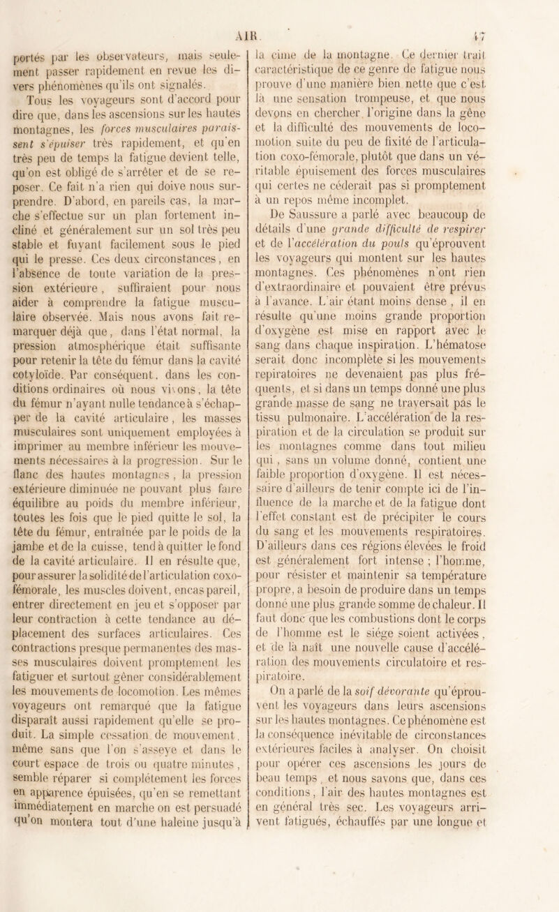 portés par les observateurs, mais seule- ment passer rapidement en revue les di- vers phénomènes qu’ils ont signalés. Tous les voyageurs sont d’accord pour dire que, dans les ascensions sur les hautes montagnes, les forces musculaires parais- sent s'épuiser très rapidement, et qu’en très peu de temps la fatigue devient telle, qu’on est obligé de s’arrêter et de se re- poser. Ce fait n’a rien qui doive nous sur- prendre. D’abord, en pareils cas, la mar- che s’effectue sur un plan fortement in- cliné et généralement sur un sol très peu stable et fuyant facilement sous le pied qui le presse. Ces deux circonstances, en l’absence de toute variation de la pres- sion extérieure, suffiraient pour nous aider à comprendre la fatigue muscu- laire observée. Mais nous avons fait re- marquer déjà que, dans l’état normal, la pression atmosphérique était suffisante pour retenir la tête du fémur dans la cavité cotyloïde. Par conséquent, dans les con- ditions ordinaires où nous viv ons, la tête du fémur n’ayant nulle tendance à s’échap- per de la cavité articulaire, les masses musculaires sont uniquement employées à imprimer au membre inférieur les mouve- ments nécessaires à la progression. Sur le flanc des hautes montagnes , la pression extérieure diminuée ne pouvant plus faire équilibre au poids du membre inférieur, toutes les fois que le pied quitte le sol, la tête du fémur, entraînée parle poids de la jambe et de la cuisse, tend à quitter le fond de la cavité articulaire. 11 en résulte que, pour assurer la solidité de l’articulation coxo- fémorale, les muscles doivent, encas pareil, entrer directement en jeu et s’opposer par leur contraction à cette tendance au dé- placement des surfaces articulaires. Ces contractions presque permanentes des mas- ses musculaires doivent promptement les fatiguer et surtout gêner considérablement les mouvements de locomotion. Les mêmes voyageurs ont remarqué que la fatigue disparaît aussi rapidement quelle se pro- duit. La simple cessation de mouvement, même sans que l'on s’asseye et dans le court espace de trois ou quatre minutes , semble réparer si complètement les forces en apparence épuisées, qu’en se remettant immédiatement en marche on est persuadé flu’on montera tout d’une haleine jusqu’à la cime de ia montagne. Ce dernier trait caractéristique de ce genre de fatigue nous prouve d’une manière bien nette que c’est là une sensation trompeuse, et que nous devons en chercher l’origine dans la gêne et la difficulté des mouvements de loco- motion suite du peu de fixité de l’articula- tion coxo-fémorale, plutôt que dans un vé- ritable épuisement des forces musculaires qui certes ne céderait pas si promptement à un repos même incomplet. De Saussure a parlé avec beaucoup de détails d’une grande difficulté de respirer et de ['accélération du pouls qu’éprouvent les voyageurs qui montent sur les hautes montagnes. Ces phénomènes n’ont rien d’extraordinaire et pouvaient être prévus à l’avance. L’air étant moins dense , il en résulte qu’une moins grande proportion d’oxygène est mise en rapport avec le sang dans chaque inspiration. L’hématose serait donc incomplète si les mouvements repiratoires ne devenaient pas plus fré- quents, et si dans un temps donné une plus grande masse de sang ne traversait pas le tissu pulmonaire. L’accélération de la res- piration et de la circulation se produit sur les montagnes comme dans tout milieu qui , sans un volume donné, contient une faible proportion d’oxygène. Il est néces- saire d'ailleurs de tenir compte ici de l’in- fluence de la marche et de la fatigue dont l’effet constant est de précipiter le cours du sang et les mouvements respiratoires. D’ailleurs dans ces régions élevées le froid est généralement fort intense ; l’homme, pour résister et maintenir sa température propre, a besoin de produire dans un temps donné une plus grande somme de chaleur. Il faut donc que les combustions dont le corps de l’homme est le siège soient activées, et de là naît une nouvelle cause d’accélé- ration des mouvements circulatoire et res- piratoire. On a parlé de la soif dévorante qu’éprou- vent les voyageurs dans leurs ascensions sur les hautes montagnes. Ce phénomène est la conséquence inévitable de circonstances extérieures faciles à analyser. On choisit pour opérer ces ascensions les jours de beau temps , et nous savons que, dans ces conditions, l’air des hautes montagnes est en général très sec. Les voyageurs arri- vent fatigués, échauffés par une longue ei