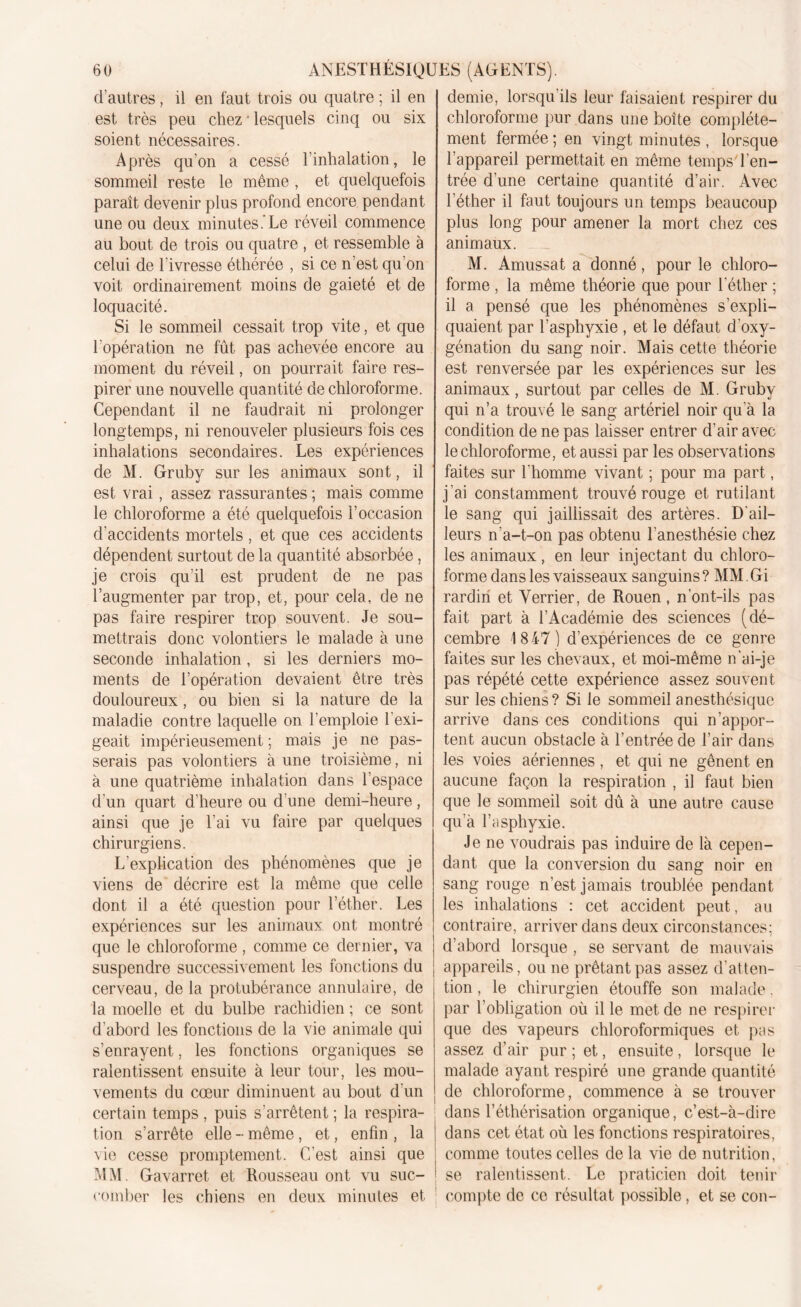 d’autres, il en faut trois ou quatre ; il en est très peu chez • lesquels cinq ou six soient nécessaires. Après qu’on a cessé l’inhalation, le sommeil reste le même , et quelquefois paraît devenir plus profond encore pendant une ou deux minutes. Le réveil commence au bout de trois ou quatre , et ressemble à celui de l ivresse éthérée , si ce n’est qu’on voit ordinairement moins de gaieté et de loquacité. Si le sommeil cessait trop vite, et que l’opération ne fût pas achevée encore au moment du réveil, on pourrait faire res- pirer une nouvelle quantité de chloroforme. Cependant il ne faudrait ni prolonger longtemps, ni renouveler plusieurs fois ces inhalations secondaires. Les expériences de M. Gruby sur les animaux sont, il est vrai, assez rassurantes ; mais comme le chloroforme a été quelquefois l’occasion d’accidents mortels , et que ces accidents dépendent surtout de la quantité absorbée, je crois qu’il est prudent de ne pas l’augmenter par trop, et, pour cela, de ne pas faire respirer trop souvent. Je sou- mettrais donc volontiers le malade à une seconde inhalation , si les derniers mo- ments de l’opération devaient être très douloureux, ou bien si la nature de la maladie contre laquelle on l’emploie l’exi- geait impérieusement ; mais je ne pas- serais pas volontiers à une troisième, ni à une quatrième inhalation dans l’espace d’un quart d’heure ou d’une demi-heure, ainsi que je l’ai vu faire par quelques chirurgiens. L’explication des phénomènes que je viens de décrire est la même que celle dont il a été question pour l’éther. Les expériences sur les animaux ont montré que le chloroforme , comme ce dernier, va suspendre successivement les fonctions du cerveau, de la protubérance annulaire, de la moelle et du bulbe rachidien ; ce sont d'abord les fonctions de la vie animale qui s’enrayent, les fonctions organiques se ralentissent ensuite à leur tour, les mou- vements du cœur diminuent au bout d'un certain temps , puis s’arrêtent ; la respira- tion s’arrête elle - même, et, enfin , la vie cesse promptement. C’est ainsi que MM. Gavarret et Rousseau ont vu suc- comber les chiens en deux minutes et demie, lorsqu ils leur faisaient respirer du chloroforme pur dans une boîte complète- ment fermée ; en vingt minutes , lorsque l’appareil permettait en même temps'l'en- trée d’une certaine quantité d’air. Avec l’éther il faut toujours un temps beaucoup plus long pour amener la mort chez ces animaux. M. Amussat a donné, pour le chloro- forme , la même théorie que pour l’éther ; il a pensé que les phénomènes s’expli- quaient par l’asphyxie , et le défaut d'oxy- génation du sang noir. Mais cette théorie est renversée par les expériences sur les animaux, surtout par celles de M. Gruby qui n’a trouvé le sang artériel noir qu'à la condition de ne pas laisser entrer d’air avec le chloroforme, et aussi par les observations faites sur l'homme vivant ; pour ma part, j’ai constamment trouvé rouge et rutilant le sang qui jaillissait des artères. D'ail- leurs n’a-t-on pas obtenu l’anesthésie chez les animaux, en leur injectant du chloro- forme dans les vaisseaux sanguins? MM.Gi rardiri et Verrier, de Rouen, n’ont-ils pas fait part à l’Académie des sciences (dé- cembre 1847) d’expériences de ce genre faites sur les chevaux, et moi-même n'ai-je pas répété cette expérience assez souvent sur les chiens? Si le sommeil anesthésique arrive dans ces conditions qui n’appor- tent aucun obstacle à l’entrée de l’air dans les voies aériennes, et qui ne gênent en aucune façon la respiration , il faut bien que le sommeil soit dû à une autre cause qu’à l’asphyxie. Je ne voudrais pas induire de là cepen- dant que la conversion du sang noir en sang rouge n’est jamais troublée pendant les inhalations : cet accident peut, au contraire, arriver dans deux circonstances; d’abord lorsque , se servant de mauvais appareils, ou ne prêtant pas assez d’atten- tion , le chirurgien étouffe son malade. par l’obligation où il le met de ne respirer que des vapeurs chloroformiques et pas assez d’air pur ; et, ensuite, lorsque le malade ayant respiré une grande quantité de chloroforme, commence à se trouver dans l’éthérisation organique, c’est-à-dire dans cet état où les fonctions respiratoires, comme toutes celles de la vie de nutrition, se ralentissent. Le praticien doit tenir compte de ce résultat possible, et se cou-