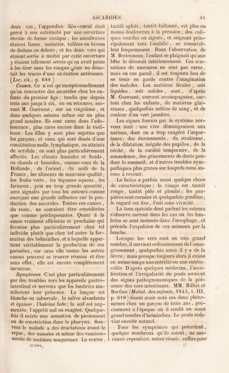 deux cas, l’appendice iléo-cœcal était percé à son extrémité par une ouverture étroite de forme conique ; les membranes étaient lisses, amincies, taillées en biseau de dedans en dehors , et les deux vers qui étaient sortis à moitié par cette ouverture y étaient tellement serrés qu'on avait peine à les tirer sans les rompre ;.rien ne déno- tait les traces d'une ulcération antérieure. (Loc. cit., p. 680.) Causes. Ce n'est qu’exceptionnellement qu’on rencontre des ascarides chez les en- fants du premier âge ; tandis cpie depuis trois ans jusqu’à six, on en retrouve, sui- vant M. Guersant, sur un vingtième , et dans quelques saisons même sur un plus grand nombre. Us sont rares dans l’ado- lescence , plus rares encore dans la vieil- lesse. Les filles y sont plus sujettes que les garçons, et ceux qui sont doués d’une constitution molle, lymphatique, ou atteints de scrofule , en sont plus particulièrement affectés. Les climats humides et froids, ou chauds et humides, comme ceux de la Hollande, de l’orient, du midi de la France , les aliments de mauvaise qualité, les fruits verts , les légumes aqueux , les farineux, pris en trop grande quantité, sont signalés par tous les auteurs comme exerçant une grande influence sur la pro- duction des ascarides. Toutes ces causes , du reste, ne sauraient être considérées que comme prédisposantes. Quant à la cause vraiment efficiente et prochaine qui favorise plus particulièrement chez tel individu plutôt que chez tel autre la for- mation des helminthes, et, à laquelle appar- tient véritablement la production de ces parasites, car sans elle toutes les autres causes peuvent se trouver réunies et être sans effet, elle est encore complètement inconnue. Symptômes. C’est plus particulièrement par des troubles vers les appareils gastro- intestinal et nerveux que les lombrics ma- nifestent leur présence. La langue est blanche ou saburrale , la salive abondante et épaisse , l’haleine fade ; la soif est aug- mentée, l’appétit nul ou exagéré. Quelque- fois il existe une sensation de picotement ou de constriction dans le pharynx. Sou- vent le malade a des éructations avant le repas , des nausées et même des vomisse- ments de matières muqueuses. Le ventre , SÜPPT,. | tantôt aplati, tantôt ballonné, est plus ou moins douloureux à la pression ; des coli- ques sourdes ou aiguës, et siégeant prin- cipalement vers l’ombilic, se renouvel- lent fréquemment. Dans l’observation de M. Bretonneau, l’enfant se plaignait qu’une bête le dévorait intérieurement. Ces sen- sations de morsures ne sont pas rares , mais en cas pareil, il est toujours bon de se tenir en garde contre l’imagination des malades. Les matières fécales , soit liquides , soit solides , sont, d’après M. Guersant, souvent accompagnées, sur- tout chez les enfants, de matières glai- reuses , quelquefois mêlées de sang , et de couleur d’un vert jaunâtre. Les signes fournis par le système ner- veux sont : une vive démangeaison aux narines, dont on a trop exagéré l’impor- tance ; des éternuments , du strabisme, de la dilatation inégale des pupilles, de la cécité, de la surdité temporaire, de la somnolence, des grincements de dents pen- dant le sommeil, et d’autres troubles sym- pathiques plus graves sur lesquels nous au- rons à revenir. Le faciès a parfois aussi quelque chose de caractéristique ; le visage est tantôt rouge, tantôt pâle et plombé ; les pau- pières sont cernées et quelquefois gonflées ; le regard est fixe, l’œii sans vivacité. La toux spéciale dont parlent les auteurs s’observe surtout dans les cas où les lom- brics se sont insinués dans l’œsophage, et précède l’expulsion de ces animaux par la bouche. Lorsque les vers sont en très grand nombre, il survient ordinairement de l’amai- grissement , quelquefois aussi il y a de la fièvre ; mais presque toujours alors il existe en même temps une entérite ou une entéro- colite. D’après quelques médecins, l’accé- lération et l’irrégularité du pouls seraient des signes pathognomoniques de la pré- sence des vers intestinaux. MM. Rilliet et Barthez (Malacl. des enfants, 1843, t. III, p. 610) disent avoir noté ces deux phéno- mènes chez un garçon de trois ans , pré- cisément à l’époque où il rendit un assez grand nombre d’helminthes. Le pouls rede- vint ensuite naturel. Tous les symptômes qui précèdent, quelque nombreux qu’ils soient, ne sau- ; raient cependant, même réunis, suffire pour