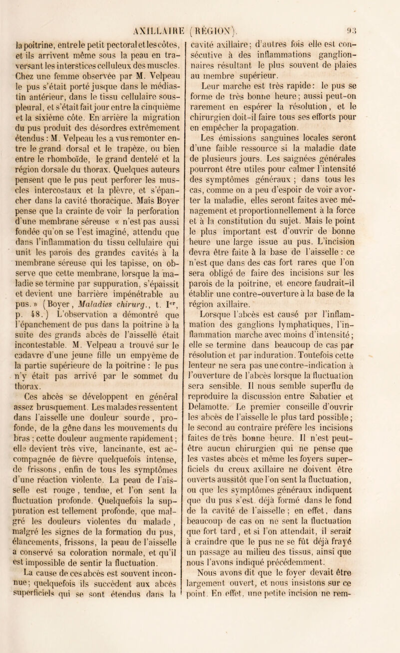 la poitrine, entre le petit pectoral et les côtes, et ils arrivent même sous la peau en tra- versant les interstices celluleux des muscles. Chez une femme observée par M. Velpeau le pus s’était porté jusque dans le médias- tin antérieur, dans le tissu cellulaire sous- pleural, et s’était, fait jour entre la cinquième et la sixième côte. En arrière la migration du pus produit des désordres extrêmement étendus : M. Velpeau les a vus remonter en- tre le grand dorsal et le trapèze, ou bien entre le rhomboïde, le grand dentelé et la région dorsale du thorax. Quelques auteurs pensent que le pus peut perforer les mus- cles intercostaux et la plèvre, et s’épan- cher dans la cavité thoracique. Mais Boyer pense que la crainte de voir la perforation d'une membrane séreuse « n’est pas aussi fondée qu’on se l’est imaginé, attendu que dans l’indammation du tissu cellulaire qui unit les parois des grandes cavités à la membrane séreuse qui les tapisse, on ob- serve que cette membrane, lorsque la ma- ladie se termine par suppuration, s’épaissit et devient une barrière impénétrable au pus.» (Boyer, Maladies chirurg., t. Ier, p. 48.) L’observation a démontré que Lépanchement de pus dans la poitrine à la suite des grands abcès de l’aisselle était incontestable. M. Velpeau a trouvé sur le cadavre d’une jeune fille un empyème de la partie supérieure de la poitrine : le pus n’y était pas arrivé par le sommet du thorax. Ces abcès se développent en général assez brusquement. Les malades ressentent dans faisselle une douleur sourde , pro- fonde, de la gêne dans les mouvements du bras ; cette douleur augmente rapidement ; elle devient très vive, lancinante, est ac- compagnée de fièvre quelquefois intense, de frissons, enfin de tous les symptômes d’une réaction violente. La peau de fais- selle est rouge , tendue, et l’on sent la fluctuation profonde. Quelquefois la sup- puration est tellement profonde, que mal- gré les douleurs violentes du malade, malgré les signes de la formation du pus, élancements, frissons, la peau de faisselle a conservé sa coloration normale, et qu’il est impossible de sentir la fluctuation. La cause de ces abcès est souvent incon- nue; quelquefois ils succèdent aux abcès superficiels qui se sont étendus dans la cavité axillaire; d’autres fois elle est con- sécutive à des inflammations ganglion- naires résultant le plus souvent de plaies au membre supérieur. Leur marche est très rapide: le pus se forme de très bonne heure ; aussi peut-on rarement en espérer la résolution, et le chirurgien doit-il faire tous ses efforts pour en empêcher la propagation. Les émissions sanguines locales seront d’une faible ressource si la maladie date de plusieurs jours. Les saignées générales pourront être utiles pour calmer l’intensité des symptômes généraux ; dans tous les cas, comme on a peu d’espoir de voir avor- ter la maladie, elles seront faites avec mé- nagement et proportionnellement à la force et à la constitution du sujet. Mais le point le plus important est d’ouvrir de bonne heure une large issue au pus. L’incision devra être faite à la base de faisselle : ce n’est que dans des cas fort rares que l’on sera obligé de faire des incisions sur les parois de la poitrine, et encore faudrait-il établir une contre-ouverture à la base de la région axillaire. Lorsque l’abcès est causé par l’inflam- mation des ganglions lymphatiques, l’in- flammation marche avec moins d’intensité; elle se termine dans beaucoup de cas par résolution et par induration. Toutefois cette lenteur ne sera pas une contre-indication à l’ouverture de l’abcès lorsque la fluctuation sera sensible. Il nous semble superflu de reproduire la discussion entre Sabatier et Delamotte. Le premier conseille d’ouvrir les abcès de faisselle le plus tard possible ; le second au contraire préfère les incisions faites de très bonne heure. Il n’est peut- être aucun chirurgien qui ne pense que les vastes abcès et même les foyers super- ficiels du creux axillaire ne doivent être ouverts aussitôt que l’on sent la fluctuation, ou que les symptômes généraux indiquent que du pus s’est déjà formé dans le fond de la cavité de faisselle: en effet, dans beaucoup de cas on ne sent la fluctuation que fort tard , et si l’on attendait, il serait à craindre que le pus ne se fût déjà frayé un passage au milieu des tissus, ainsi que nous l’avons indiqué précédemment. Nous avons dit que le foyer devait être largement ouvert, et nous insistons sur ce point En effet, une petite incision ne rem-