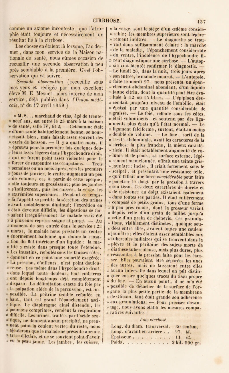 comme un axiome incontesté, que l’atro- phie était toujours et nécessairement un résultat lié à la cirrhose. Les choses en étaient là lorsque, l’an der- nier , dans mon service de la Maison na- tionale de santé, nous eûmes occasion de recueillir une seconde observation à peu près semblable à la première. C’est l’ob- servation qui va suivre. Seconde observation ( recueillie sous mes yeux et rédigée par mon excellent élève M. E. Mesnet, alors interne de mon service; déjà publiée dans VUnion médi- cale, n° du 17 avril 1849.) « M. S..., marchand de vins, âgé de treute- « neuf ans, est entré le 23 mars à la maison » de santé, salle IV, lit 2. — Cet homme était » d’une santé habituellement bonne, se nour- » rissait bien, mais faisait assez souvent des }J excès de boisson. — Il y a quatre mois, il » éprouva pour la première fois quelques dou- » leurs assez légères dans l’hypochondre droit, » qui ne furent point assez violentes pour le » forcer de suspendre ses occupations. —Trois » semaines ou un mois après, vers les premiers » jours de janvier, le ventre augmenta un peu » de volume, et, à partir de cette époque, » alla toujours en grossissant; puis les jambes » s’infiltrèrent, puis les cuisses, la verge, les » extrémités supérieures. Pendant ce temps- là l’appétit se perdit; la sécrétion des urines «avait notablement diminué; l’excrétion en » était devenue difficile, les digestions se fai- » saient irrégulièrement. Le malade avait été » à plusieurs reprises saigné et purgé. — Au » moment de son entrée dans le service (23 » mars), le malade nous présente uu ventre » énormément ballonné qui donne la sensa- « tion du flot intérieur d’un liquide : la ma- » tité y existe dans presque toute l’étendue. » Les intestins, refoulés sous les fausses côtes, » donnent en ce point une sonorité exagérée. » La pression, d’ailleurs, n’est point doulou- « reuse , pas même dans l’hypochondre droit, » dans lequel toute douleur, tout embarras » ont depuis longtemps déjà complètement » disparu. La délimitation exacte du foie par » la palpation aidée de la percussion , est im- « possible. La poitrine semble refoulée en 1 » liaut, tant est grand l’épanchement asci- i « tique. Le diaphragme ainsi distendu , les ■ « poumons comprimés, rendent la respiration j » difficile. Les urines, traitées par l’acide azo- j  hque, ne donnent aucun précipité, ne pren- ; » nent point la couleur verte; du reste, nous » ajouterons que le malade ne présente aucune » trace d’ictère, et ne se souvient point d’avoir « eu la peau jaune, Les jambes, les cuisses, ■ 137 » la verge, sont le siège d’un œdème considé- « rable; les membres supérieurs sont légère- » rement infiltrés. — Le diagnostic se trou- « vait donc suffisamment éclairé : la marche » de la maladie , l’épanchement considérable « du ventre, l’indolence de l’hypochondre fï- » rent diagnostiquer une cirrhose. — L’autop- » sie vint bientôt confirmer le diagnostic. — « Le lundi 26, dans la nuit, trois jours après « son entrée, le malade mourut. — L’autopsie, » faite le mardi 27, nous présenta un épan- « chement abdominal abondant, d’un liquide » jaune citrin, dont la quantité peut être éva- » luée à 12 ou 15 litres. — L’épiploon des- » cendait jusqu’au niveau de l’ombilic, était » épaissi par une quantité considérable de » graisse. — Le foie, refoulé sous les côtes, » était volumineux, et soutenu par des liga- » ments plus épais qu’à l’état normal. — Le « ligament falciforme, surtout, étaitaumoins » doublé de volume. — Le foie, sorti de la » cavité abdominale, avait les caractères de la « cirrhose la plus franche, la mieux caracté- » risée. Il était notablement augmenté de vo- » lume et de poids ; sa surface externe, légè- « rement mamelonnée, offrait une teinte gris- » jaunâtre; incisé, il criait fortement sous le » scalpel , et présentait une résistance telle, » qu’il fallait une force considérable pour faire « pénétrer le doigt par la pression à travers » son tissu. Ces deux caractères de dureté et » de résistance au doigt existaient également » dans toutes ses parties. Il était entièrement » composé de petits grains, tous d’une forme «à peu près ronde, dont la grosseur variait » depuis celle d’un grain de millet jusqu’à « celle d’un grain de chènevis. Ces granula- » tions, visiblement distinctes, quoique sou- « dées entre elles, avaient toutes une couleur «jaunâtre; elles étaient assez semblables aux « tubercules miliaires qui se trouvent dans la « plèvre et le péritoine des sujets morts de » diathèse tuberculeuse, mais plus dures, plus » résistantes à la pression faite pour les écra- » scr. Elles pouvaient être séparées les unes «des autres, mais ne laissaient entre elles « aucun intervalle dans lequel on pût distin- » guer encore quelques traces du tissu propre » du foie. — En aucun point, il ne m’a été » possible de détacher de la surface de J’or- « gane la plus petite partie de la membrane » dcGIisson, tant était grande son adhérence « aux granulations. — Pour préciser davan- » tage, nous avons établi les mesures compa- « ratives suivantes : Foie cirrhose. Long, du diam. transversal. 30 centim. Long, d’avant en arrière . . 27 id. Épaisseur Il id. Poids , . . . 2 kil. 900 gr.