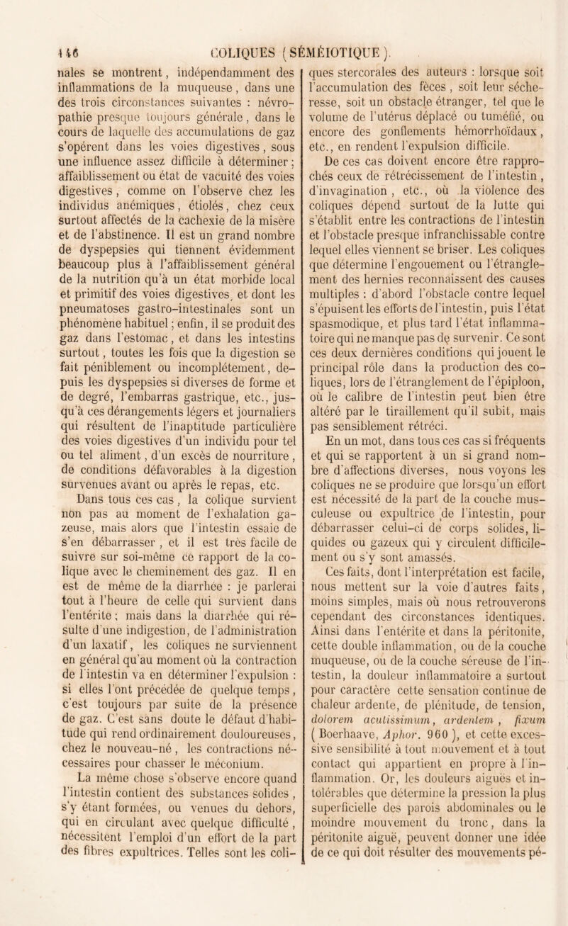 riales se montrent, indépendamment des inflammations de la muqueuse, dans une des trois circonstances suivantes : névro- pathie presque toujours générale, dans le cours de laquelle des accumulations de gaz s’opèrent dans les voies digestives, sous une influence assez difficile à déterminer ; affaiblissement ou état de vacuité des voies digestives, comme on l’observe chez les individus anémiques, étiolés, chez ceux surtout affectés de la cachexie de la misère et de l’abstinence. Il est un grand nombre de dyspepsies qui tiennent évidemment beaucoup plus à l’affaiblissement général de la nutrition qu’à un état morbide local et primitif des voies digestives, et dont les pneumatoses gastro-intestinales sont un phénomène habituel ; enfin, il se produit des gaz dans l’estomac, et dans les intestins surtout, toutes les fois que la digestion se fait péniblement ou incomplètement, de- puis les dyspepsies si diverses de forme et de degré, l’embarras gastrique, etc., jus- qu’à ces dérangements légers et journaliers qui résultent de l’inaptitude particulière des voies digestives d’un individu pour tel ou tel aliment, d’un excès de nourriture , de conditions défavorables à la digestion survenues avant ou après le repas, etc. Dans tous ces cas , la colique survient non pas au moment de l’exhalation ga- zeuse, mais alors que l’intestin essaie de s’en débarrasser , et il est très facile de suivre sur soi-même ce rapport de la co- lique avec le cheminement des gaz. Il en est de même de la diarrhée : je parlerai tout à l’heure de celle qui survient dans l’entérite ; mais dans la diarrhée qui ré- sulte d'une indigestion, de l’administration d’un laxatif, les coliques ne surviennent en général qu’au moment où la contraction de l'intestin va en déterminer l’expulsion : si elles l’ont précédée de quelque temps , c'est toujours par suite de la présence de gaz. C’est sans doute le défaut d'habi- tude qui rend ordinairement douloureuses, chez le nouveau-né , les contractions né- cessaires pour chasser le méconium. La même chose s’observe encore quand l’intestin contient des substances solides , s’y étant formées, ou venues du dehors, qui en circulant avec quelque difficulté , nécessitent l’emploi d’un effort de la part des fibres expultrices. Telles sont les coli- ques stercorales des auteurs : lorsque soit l'accumulation des fèces , soit leur séche- resse, soit un obstacle étranger, tel que le volume de l’utérus déplacé ou tuméfié, ou encore des gonflements hémorrhoïdaux, etc., en rendent l’expulsion difficile. De ces cas doivent encore être rappro- chés ceux de rétrécissement de l’intestin , d’invagination , etc., où la violence des coliques dépend surtout de la lutte qui s’établit entre les contractions de l'intestin et l’obstacle presque infranchissable contre lequel elles viennent se briser. Les coliques que détermine l'engouement ou l’étrangle- ment des hernies reconnaissent des causes multiples : d’abord l’obstacle contre lequel s’épuisent les efforts de l'intestin, puis l’état spasmodique, et plus tard l’état inflamma- toire qui ne manque pas dp survenir. Ce sont ces deux dernières conditions qui jouent le principal rôle dans la production des co- liques, lors de l’étranglement de l’épiploon, où le calibre de l’intestin peut bien être altéré par le tiraillement qu’il subit, mais pas sensiblement rétréci. En un mot, dans tous ces cas si fréquents et qui se rapportent à un si grand nom- bre d’affections diverses, nous voyons les coliques ne se produire que lorsqu’un effort est nécessité de la part de la couche mus- culeuse ou expultrice de l'intestin, pour débarrasser celui-ci de corps solides, li- quides ou gazeux qui y circulent difficile- ment ou s’y sont amassés. Ces faits, dont l'interprétation est facile, nous mettent sur la voie d’autres faits, moins simples, mais où nous retrouverons cependant des circonstances identiques. Ainsi dans l’entérite et dans la péritonite, cette double inflammation, ou de la couche muqueuse, ou de la couche séreuse de l'in- testin, la douleur inflammatoire a surtout pour caractère cette sensation continue de chaleur ardente, de plénitude, de tension, dolorem acutissimum, ardentem , fixum ( Boerhaave, Aphor. 960 ), et cette exces- sive sensibilité à tout mouvement et à tout contact qui appartient en propre à 1 in- flammation. Or, les douleurs aiguës et in- tolérables que détermine la pression la plus superficielle des parois abdominales ou le moindre mouvement du tronc, dans la péritonite aiguë, peuvent donner une idée de ce qui doit résulter des mouvements pé-