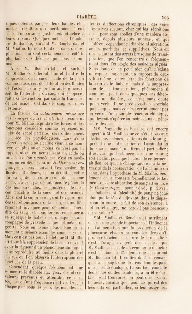 DIABETE. ^03 tiques obtenus par ces deux habiles chi- mistes , résultats qui mériteraient à eux seuls l’importance justement attachée à leurs travaux. Quelques mots sur l’étiolo- gie du diabète, suivant M. Bouchardat et M. Mialhe. Ici nous tombons dans des ex- plications qui sont certainement le côté le plus faible des théories que nous exami- nons. Ainsi M. Bouchardat , et surtout AI. Mialhe considèrent l’un et l’autre la suppression de la sueur acide de la peau comme cause, soit de l’altération des fluides de l'estomac qui y produirait le glucose, soit de l’altération du sang qui s’oppose- rait à sa destruction, par suite du transport de cet acide , soit dans le sang soit dans l’estomac. La théorie du balancement nécessaire des principes acides et alcalins, résumant pour M. Mialhe l’équilibre des forces et des fonctions considéré comme représentant l'état de santé parfaite, sera difficilement acceptée des physiologistes. Lorsqu’une sécrétion acide ou alcaline vient à se mon- trer en plus ou en moins, ce n’est pas en apportant ou en neutralisant un acide ou un alcali qu’on y remédiera, c’est en modi- fiant ou en détruisant un établissement or- ganique vicieux, suivant l’expression de Bordeu. D’ailleurs, si l’on déduit l’acidité du sang de la suppression de la sueur acide, n’a-t-on pas déduit l’acidité générale des humeurs, chez les goutteux, de l’ex- cès d’acidité de la sueur et des urines? Ainsi soit la suppression, soit l’exagération des sécrétions acides de la peau, est indiffé- remment invoquée pour démontrer l’aci- dité du sang : et nous ferons remarquer à ce sujet que le diabète est quelquefois ac- compagné de gravelle urique, et même de goutte. Nous en avons nous-même en ce moment plusieurs exemples sous les yeux. Mais ce n’est pas tout: l’effet queM. Mialhe attribue à la suppression de la sueur devrait avoir la rigueur d'un phénomène chimique, et se reproduire au moins dans la plupart des cas où l’on observe l'interruption des fonctions de la peau. Cependant, quelque fréquemment que se montre le diabète aux yeux des obser- vateurs prévenus et attentifs, ce n’est toujours qu’une fréquence relative. Or, j’ai chaque jour sous les yeux des malades at- teints d’affections chroniques, des voies digestives surtout, chez qui les sécrétions de la peau sont abolies d’une manière ab- solue, depuis plusieurs années , et qui n’offrent cependant ni diabète ni sécrétions acides morbides et supplétives. Nous en dirons autant des arrêts brusques de trans- piration, que l’on rencontre si fréquem- ment dans l’étiologie des maladies aiguës. Sans doute on ne peut nier qu’il n’existe un rapport important, un rapport de cau- salité même, entre l’état des fonctions de la peau et le diabète ; mais si la suppres- sion de la transpiration , phénomène si commun, peut dans quelques cas déter- miner un diabète, ce n’est sans doute qu’en vertu d’une prédisposition spéciale quelconque ; mais ce n’est certainement pas en vertu d’une simple réaction chimique, qui devrait s’opérer au moins dans la géné- ralité des cas. MM. Magendie et Bernard ont encore objecté à M. Mialhe que ce n’était pas aux alcalis eux-mêmes, contenus dans le sang, qu’était due la disparition ou Y assimilation du sucre , mais à un ferment particulier ; il est vrai qu’il est nécessaire que le sang soit alcalin, pour que l’action de ce ferment ait lieu, ce qui ne changerait rien à la né- cessité de la conservation de l’alcalinité du sang, dans l’hypothèse de M. Mialhe. Seu- lement on a contesté formellement le fait même de cette altération du sang ( Annuaire de thérapeutique, pour 1848, p. 237); et d’ailleurs, si l’alcalinité du sang ne joue plus que le rôle d’adjuvant dans la dispa- rition du sucre, le fait de son existence, à tel ou tel degré, ne perd-il pas beaucoup de sa valeur ? MM. Mialhe et Bouchardat attribuent, encore une grande importance à l’influence de l’alimentation sur la production de la glucosurie, chacun, suivant les idées qu’il professe touchant la nature de la maladie : c’est l’usage exagéré des acides que M. Mialhe accuse de déterminer le diabète ; c’est à l’abus des féculents que s’en prend M. Bouchardat. Il suffira de faire remar- quer à ce sujet que les cas dans lesquels une pareille étiologie, l’abus bien constaté des acides ou des féculents, a pu être éta- blie, sont très rares, on peut dire excep- tionnels; ensuite que, pour ce qui est des féculents en particulier, si leur usage ha-