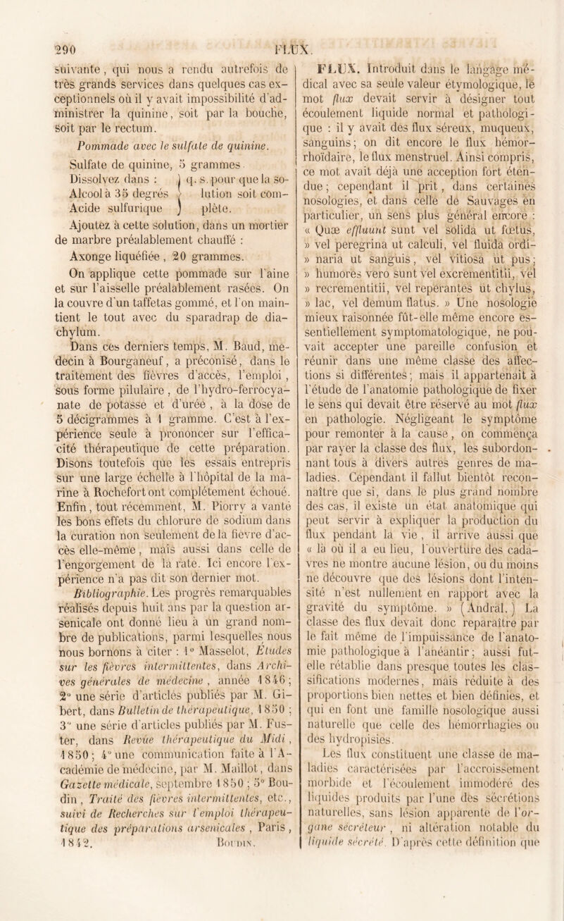 suivante, qui nous a rendu autrefois de très grands services dans quelques cas ex- ceptionnels où il y avait impossibilité d’ad- ministrer la quinine, soit par la bouclie, soit par le rectum. Pommade avec le sulfate de quinine. Sulfate de quinine, 5 grammes Dissolvez dans : ) q. s. pour que la so- Aleool à 35 degrés > Iution soit com- Acide sulfurique ) plète. Ajoutez à cette solution, dans un mortier de marbre préalablement chauffé : Axonge liquéfiée , 20 grammes. On applique cette pommade sur l’aine et sur faisselle préalablement rasées. On la couvre d'un taffetas gommé, et Ton main- tient le tout avec du sparadrap de dia- chylum. Dans ces derniers temps, M. Baud, mé- decin à Bourganeuf, a préconisé, dans le traitement des lièvres d’accès, l’emploi, sous forme pilulaire , de l’hydro-ferrocya- nate de potasse et durée , à la dose de 5 décigrammes à 1 gramme. C’est à l’ex- périence seule à prononcer sur l’effica- cité thérapeutique de cette préparation. Disons toutefois que les essais entrepris sur une large échelle à l’hôpital de la ma- rine à Rochefortbnt complètement échoué. Enfin, tout récemment, M. Piorrv a vanté les bons effets du chlorure de sodium dans la curation non seulement de la fièvre d’ac- cès elle-même, mais aussi dans celle de l’engorgement de la rate. Ici encore 1 ex- périence n’a pas dit son dernier mot. Bibliographie. Les progrès remarquables réalisés depuis huit ans par la question ar- senicale ont donné lieu à un grand nom- bre de publications, parmi lesquelles nous nous bornons à citer : !° Masselot, Eludes sur les fièvres intermittentes, dans Archi- ves générales de médecine , année 1 846; 2° une série d'articles publiés par M. Gi- bert, dans Bulletin de thérapeutique, 1 850 ; 3 une série d’articles publiés par M. Fus- ter, dans Revue thérapeutique du Midi, 1850; 4° une communication faite à l'A- cadémie de médecine, par M. Maillot, dans Gazette médicale, septembre 1 850 ; 5° Bou- din , Traité des fièvres intermittentes, etc., suivi de Recherches sur l'emploi thérapeu- tique des préparations arsenicales , Paris, 1842. Boudin. FLUX. Introduit dans le langage mé- dical avec sa seule valeur étymologique, le mot flux devait servir à désigner tout écoulement liquide normal et pathologi- que : il y avait des flux séreux, muqueux, sanguins; on dit encore le fiux hémor- rhoïdaire, le flux menstruel. Ainsi compris, ce mot avait déjà une acception fort éten- due ; cependant il prit, dans certaines nosologies, et dans celle de Sauvages en particulier, un sens plus général encore : « Quæ effluunt sunt vel solida ut fœtüs, » vel peregrina ut calculi, vel fluida ordi- » naria ut sanguis, vel vitiosa ut pus ; » humores vero sunt vel excrementitii, vel » recrementitii, vel repérantes ut chylus, » lac, vel demum flatus. » Une nosologie mieux raisonnée fût-elle même encore es- sentiellement symptomatologique, ne pou- vait accepter une pareille confusion et réunir dans une même classe des affec- tions si différentes ; mais il appartenait à l’étude de l’anatomie pathologique de fixer le sens qui devait être réservé au mot flux en pathologie. Négligeant le symptôme pour remonter à la cause, on commença par rayer la classe des flux, les subordon- nant tous à divers autres genres de ma- ladies. Cependant il fallut bientôt recon- naître que si, dans le plus grand nombre des cas, il existe un état anatomique qui peut servir à expliquer la production du flux pendant la vie , il arrive aussi que « là où il a eu lieu, Fouv’eftlife des cada- vres ne montre aucune lésion, ou du moins ne découvre que des lésions dont l’inten- sité n’est nullement en rapport avec la gravité du symptôme. » (Andràl.) La classe des flux devait donc reparaître par le fait même de l'impuissance de l’anato- mie pathologique à l’anéantir; aussi fut- elle rétablie dans presque toutes les clas- sifications modernes, mais réduite à des proportions bien nettes et bien définies, et qui en font une famille nosologique aussi naturelle que celle des hémorrhagies ou des hydropisies. Les flux constituent une classe de ma- ladies caractérisées par l’accroissement morbide et l'écoulement immodéré des liquides produits par l’une des sécrétions naturelles, sans lésion apparente de l’or- gane sécréteur , ni altération notable du liquide sécrété. D'après cette définition que