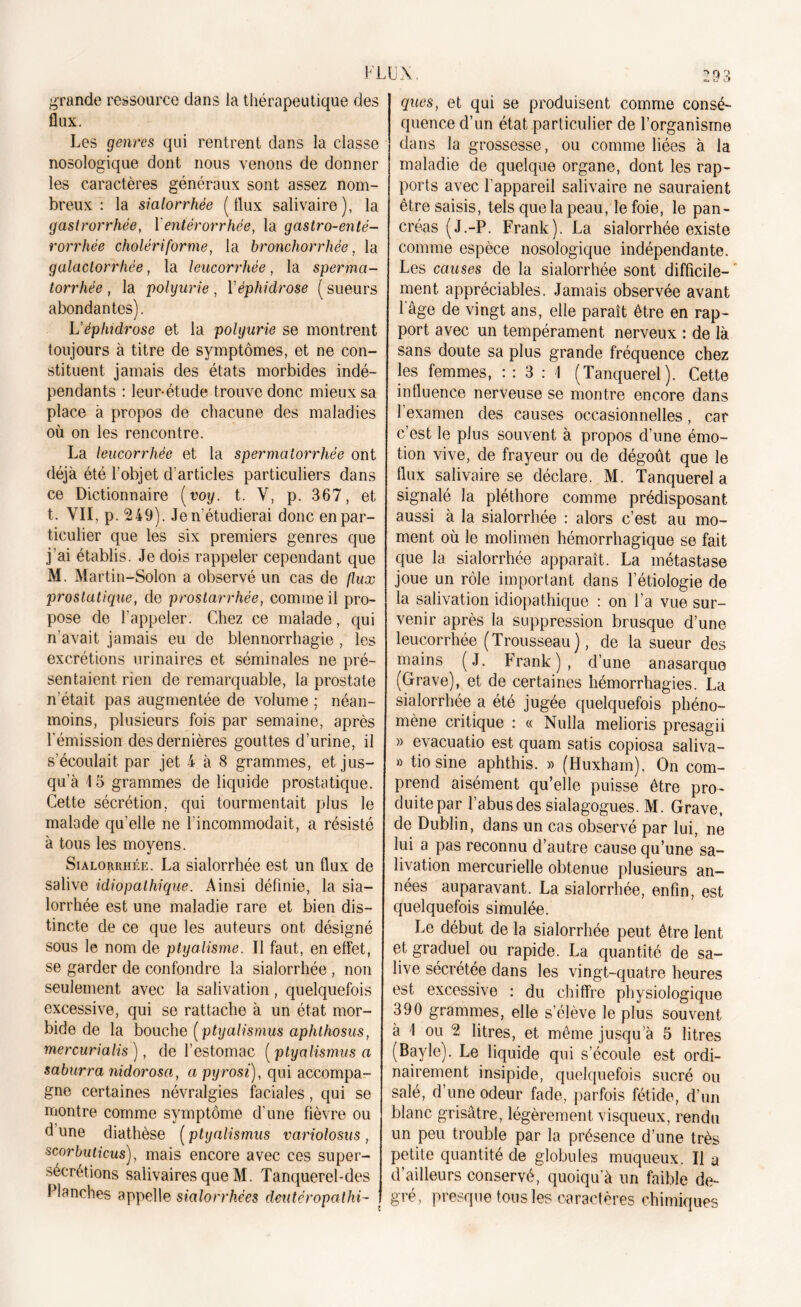 grande ressource dans la thérapeutique des flux. Les genres qui rentrent dans la classe nosologique dont nous venons de donner les caractères généraux sont assez nom- breux : la sialorrhée (flux salivaire), la gastrorrhée, Y entérorrhée, la gastro-enté- rorrhée cholériforme, la bronchorrhée, la galactorrhée, la leucorrhée, la sperma- torrhée , la polyurie, Yéphidrose ( sueurs abondantes). L'éphidrose et la polyurie se montrent toujours à titre de symptômes, et ne con- stituent jamais des états morbides indé- pendants : leur-étude trouve donc mieux sa place à propos de chacune des maladies où on les rencontre. La leucorrhée et la spermatorrhée ont déjà été l'objet d’articles particuliers dans ce Dictionnaire (voy. t. Y, p. 367, et t. VII, p. 249). Je n’étudierai donc en par- ticulier que les six premiers genres que j’ai établis. Je dois rappeler cependant que M. Martin-Solon a observé un cas de flux prostatique, de prostarrhée, comme il pro- pose de l’appeler. Chez ce malade, qui n’avait jamais eu de blennorrhagie , les excrétions urinaires et séminales ne pré- sentaient rien de remarquable, la prostate n’était pas augmentée de volume ; néan- moins, plusieurs fois par semaine, après l'émission des dernières gouttes d’urine, il s'écoulait par jet 4 à 8 grammes, et jus- qu’à 15 grammes de liquide prostatique. Cette sécrétion, qui tourmentait plus le malade qu’elle ne l'incommodait, a résisté à tous les moyens. Sialorrhée. La sialorrhée est un flux de salive idiopathique. Ainsi définie, la sia- lorrhée est une maladie rare et bien dis- tincte de ce que les auteurs ont désigné sous le nom de ptyalisme. Il faut, en effet, se garder de confondre la sialorrhée , non seulement avec la salivation, quelquefois excessive, qui se rattache à un état mor- bide de la bouche [ptyalismus aphthosus, mercurialis), de l’estomac [ptyalismus a saburra nidorosa, apyrosi), qui accompa- gne certaines névralgies faciales, qui se montre comme symptôme d’une fièvre ou d une diathèse ( ptyalismus variolosus , scorbuticus), mais encore avec ces super- sécrétions salivaires que M. Tanquerel-des Planches appelle sialorrhées deutéropalhi- ques, et qui se produisent comme consé- quence d’un état particulier de l’organisme dans la grossesse, ou comme liées à la maladie de quelque organe, dont les rap- ports avec l'appareil salivaire ne sauraient être saisis, tels que la peau, le foie, le pan- créas (J.-P. Frank). La sialorrhée existe comme espèce nosologique indépendante. Les causes de la sialorrhée sont difficile- ment appréciables. Jamais observée avant l'âge de vingt ans, elle paraît être en rap- port avec un tempérament nerveux : de là sans doute sa plus grande fréquence chez les femmes, : : 3 : I (Tanquerel). Cette influence nerveuse se montre encore dans l’examen des causes occasionnelles, car c’est le plus souvent à propos d’une émo- tion vive, de frayeur ou de dégoût que le flux salivaire se déclare. M. Tanquerel a signalé la pléthore comme prédisposant aussi à la sialorrhée : alors c’est au mo- ment où le molimen hémorrhagique se fait que la sialorrhée apparaît. La métastase joue un rôle important dans l’étiologie de la salivation idiopathique : on l’a vue sur- venir après la suppression brusque d’une leucorrhée (Trousseau), de la sueur des mains (J. Frank), d’une anasarque (Grave), et de certaines hémorrhagies. La sialorrhée a été jugée quelquefois phéno- mène critique : « Nulla melioris presagii » evacuatio est quam satis copiosa saliva- » tio sine aphthis. » (Huxham). On com- prend aisément qu’elle puisse être pro- duite par l’abus des sialagogues. M. Grave, de Dublin, dans un cas observé par lui, ne lui a pas reconnu d’autre cause qu’une sa- livation mercurielle obtenue plusieurs an- nées auparavant. La sialorrhée, enfin, est quelquefois simulée. Le début de la sialorrhée peut être lent et graduel ou rapide. La quantité de sa- live sécrétée dans les vingt-quatre heures est excessive : du chiffre physiologique 390 grammes, elle s’élève le plus souvent à I ou 2 litres, et même jusqu’à 5 litres (Bayle). Le liquide qui s’écoule est ordi- nairement insipide, quelquefois sucré ou salé, d’une odeur fade, parfois fétide, d’un blanc grisâtre, légèrement visqueux, rendu un peu trouble par la présence d’une très petite quantité de globules muqueux. Il a d’ailleurs conservé, quoiqu’à un faible de- gré, presque tous les caractères chimiques