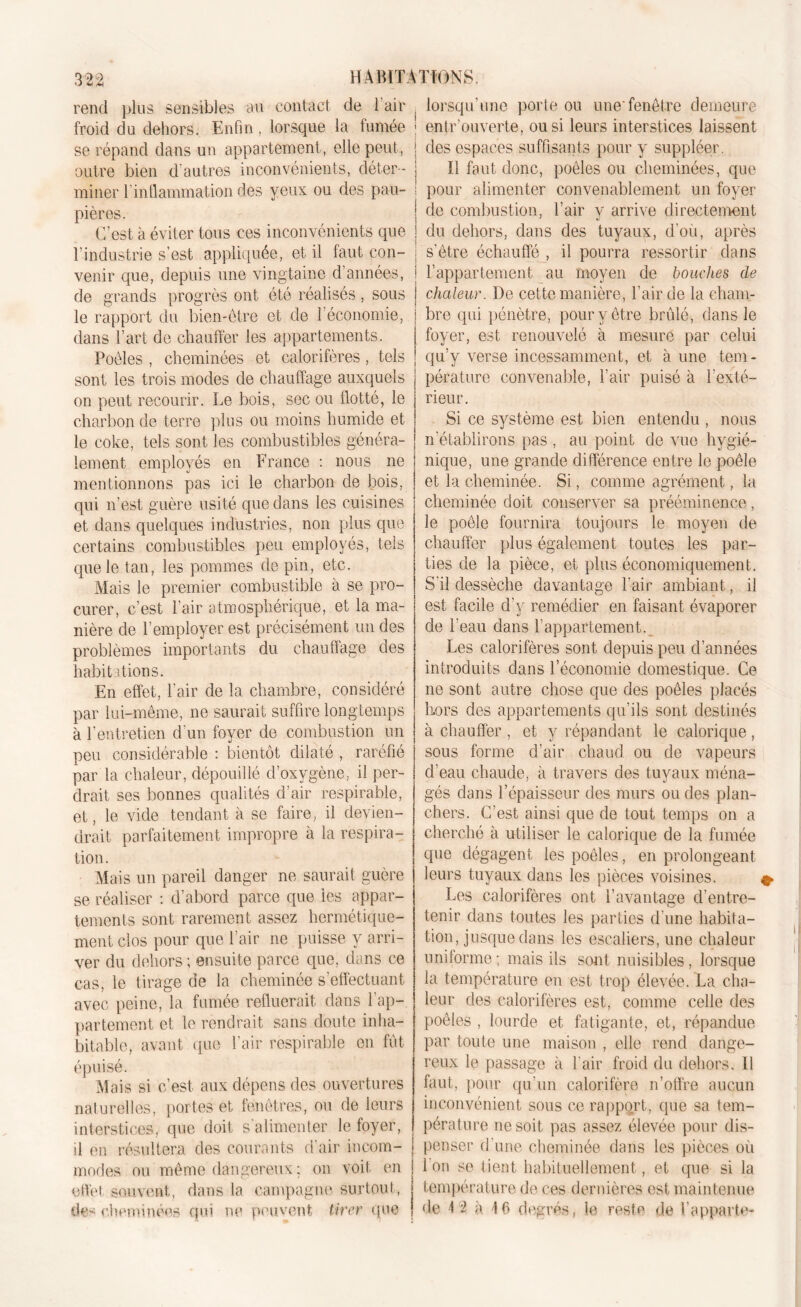 rend plus sensibles au contact de 1 air froid du dehors. Enfin , lorsque la fumée se répand dans un appartement, elle peut, outre bien d'autres inconvénients, déter- miner f inflammation des yeux ou des pau- pières. C’est à éviter tous ces inconvénients que l’industrie s’est appliquée, et il faut con- venir que, depuis une vingtaine d’années, de grands progrès ont été réalisés, sous le rapport du bien-être et de 1 économie, dans l’art de chauffer les appartements. Poêles , cheminées et calorifères, tels sont les trois modes de chauffage auxquels on peut recourir. Le bois, sec ou flotté, le charbon de terre plus ou moins humide et le coke, tels sont les combustibles généra- lement employés en France : nous ne mentionnons pas ici le charbon de bois, qui n’est guère usité que dans les cuisines et dans quelques industries, non plus que certains combustibles peu employés, tels que le tan, les pommes de pin, etc. Mais le premier combustible à se pro- curer, c’est l’air atmosphérique, et la ma- nière de l’employer est précisément un des problèmes importants du chauffage des habitations. En effet, l’air de la chambre, considéré par lui-même, ne saurait suffire longtemps à l’entretien d’un foyer de combustion un peu considérable : bientôt dilaté , raréfié par la chaleur, dépouillé d’oxygène, il per- drait ses bonnes qualités d’air respirable, et, le vide tendant à se faire, il devien- drait parfaitement impropre à la respira- tion. Mais un pareil danger ne saurait guère se réaliser : d’abord parce que les appar- tements sont rarement assez hermétique- ment clos pour que l’air ne puisse y arri- ver du dehors ; ensuite parce que, dans ce cas, le tirage de la cheminée s’effectuant avec peine, la fumée refluerait dans l’ap- partement et le rendrait sans doute inha- bitable, avant que l’air respirable en fût épuisé. Mais si c’est aux dépens des ouvertures naturelles, portes et fenêtres, ou de leurs interstices, que doit s'alimenter le foyer, il en résultera des courants d’air incom- modes ou même dangereux ; on voit en effet souvent, dans la campagne surtout, de-- cheminées qui ne peuvent tirer que lorsqu’une porte ou une'fenêtre demeure entrouverte, ou si leurs interstices laissent des espaces suffisants pour y suppléer. Il faut donc, poêles ou cheminées, que pour alimenter convenablement un foyer de combustion, l’air y arrive directement du dehors, dans des tuyaux, d’où, après s'être échauffé , il pourra ressortir clans l’appartement au moyen de bouches de chaleur. De cette manière, l’air de la cham- bre qui pénètre, pour y être brûlé, dans le foyer, est renouvelé à mesure par celui qu’y verse incessamment, et à une tem- pérature convenable, l’air puisé à l’exté- rieur. Si ce système est bien entendu , nous n'établirons pas , au point de vue hygié- nique, une grande différence entre le poêle et la cheminée. Si, comme agrément, la cheminée doit conserver sa prééminence, le poêle fournira toujours le moyen de chauffer plus également toutes les par- ties de la pièce, et plus économiquement. S'il dessèche davantage l'air ambiant, il est facile d’y remédier en faisant évaporer de l'eau dans l’appartement. Les calorifères sont depuis peu d’années introduits dans l’économie domestique. Ce ne sont autre chose que des poêles placés hors des appartements qu’ils sont destinés à chauffer , et y répandant le calorique, sous forme d’air chaud ou de vapeurs d’eau chaude, à travers des tuyaux ména- gés dans l’épaisseur des murs ou des plan- chers. C’est ainsi que de tout temps on a cherché à utiliser le calorique de la fumée que dégagent les poêles, en prolongeant leurs tuyaux dans les pièces voisines. 4» Les calorifères ont l’avantage d’entre- tenir dans toutes les parties d'une habita- tion, jusque dans les escaliers, une chaleur uniforme; mais ils sont nuisibles, lorsque la température en est trop élevée. La cha- leur des calorifères est, comme celle des poêles , lourde et fatigante, et, répandue par toute une maison , elle rend dange- reux le passage à l'air froid du dehors. Il faut, pour qu’un calorifère n’offre aucun inconvénient sous ce rapport, que sa tem- pérature ne soit pas assez élevée pour dis- penser d une cheminée dans les pièces où l’on se tient habituellement, et que si la température de ces dernières est maintenue de 12 à 16 degrés, le reste de l’apparte-