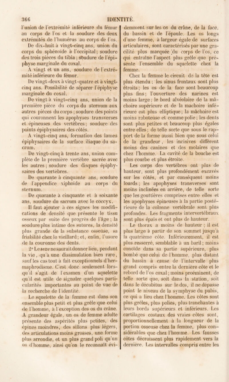 l’union de l’extrémité inférieure du fémur au corps de l’os et la soudure des deux extrémités de l’humérus au corps de l’os. De dix-huit à vingt-cinq ans, union du corps du sphénoïde à l’occipital; soudure des trois pièces du tibia ; soudure de l’épi- physe marginale du coxal. A vingt et un ans, soudure de l’extré- mité inférieure du fémur. De vingt-deux à vingt-quatre et à vingt- cinq ans. Possibilité de séparer l’épiphyse marginale du coxal. De vingt à vingt-cinq ans, union de la première pièce du corps du sternum aux autres pièces du corps ; soudure des points qui couronnent les apophyses transverses et épineuses des vertèbres; soudure des points épiphysaires des côtés. À vingt-cinq ans, formation des lames épiphysaires de la surface iliaque du sa- crum. De vingt-cinq à trente ans, union com- plète de la première vertèbre sacrée avec les autres ; soudure des disques épiphy- saires des vertèbres. De quarante à cinquante ans, soudure de l'appendice xiphoïde au corps du sternum. De quarante à cinquante et à soixante ans, soudure du sacrum avec le coccyx. Il faut ajouter à ces signes les modifi- cations de densité que présente le tissu osseux par suite des progrès de l’âge ; la soudure plus intime des sutures, la densité plus grande de la substance osseuse, sa friabilité chez le vieillard; et, enfin, l’usure de la couronne des dents. 2° Le sexe ne saurait donner lieu, pendant la vie , qu’à une dissimulation bien rare, sauf les cas tout à fait exceptionnels d’her- maphrodisme. C’est donc seulement lors- qu'il s’agit de l'examen d’un squelette qu’il est utile de signaler quelques parti- cularités importantes au point de vue de la recherche de l’identité. Le squelette de la femme est dans son ensemble plus petit et plus grêle que celui de l’homme, à 1 exception des os du crâne. A grandeur égale, un os de femme adulte présente des aspérités plus petites, des épines moindres, des sillons plus légers, des articulations moins grosses, une forme plus arrondie, et un plus grand poli qu’un os d'homme, ainsi qu’on le reconnaît évi- demment sur les os du crâne, de la face, du bassin et de l’épaule. Les os longs d’une femme, à largeur égale de surfaces articulaires, sont caractérisés par une gra- cilité plus marquée ’du corps de l’os, ce qui entraîne l’aspect plus grêle que pré- sente l’ensemble du squelette chez la femme. Chez la femme le circuit de la tête est plus étendu ; les sinus frontaux sont plus étroits ; les os de la face sont beaucoup plus fins; l’ouverture des narines est moins large ; le bord alvéolaire de la mâ- choire supérieure et de la mâchoire infé- rieure est plus elliptique ; la mâchoire est moins raboteuse et comme polie; les dents sont plus petites et beaucoup plus égales entre elles ; de telle sorte que sous le rap- port de la forme aussi bien que sous celui de la grandeur , les incisives diffèrent moins des canines et des molaires que chez l’homme. La cavité de la bouche est plus courbe et plus étroite. Les corps des vertèbres ont plus de hauteur, sont plus profondément excavés sur les côtés, et par conséquent moins lourds ; les apophyses transverses sont moins inclinées en arrière, de telle sorte que les gouttières comprises entre elles et les apophyses épineuses à la partie posté- rieure de la colonne vertébrale sont plus profondes. Les fragments intervertébraux sont plus épais et ont plus de hauteur. Le thorax a moins de hauteur ; il est plus large à partir de son sommet jusqu’à la quatrième côte. Inférieurement, il est plus resserré, semblable à un baril ; moins conoïde dans sa partie supérieure, plus bombé que celui de l’homme, plus distant du bassin à cause de l’intervalle plus grand compris entre la dernière côte et le rebord de l’os coxal ; moins proéminent, de telle sorte que, soit dans la station, soit dans le décubitus sur le dos, il ne dépasse point le niveau de la symphyse du pubis, ce qui a lieu chez l’homme. Les côtes sont plus grêles, plus polies, plus tranchantes à leurs bords supérieurs et inférieurs. Les cartilages costaux des vraies côtes sont, proportionnellement à la longueur de la portion osseuse chez la femme, plus con- sidérables que chez l’homme. Les fausses côtes décroissent plus rapidement vers la dernière. Les intervalles compris entre les