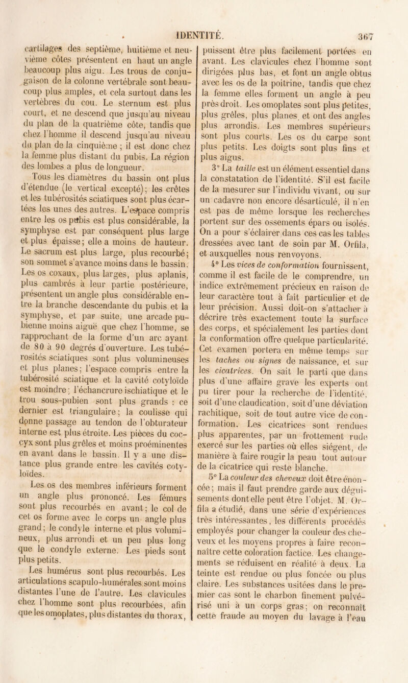 cartilages des septième, huitième et neu- vième côtes présentent en haut un angle beaucoup plus aigu. Les trous de conju- gaison de la colonne vertébrale sont beau- coup plus amples, et cela surtout dans les vertèbres du cou. Le sternum est plus court, et ne descend que jusqu’au niveau du plan de la quatrième côte, tandis que chez l'homme il descend jusqu'au niveau du plan de la cinquième ; il est donc chez la femme plus distant du pubis. La région des lombes a plus de longueur. Fous les diamètres du bassin ont plus d’étendue (le vertical excepté); les crêtes et les tubérosités sciatiques sont plus écar- tées les unes des autres. L’espace compris entre les os ptfbis est plus considérable, la symphyse est par conséquent plus large et plus épaisse; elle a moins de hauteur. Le sacrum est plus large, plus recourbé; son sommet s’avance moins dans le bassin. Les os coxaux, plus larges, plus aplanis, plus cambrés à leur partie postérieure, présentent un angle plus considérable en- tre la branche descendante du pubis et la symphyse, et par suite, une arcade pu- bienne moins aiguë que chez l'homme, se rapprochant de la forme d’un arc ayant de 80 à 90 degrés d’ouverture. Les tubé- rosités sciatiques sont plus volumineuses et plus planes; l'espace compris entre la tubérosité sciatique et la cavité cotyloïde est moindre; l’échancrureischiatique et le trou sous-pubien sont plus grands : ce dernier est triangulaire; la coulisse qui dpnne passage au tendon de l’obturateur interne est plus étroite. Les pièces du coc- cyx sont plus grêles et moins proéminentes en avant dans le bassin. Il y a une dis- tance plus grande entre les cavités cotv- loïdes. Les os des membres inférieurs forment un angle plus prononcé. Les fémurs sont plus recourbés en avant; le col de cet os forme avec le corps un angle plus grand; le condyle interne et plus volumi- neux, plus arrondi et un peu plus long que le condyle externe. Les pieds sont plus petits. Les humérus sont plus recourbés. Les articulations scapulo-humérales sont moins distantes l’une de l’autre. Les clavicules chez l’homme sont plus recourbées, afin que les omoplates, plus distantes du thorax, puissent être plus facilement portées en avant. Les clavicules chez l’homme sont dirigées plus bas, et font un angle obtus avec les os de la poitrine, tandis que chez la femme elles forment un angle à peu près droit. Les omoplates sont plus petites, plus grêles, plus planes, et ont des angles plus arrondis. Les membres supérieurs sont plus courts. Les os du carpe sont plus petits. Les doigts sont plus fins et plus aigus. 3° La taille est un élément essentiel dans la constatation de l’identité. S’il est facile de la mesurer sur l’individu vivant, ou sur un cadavre non encore désarticulé, il n’en est pas de même lorsque les recherches portent sur des ossements épars ou isolés. On a pour s’éclairer dans ces cas les tables dressées avec tant de soin par M. Orfila, et auxquelles nous renvoyons. 4° Les vices de conformation fournissent, comme il est facile de le comprendre, un indice extrêmement précieux en raison de leur caractère tout à fait particulier et de leur précision. Aussi doit-on s’attacher à décrire très exactement toute la surface des corps, et spécialement les parties dont la conformation offre quelque particularité. Cet examen portera en même temps sur les taches ou signes de naissance, et sur les cicatrices. On sait le parti que dans plus d’une affaire grave les experts ont pu tirer pour la recherche de l’identité, soit d’une claudication, soit d’une déviation rachitique, soit de tout autre vice de con- formation. Les cicatrices sont rendues plus apparentes, par un frottement rude exercé sur les parties où elles siègent, de manière à faire rougir la peau tout autour de la cicatrice qui reste blanche. 5° La couleur des cheveux doit être énon- cée ; mais il faut prendre garde aux dégui- sements dont elle peut être l’objet. M. ür- fîia a étudié, dans une série d’expériences très intéressantes, les différents procédés employés pour changer la couleur des che- veux et les moyens propres à faire recon- naître cette coloration factice. Les change- ments se réduisent en réalité à deux. La teinte est rendue ou plus foncée ou plus claire. Les substances usitées dans le pre- mier cas sont le charbon finement pulvé- risé uni à un corps gras; on reconnaît cette fraude au moyen du lavage à lVau