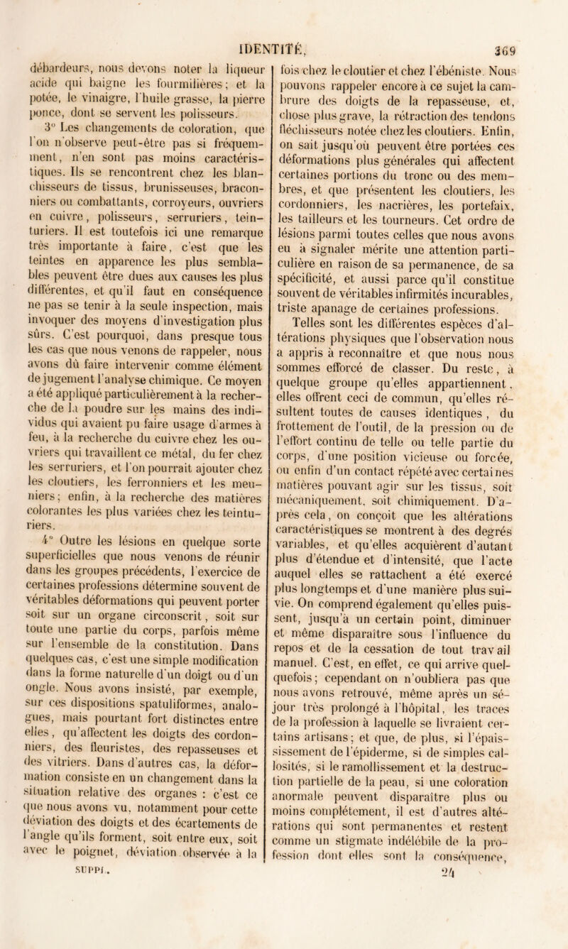 débardeurs, nous devons noter la liqueur acide qui baigne les fourmilières ; et la potée, le vinaigre, l'huile grasse, la pierre ponce, dont se servent les polisseurs. 3° Les changements de coloration, que 1 on n observe peut-être pas si fréquem- ment , n’en sont pas moins caractéris- tiques. Us se rencontrent chez les blan- chisseurs de tissus, brunisseuses, bracon- niers ou combattants, corroyeurs, ouvriers en cuivre , polisseurs, serruriers, tein- turiers. Il est toutefois ici une remarque très importante à faire, c’est que les teintes en apparence les plus sembla- bles peuvent être dues aux causes les plus differentes, et qu’il faut en conséquence ne pas se tenir à la seule inspection, mais invoquer des moyens d’investigation plus sûrs. C’est pourquoi, dans presque tous les cas que nous venons de rappeler, nous avons dû faire intervenir comme élément de jugement l’analyse chimique. Ce moyen a été appliqué particulièrement à la recher- che de la poudre sur les mains des indi- vidus qui avaient pu faire usage d’armes à feu, à la recherche du cuivre chez les ou- vriers qui travaillent ce métal, du fer chez les serruriers, et l'on pourrait ajouter chez les cloutiers, les ferronniers et les meu- niers; enfin, à la recherche des matières colorantes les plus variées chez les teintu- riers. i” Outre les lésions en quelque sorte superficielles que nous venons de réunir dans les groupes précédents, l’exercice de certaines professions détermine souvent de véritables déformations qui peuvent porter soit sur un organe circonscrit, soit sur toute une partie du corps, parfois même sur l’ensemble de la constitution. Dans quelques cas, c’est, une simple modification dans la forme naturelle d'un doigt ou d'un ongle. Nous avons insisté, par exemple, sur ces dispositions spatuliformes, analo- gues, mais pourtant fort distinctes entre elles, qu’affectent les doigts des cordon- niers, des fleuristes, des repasseuses et des vitriers. Dans d’autres cas, la défor- mation consiste en un changement dans la situation relative des organes : c’est ce que nous avons vu. notamment pour cette déviation des doigts et des écartements de l’angle qu’ils forment, soit entre eux, soit avec le poignet, déviation observée à la suppj . fois'chez lecloutier et chez l’ébéniste. Nous pouvons rappeler encore à ce sujet la cam- brure des doigts de la repasseuse, et, chose plus grave, la rétraction des tendons fléchisseurs notée chez les cloutiers. Enfin, on sait jusqu’où peuvent être portées ces déformations plus générales qui affectent certaines portions du tronc ou des mem- bres, et que présentent les cloutiers, les cordonniers, les nacrières, les portefaix, les tailleurs et les tourneurs. Cet ordre de lésions parmi toutes celles que nous avons eu à signaler mérite une attention parti- culière en raison de sa permanence, de sa spécificité, et aussi parce qu’il constitue souvent de véritables infirmités incurables, triste apanage de certaines professions. Telles sont les différentes espèces d’al- térations physiques que l’observation nous a appris à reconnaître et que nous nous sommes efforcé de classer. Du reste, à quelque groupe quelles appartiennent, elles offrent ceci de commun, qu’elles ré- sultent toutes de causes identiques , du frottement de l’outil, de la pression ou de l’effort continu de telle ou telle partie du corps, d’une position vicieuse ou forcée, ou enfin d’un contact répété avec certaines matières pouvant agir sur les tissus, soit mécaniquement, soit chimiquement. D'a- près cela, on conçoit que les altérations caractéristiques se montrent à des degrés variables, et qu’elles acquièrent d’autant plus detendue et d’intensité, que l’acte auquel elles se rattachent a été exercé plus longtemps et d’une manière plus sui- vie. On comprend également quelles puis- sent, jusqu’à un certain point, diminuer et même disparaître sous l’influence du repos et de la cessation de tout travail manuel. C’est, en effet, ce qui arrive quel- quefois ; cependant on n’oubliera pas que nous avons retrouvé, même après un sé- jour très prolongé à l’hôpital, les traces de la profession à laquelle se livraient cer- tains artisans; et que, de plus, si l’épais- sissement de l’épiderme, si de simples cal- losités, si le ramollissement et la destruc- tion partielle de la peau, si une coloration anormale peuvent disparaître plus ou moins complètement, il est d’autres alté- rations qui sont permanentes et restent comme un stigmate indélébile de la pro- fession dont elles sont la conséquence,