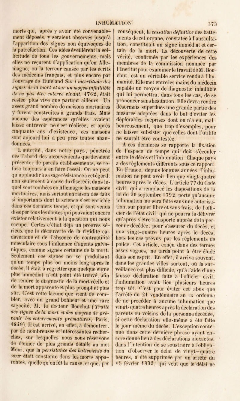 morts qui, après y avoir été convenable- ment déposés, y seraient observés jusqu’à l’apparition des signes non équivoques de la putréfaction. Ces idées éveillèrent la sol- licitude de tous les gouvernements, mais elles ne reçurent d’application qu’en Alle- magne, où la terreur causée par les écrits des médecins français, et plus encore par 1 ouvrage de Hufeland Sur l'incertitude des signes de la mort et sur un moyen infaillible de ne pas être enterré vivant, 1762, était restée plus vive que partout ailleurs. Un assez grand nombre de maisons mortuaires y furent construites à grands frais. Mais aucune des espérances qu’elles avaient laissé entrevoir ne s'est réalisée, et après cinquante ans d’existence, ces maisons sont aujourd'hui à peu près toutes aban- données. L’autorité, dans notre pays, pénétrée dès 1 abord des inconvénients que devaient présenter de pareils établissements, se re- fusa toujours à en faire l'essai. On ne peut qu’applaudira sa sage résistance à cet égard, non seulement à cause du discrédit dans le- quel sont tombées en Allemagne les maisons mortuaires, mais surtout en raison des faits si importants dont la science s’est enrichie dans ces derniers temps, et qui sont venus dissiper tous les doutes qui pouvaient encore exister relativement à la question qui nous occupe. Certes c’était déjà un progrès sé- rieux que la découverte de la rigidité ca- davérique et de l’absence de contractilité musculaire sous l’influence d’agents galva- niques, comme signes certains de la mort. Seulement ces signes ne se produisant qu’un temps plus ou moins long après le décès, il était à regretter que quelque signe plus immédiat n’eût point été trouvé, afin de rendre le diagnostic de la mort réelle et de la mort apparente et plus prompt et plus sûr. C’est cette lacune que vient de com- bler, avec un grand bonheur et une rare sagacité, M. le docteur Bouchut ( Traité des signes de la mort et des moyens de pré- venir les enterrements prématurés, Paris, 1 849). J1 est arrivé, en effet, à démontrer, par de nombreuses et intéressantes recher- ches, sur lesquelles nous nous réservons de donner de plus grands détails au mot Mort, que la persistance des battements du cœur était constante dans les morts appa- rentes, quelle qu'en fût la cause, et que, par conséquent, la cessation définitive des batte- ments de cet organe, constatée à l’ausculta- tion, constituait un signe immédiat et cer- tain de la mort. La découverte de cette vérité, confirmée par les expériences des membres de la commission nommée par l’Institut pour examiner le travail de M. Bou- chut, est un véritable service rendu à l’hu- manité. Ellemet. entreles mains du médecin capable un moyen de diagnostic infaillible qui lui permettra, dans tous les cas, de se prononcer sans hésitation. Elle devra rendre désormais superflues une grande partie des mesures adoptées dans le but d’éviter les déplorables méprises dont on n’a eu, mal- heureusement, que trop d’exemples, pour ne laisser subsister que celles dont l’utilité ne saurait être contestée. A ces dernières se rapporte la fixation de l’espace de temps qui doit s’écouler entre le décès et l’inhumation. Chaque pays a des règlements différents sous ce rapport. En France, depuis longues années, l’inhu- mation ne peut avoir lieu que vingt-quatre heures après le décès. L’article 77 du Code civil, qui a remplacé les dispositions de la loi du 20 septembre 1792, porte qu’aucune inhumation ne sera faite sans une autorisa- tion, sur papier libre et sans frais, de l’offi- cier de l’état civil, qui ne pourra la délivrer qu’après s’être transporté auprès delà per- sonne décédée, pour s'assurer du décès, et quo vingt-quatre heures après le décès, hors les cas prévus par les règlements de police. Cet article, conçu dans des termes assez vagues, ne tarda point à être éludé dans son esprit. En effet, il arriva souvent, dans les grandes villes surtout, où la sur- veillance est plus difficile, qu’à l’aide d’une fausse déclaration faite à l’officier civil, l’inhumation avait lieu plusieurs heures trop tôt. C’est pour éviter cet abus que l’arrêté du 21 vendémiaire an ix ordonna de ne procéder à aucune inhumation que vingt-quatre heures après la déclaration des parents ou voisins delà personne décédée, si cette déclaration elle-même a été faite le jour même du décès. L’exception conte- nue dans cette dernière phrase ayant en- core donné lieu à des déclarations inexactes, dans l’intention de se soustraire àl obliga- tion d’observer le délai de vingt-quatre heures, a été supprimée par un arrêté du 15 février 1832, qui veut que le délai ne