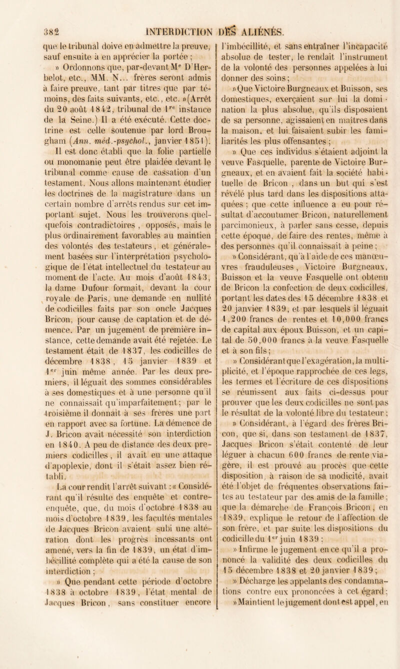 que le tribunal doive en admettre la preuve, sauf ensuite à en apprécier la portée ; » Ordonnons que, par-devant Me D'Her- belot, etc., MM. N... frères seront admis à faire preuve, tant par titres que par té- moins, des faits suivants, etc., etc. «(Arrêt du 20 août 1842, tribunal de lre instance de la Seine.) Il a été exécuté. Cette doc- trine est celle soutenue par lord Brou- gham (Ann. méd.-psijchol., janvier 1851). Il est donc établi que la folie partielle ou monomanie peut être plaidée devant le tribunal comme cause de cassation d'un testament. Nous allons maintenant étudier les doctrines de la magistrature dans un certain nombre d'arrêts rendus sur cet im- portant sujet. Nous les trouverons quel- quefois contradictoires , opposés, mais le plus ordinairement favorables au maintien des volontés des testateurs, et générale- ment basées sur l’interprétation psycholo- gique de l’état intellectuel du testateur au moment de l’acte. Au mois d’août 1 843, la dame Dufour formait, devant la cour royale de Paris, une demande en nullité de codicilles faits par son oncle Jacques Bricon, pour cause de captation et de dé- mence. Par un jugement de première in- stance, cette demande avait été rejetée. Le testament était de 1837, les codicilles de décembre 1 838, 1 5 janvier 1839 et 1er juin même année. Par les deux pre- miers, il léguait des sommes considérables à ses domestiques et à une personne qu'il ne connaissait qu’imparfaitement; par le troisième il donnait à ses frères une part en rapport avec sa fortune. La démence de J. Bricon avait nécessité son interdiction en 1840. A peu de distance des deux pre- miers codicilles , il avait eu une attaque d’apoplexie, dont il s’était assez bien ré- tabli. La cour rendit l’arrêt suivant : « Considé- rant qu'il résulte des enquête et contre- enquête, que, du mois d'octobre 1 838 au mois d'octobre 1839, les facultés mentales de Jacques Bricon avaient subi une alté- ration dont les progrès incessants ont amené, vers la fin de 1839, un état d'im- bécillité complète qui a été la cause de son interdiction ; » Que pendant cette période d’octobre 1838 à octobre 1839, l'état mental de Jacques Bricon, sans constituer encore l’imbécillité, el sans entraîner l’incapacité absolue de tester, le rendait l’instrument de la volonté des personnes appelées à lui donner des soins ; «Que VictoireBurgneaux et Buisson, ses domestiques, exerçaient sur lui la domi • nation la plus absolue, qu'ils disposaient de sa personne, agissaient en maîtres dans la maison, et lui.faisaient subir les fami- liarités les plus offensantes ; » Que ces individus s'étaient adjoint la veuve Fasquelle, parente de Victoire Bur- gneaux, et en avaient fait la société habi- tuelle de Bricon , dans un but qui s’est révélé plus tard dans les dispositions atta- quées ; que cette influence a eu pour ré- sultat d’accoutumer Bricon, naturellement parcimonieux, à parler sans cesse, depuis cette époque, de faire des rentes, même à des personnes qu'il connaissait à peine; » Considérant, qu'à l'aide de ces manœu- vres frauduleuses, Victoire Burgneaux, Buisson et la veuve Fasquelle ont obtenu de Bricon la confection de deux codicilles, portant les dates des 15 décembre 1 838 et 20 janvier 1839, et par lesquels il léguait 1,200 francs de rentes et 10,000 francs de capital aux époux Buisson, et un capi- tal de 50,000 francs à la veuve Fasquelle et à son fils ; » Considérant que l’exagération, la multi- plicité, et l’époque rapprochée de ces legs, les termes et l’écriture de ces dispositions se réunissent aux faits ci-dessus pour prouver que les deux codicilles ne sont pas le résultat de la volonté libre du testateur ; « Considérant, à l'égard des frères Bri- con, que si, dans son testament de 1837, Jacques Bricon s’était contenté de leur léguer à chacun 600 francs de rente via- gère, il est prouvé au procès que cette disposition, à raison de sa modicité, avait été l’objet de fréquentes observations fai- tes au testateur par des amis de la famille ; que la démarche de François Bricon, en 1839, explique le retour de l'affection de son frère, et par suite les dispositions du codicille du 1er juin 1839 : » Infirme le jugement en ce qu'il a pro- noncé la validité des deux codicilles du 1 5 décembre 1838 et 20 janvier 1839 ; » Décharge les appelants des condamna- tions contre eux prononcées à cet égard ; «Maintient le jugement dont est appel, eu