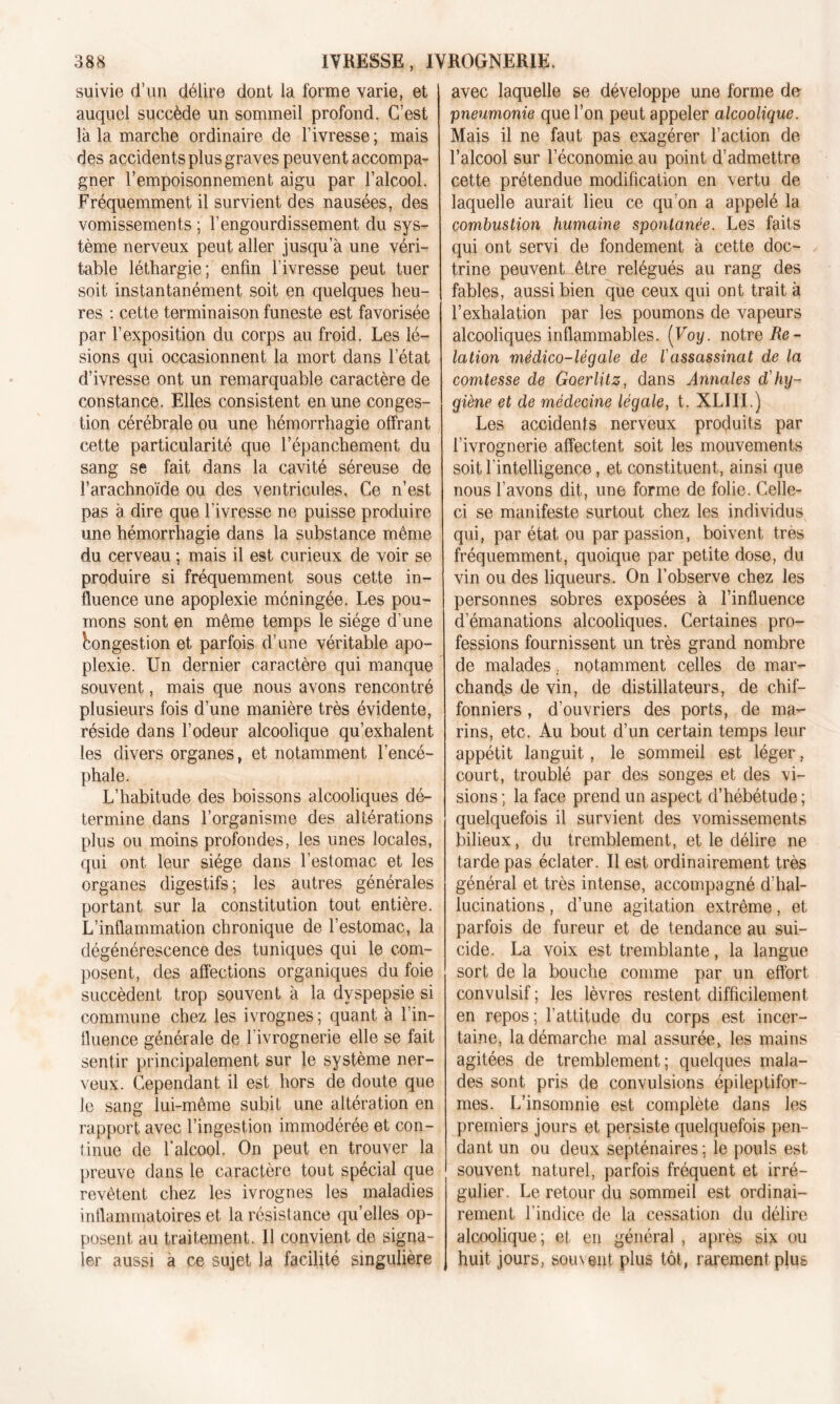 suivie d’un délire dont la forme varie, et auquel succède un sommeil profond. C’est là la marche ordinaire de l’ivresse ; mais des accidents plus graves peuvent accompa- gner l’empoisonnement aigu par l’alcool. Fréquemment il survient des nausées, des vomissements ; l’engourdissement du sys- tème nerveux peut aller jusqu’à une véri- table léthargie; enfin l’ivresse peut tuer soit instantanément soit en quelques heu- res : cette terminaison funeste est favorisée par l’exposition du corps au froid. Les lé- sions qui occasionnent la mort dans l’état d’ivresse ont un remarquable caractère de constance. Elles consistent en une conges- tion cérébrale ou une hémorrhagie offrant cette particularité que l’épanchement du sang se fait dans la cavité séreuse de l’arachnoïde ou des ventricules, Ce n’est pas à dire que l’ivresse ne puisse produire une hémorrhagie dans la substance même du cerveau ; mais il est curieux de voir se produire si fréquemment sous cette in- fluence une apoplexie méningée. Les pou- mons sont en même temps le siège d’une Congestion et parfois d’une véritable apo- plexie. Un dernier caractère qui manque souvent, mais que nous avons rencontré plusieurs fois d’une manière très évidente, réside dans l’odeur alcoolique qu’exhalent les divers organes, et notamment l’encé- phale. L’habitude des boissons alcooliques dé- termine dans l’organisme des altérations plus ou moins profondes, les unes locales, qui ont leur siège dans l’estomac et les organes digestifs; les autres générales portant sur la constitution tout entière. L’inflammation chronique de l’estomac, la dégénérescence des tuniques qui le com- posent, des affections organiques du foie succèdent trop souvent à la dyspepsie si commune chez les ivrognes ; quant à l’in- fluence générale de l’ivrognerie elle se fait sentir principalement sur le système ner- veux. Cependant il est hors de doute que le sang lui-même subit une altération en rapport avec l’ingestion immodérée et con- tinue de l’alcool. On peut en trouver la preuve dans le caractère tout spécial que revêtent chez les ivrognes les maladies inflammatoires et la résistance quelles op- posent au traitement. 11 convient de signa- ler aussi a ce sujet la facilité singulière avec laquelle se développe une forme de pneumonie que l’on peut appeler alcoolique. Mais il ne faut pas exagérer l’action de l’alcool sur l’économie au point d’admettre cette prétendue modification en vertu de laquelle aurait lieu ce qu’on a appelé la combustion humaine spontanée. Les faits qui ont servi de fondement à cette doc- trine peuvent être relégués au rang des fables, aussi bien que ceux qui ont trait à l’exhalation par les poumons de vapeurs alcooliques inflammables. (Voy. notre Re- lation médico-légale de lassassinat de la comtesse de Goerlitz, dans Annales d'hy- giène et de médecine légale, t. XLIII.) Les accidents nerveux produits par l’ivrognerie affectent soit les mouvements soit l’intelligence, et constituent, ainsi que nous l’avons dit, une forme de folie. Celle- ci se manifeste surtout chez les individus qui, par état ou par passion, boivent très fréquemment, quoique par petite dose, du vin ou des liqueurs. On l’observe chez les personnes sobres exposées à l’influence d’émanations alcooliques. Certaines pro- fessions fournissent un très grand nombre de malades notamment celles de mar- chands de vin, de distillateurs, de chif- fonniers , d’ouvriers des ports, de ma- rins, etc. Au bout d’un certain temps leur appétit languit, le sommeil est léger, court, troublé par des songes et des vi- sions ; la face prend un aspect d’hébétude ; quelquefois il survient des vomissements bilieux, du tremblement, et le délire ne tarde pas éclater. Il est ordinairement très général et très intense, accompagné d’hal- lucinations , d’une agitation extrême, et parfois de fureur et de tendance au sui- cide. La voix est tremblante, la langue sort de la bouche comme par un effort convulsif ; les lèvres restent difficilement en repos; l’attitude du corps est incer- taine, la démarche mal assurée, les mains agitées de tremblement; quelques mala- des sont pris de convulsions épileptifor- mes. L’insomnie est complète dans les premiers jours et persiste quelquefois pen- dant un ou deux septénaires; le pouls est souvent naturel, parfois fréquent et irré- gulier. Le retour du sommeil est ordinai- rement l’indice de la cessation du délire alcoolique; et en général , après six ou huit jours, souvent plus tôt, rarement plus