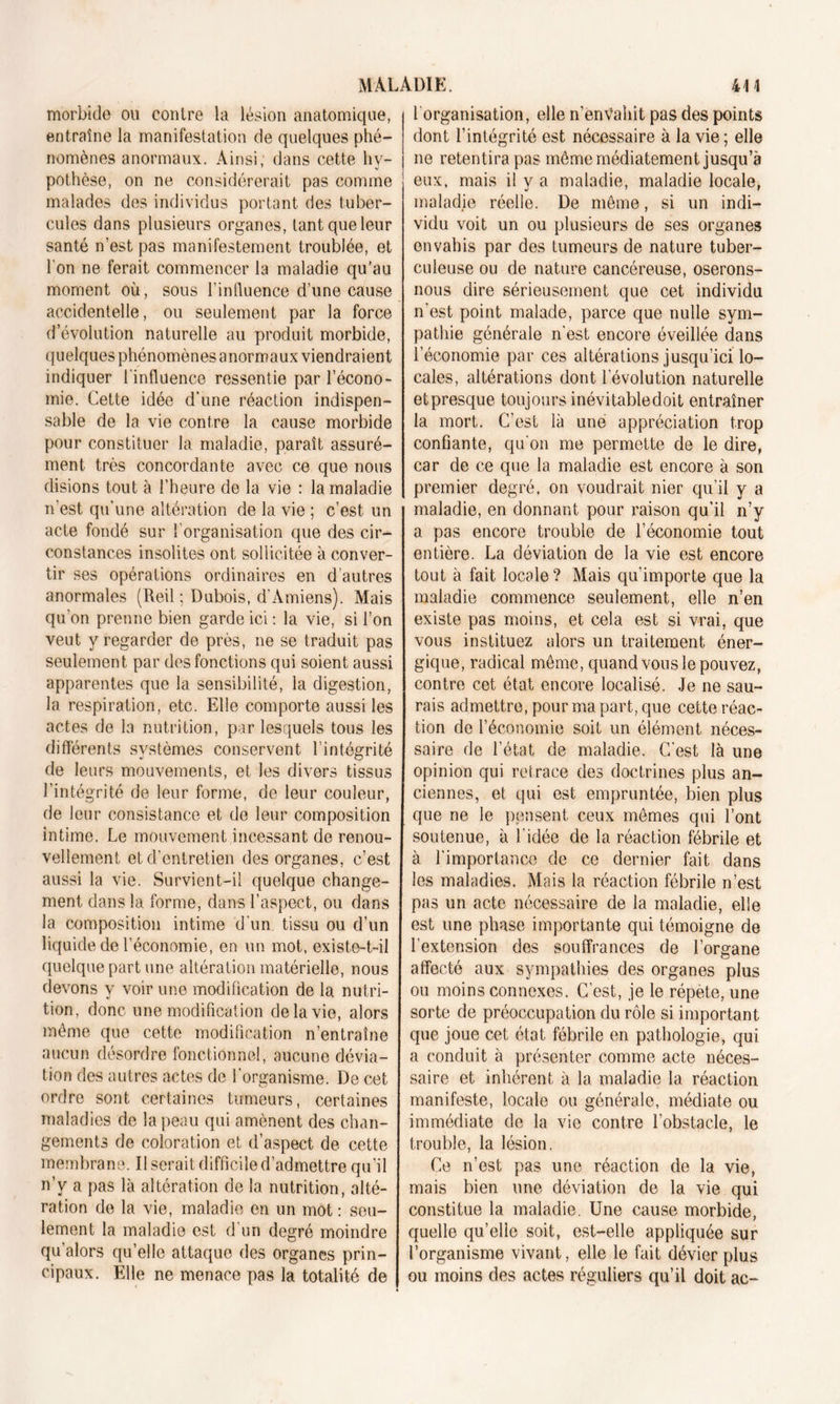 morbide ou contre la lésion anatomique, entraîne la manifestation de quelques phé- nomènes anormaux. Ainsi, dans cette hy- pothèse, on ne considérerait pas comme malades des individus portant des tuber- cules dans plusieurs organes, tant que leur santé n’est pas manifestement troublée, et l'on ne ferait commencer la maladie qu’au moment où, sous l’influence d’une cause accidentelle, ou seulement par la force d évolution naturelle au produit morbide, quelques phénomènes anormaux viendraient indiquer l'influence ressentie par l’écono- mie. Cette idée d’une réaction indispen- sable de la vie contre la cause morbide pour constituer la maladie, paraît assuré- ment très concordante avec ce que nous disions tout à l’heure de la vie : la maladie n'est qu'une altération de la vie ; c’est un acte fondé sur ' organisation que des cir- constances insolites ont sollicitée à conver- tir ses opérations ordinaires en d’autres anormales (Reil ; Dubois, d'Amiens). Mais qu'on prenne bien garde ici : la vie, si l’on veut y regarder de près, ne se traduit pas seulement par des fonctions qui soient aussi apparentes que la sensibilité, la digestion, la respiration, etc. Elle comporte aussi les actes de la nutrition, par lesquels tous les différents systèmes conservent l’intégrité de leurs mouvements, et les divers tissus l'intégrité de leur forme, de leur couleur, de leur consistance et de leur composition intime. Le mouvement incessant de renou- vellement et d’entretien des organes, c’est aussi la vie. Survient-il quelque change- ment dans la forme, dans l’aspect, ou dans la composition intime d'un tissu ou d’un liquide de l’économie, en un mot, existe-t-il quelque part une altération matérielle, nous devons y voir une modification de la nutri- tion, donc une modificat ion de la vie, alors même que cette modification n’entraîne aucun désordre fonctionnel, aucune dévia- tion des autres actes do l'organisme. De cet ordre sont certaines tumeurs, certaines maladies de la peau qui amènent des chan- gements de coloration et d’aspect de cette membrane. Il serait difficile d’admettre qu’il n’v a pas là altération de la nutrition, alté- ration de la vie, maladie en un mot : seu- lement la maladie est d un degré moindre qu’alors qu’elle attaque des organes prin- cipaux. Elle ne menace pas la totalité de 1 organisation, elle n’envahit pas des points dont l’intégrité est nécessaire à la vie ; elle ne retentira pas même médiatement jusqu’à eux, mais il y a maladie, maladie locale, maladie réelle. De même, si un indi- vidu voit un ou plusieurs de ses organes envahis par des tumeurs de nature tuber- culeuse ou de nature cancéreuse, oserons- nous dire sérieusement que cet individu n’est point malade, parce que nulle sym- pathie générale n'est encore éveillée dans l’économie par ces altérations jusqu’ici lo- cales, altérations dont l’évolution naturelle etpresque toujours inévitable doit entraîner la mort. C’est là une appréciation trop confiante, qu'on me permette de le dire, car de ce que la maladie est encore à son premier degré, on voudrait nier qu’il y a maladie, en donnant pour raison qu’il n’y a pas encore trouble de l’économie tout entière. La déviation de la vie est encore tout à fait locale ? Mais qu’importe que la maladie commence seulement, elle n’en existe pas moins, et cela est si vrai, que vous instituez alors un traitement éner- gique, radical même, quand vous le pouvez, contre cet état encore localisé. Je ne sau- rais admettre, pour ma part, que cette réac- tion de l’économie soit un élément néces- saire de l’état de maladie. C’est là une opinion qui retrace des doctrines plus an- ciennes, et qui est empruntée, bien plus que ne le pensent, ceux mêmes qui l’ont soutenue, à l'idée de la réaction fébrile et à l’importance de ce dernier fait dans les maladies. Mais la réaction fébrile n’est pas un acte nécessaire de la maladie, elle est une phase importante qui témoigne de l’extension des souffrances de l’organe affecté aux sympathies des organes plus ou moins connexes. C’est, je le répète, une sorte de préoccupation du rôle si important que joue cet état fébrile en pathologie, qui a conduit à présenter comme acte néces- saire et inhérent à la maladie la réaction manifeste, locale ou générale, médiate ou immédiate de la vie contre l’obstacle, le trouble, la lésion. Ce n’est pas une réaction de la vie, mais bien une déviation de la vie qui constitue la maladie. Une cause morbide, quelle qu’elle soit, est-elle appliquée sur l’organisme vivant, elle le fait dévier plus ou moins des actes réguliers qu’il doit ac-