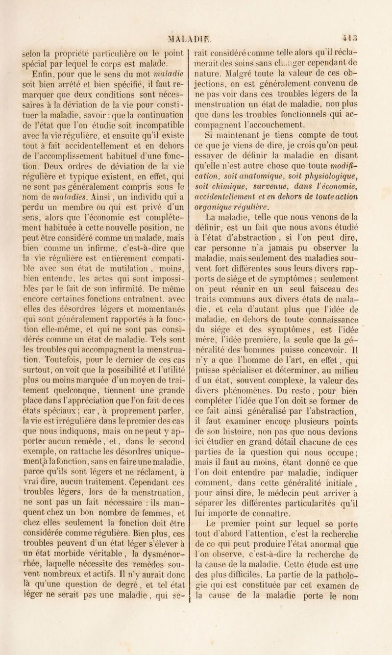 selon la propriété particulière ou le point spécial par lequel le corps est malade. Enfin, pour que le sens du mot maladie soit bien arrêté et bien spécifié, il faut re- marquer que deux conditions sont néces- saires à la déviation de la vie pour consti- tuer la maladie, savoir : que la continuation de l’état que l’on étudie soit incompatible avec la vie régulière, et ensuite qu’il existe tout à fait accidentellement et en dehors de l'accomplissement habituel d’une fonc- tion. Deux ordres de déviation de la vie régulière et typique existent, en effet, qui ne sont pas généralement compris sous le nom de maladies. Ainsi, un individu qui a perdu un membre ou qui est privé d’un sens, alors que l’économie est complète- ment habituée à cette nouvelle position, ne peut être considéré comme un malade, mais bien comme un infirme, c’est-à-dire que la vie régulière est entièrement compati- ble avec son état de mutilation , moins, bien entendu, les actes qui sont impossi- bles par le fait de son infirmité. De même encore certaines fonctions entraînent, avec elles des désordres légers et momentanés qui sont généralement rapportés à la fonc- tion elle-même, et qui ne sont pas consi- dérés comme un état de maladie. Tels sont les troubles qui accompagnent la menstrua- tion. Toutefois, pour le dernier de ces cas surtout , on voit que la possibilité et l’utilité plus ou moins marquée d’un moyen de trai- tement quelconque, tiennent une grande place dans l’appréciation que l’on fait de ces états spéciaux; car, à proprement parler, la vie est irrégulière dans le premier des cas que nous indiquons, mais on ne peut y ap- porter aucun remède, et, dans le second exemple, on rattache les désordres unique- ment^ la fonction, sans en faire une maladie, parce qu’ils sont légers et ne réclament, à vrai dire, aucun traitement. Cependant ces troubles légers, lors de la menstruation, ne sont pas un fait nécessaire : ils man- quent chez un bon nombre de femmes, et chez elles seulement la fonction doit être considérée comme régulière. Bien plus, ces troubles peuvent d’un état léger s’élever à un état morbide véritable, la dysménor- rhée, laquelle nécessite des remèdes sou- vent nombreux et actifs. Il n’v aurait donc là qu’une question de degré, et tel état léger ne serait pas une maladie, qui se- rait considéré comme telle alors qu’il récla- merait des soins sans changer cependant de nature. Malgré toute la valeur de ces ob- jections, on est généralement convenu de ne pas voir dans ces troubles légers de la menstruation un état de maladie, non plus que dans les troubles fonctionnels qui ac- compagnent l’accouchement. Si maintenant je tiens compte de tout ce que je viens de dire, je crois qu’on peut essayer de définir la maladie en disant qu’elle n’est autre chose que toute modifi- cation, soit anatomique, soit physiologique, soit chimique, survenue, dans l'économie, accidentellement et en dehors de toute action organique régulière. La maladie, telle que nous venons de la définir, est un fait que nous avons étudié à l’état d’abstraction , si l’on peut dire, car personne n’a jamais pu observer la maladie, mais seulement des maladies sou- vent fort différentes sous leurs divers rap- ports de siège et de symptômes ; seulement on peut réunir en un seul faisceau des traits communs aux divers états de mala- die, et cela d’autant plus que l’idée de maladie, en dehors de toute connaissance du siège et des symptômes, est l’idée mère, l’idée première, la seule que la gé- néralité des hommes puisse concevoir. Il n’v a que l’homme de l’art, en effet, qui puisse spécialiser et déterminer, au milieu d'un état, souvent complexe, la valeur des divers phénomènes. Du reste, pour bien compléter l'idée que l’on doit se former de ce fait ainsi généralisé par l’abstraction, il faut examiner encore plusieurs points de son histoire, non pas que nous devions ici étudier en grand détail chacune de ces parties de la question qui nous occupe ; mais il faut au moins, étant donné ce que l’on doit entendre par maladie, indiquer comment, dans cette généralité initiale , pour ainsi dire, le médecin peut arriver à séparer les différentes particularités qu’il lui importe de connaître. Le premier point sur lequel se porte tout d’abord l’attention, c’est la recherche de ce qui peut produire l’état anormal que l’on observe, c’est-à-dire la recherche de la cause de la maladie. Cette étude est une des plus difficiles. La partie de la patholo- gie qui est constituée par cet examen de la cause de la maladie porte le nom
