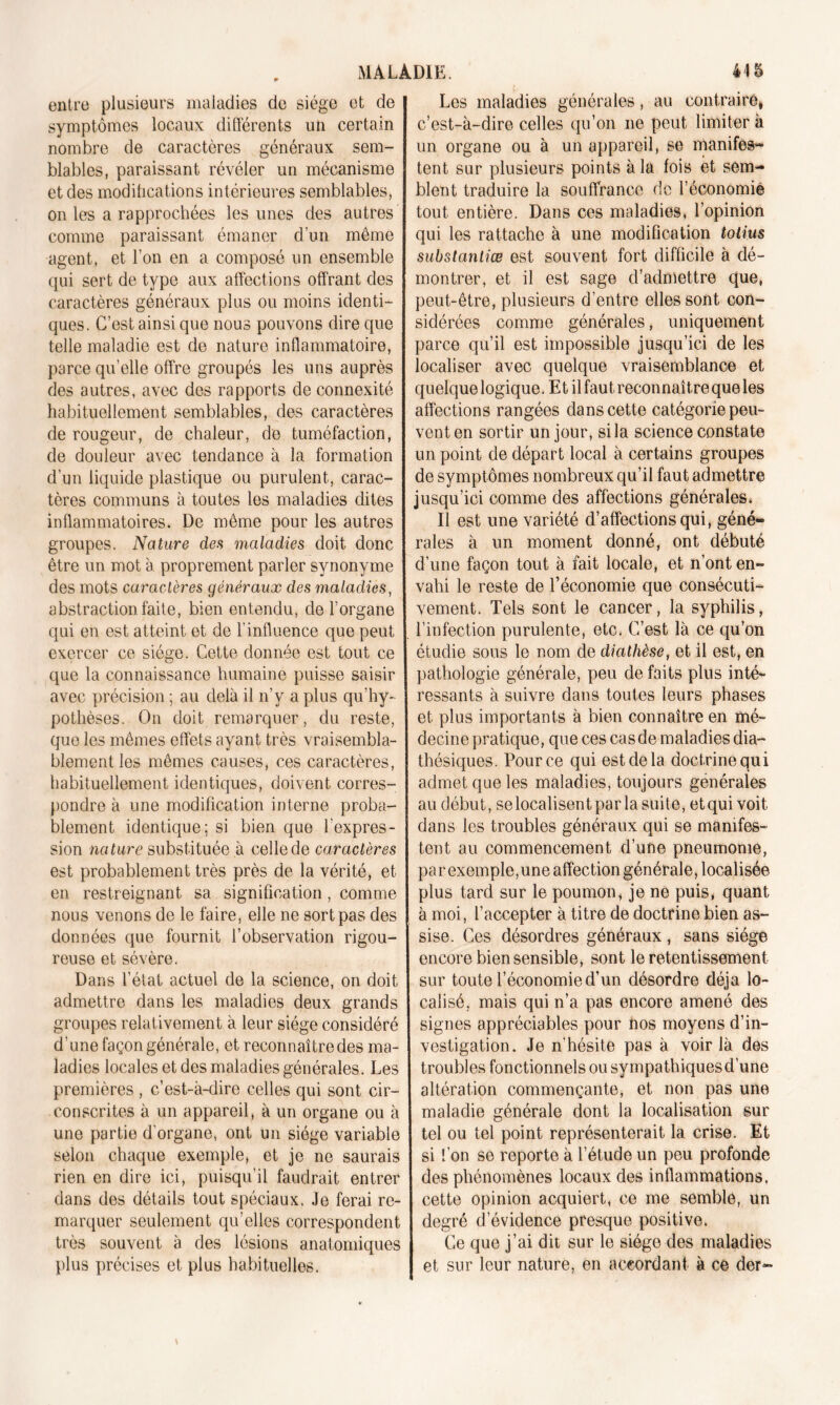 entre plusieurs maladies de siège et de symptômes locaux différents un certain nombre de caractères généraux sem- blables, paraissant révéler un mécanisme et des modifications intérieures semblables, on les a rapprochées les unes des autres comme paraissant émaner d’un même agent, et l’on en a composé un ensemble qui sert de type aux affections offrant des caractères généraux plus ou moins identi- ques. C’est ainsi que nous pouvons dire que telle maladie est de nature inflammatoire, parce qu’elle offre groupés les uns auprès des autres, avec des rapports de connexité habituellement semblables, des caractères de rougeur, de chaleur, de tuméfaction, de douleur avec tendance à la formation d’un liquide plastique ou purulent, carac- tères communs à toutes les maladies dites inflammatoires. De même pour les autres groupes. Nature des maladies doit donc être un mot à proprement parler synonyme des mots caractères généraux des maladies, abstraction faite, bien entendu, de l’organe qui en est atteint et de l’influence que peut exercer ce siège. Cette donnée est tout ce que la connaissance humaine puisse saisir avec précision ; au delà il n’y a plus qu’hy- pothèses. On doit remarquer, du reste, que les mêmes effets ayant très vraisembla- blement les mêmes causes, ces caractères, habituellement identiques, doivent corres- pondre à une modification interne proba- blement identique; si bien que l'expres- sion nature substituée à celle de caractères est probablement très près de la vérité, et en restreignant sa signification, comme nous venons de le faire, elle ne sort pas des données que fournit l’observation rigou- reuse et sévère. Dans l’état actuel de la science, on doit admettre dans les maladies deux grands groupes relativement à leur siège considéré d’une façon générale, et reconnaître des ma- ladies locales et des maladies générales. Les premières , c’est-à-dire celles qui sont cir- conscrites à un appareil, à un organe ou à une partie d'organe, ont un siège variable selon chaque exemple, et je ne saurais rien en dire ici, puisqu’il faudrait entrer dans des détails tout spéciaux. Je ferai re- marquer seulement qu’elles correspondent très souvent à des lésions anatomiques plus précises et plus habituelles. Les maladies générales, au contraire* c’est-à-dire celles qu’on ne peut limiter à un organe ou à un appareil, se manifes- tent sur plusieurs points à la fois et sem- blent traduire la souffrance de l’économie tout entière. Dans ces maladies, l’opinion qui les rattache à une modification totius substantiœ est souvent fort difficile à dé- montrer, et il est sage d’admettre que, peut-être, plusieurs d’entre elles sont con- sidérées comme générales, uniquement parce qu’il est impossible jusqu’ici de les localiser avec quelque vraisemblance et quelque logique. Et il faut reconnaître que les affections rangées dans cette catégorie peu- vent en sortir un jour, si la science constate un point de départ local à certains groupes de symptômes nombreux qu’il faut admettre jusqu’ici comme des affections générales. Il est une variété d’affections qui, géné- rales à un moment donné, ont débuté d’une façon tout à fait locale, et n’ont en- vahi le reste de l’économie que consécuti- vement. Tels sont le cancer, la syphilis, l’infection purulente, etc. C’est là ce qu’on étudie sous le nom de diathèse, et il est, en pathologie générale, peu de faits plus inté- ressants à suivre dans toutes leurs phases et plus importants à bien connaître en mé- decine pratique, que ces cas de maladies dia- thésiques. Pour ce qui est de la doctrine qui admet que les maladies, toujours générales au début, se localisent par la suite, et qui voit dans les troubles généraux qui se manifes- tent au commencement d’une pneumonie, par exemple,une affection générale, localisée plus tard sur le poumon, je ne puis, quant à moi, l’accepter à titre de doctrine bien as- sise. Ces désordres généraux , sans siège encore bien sensible, sont le retentissement sur toute l’économie d’un désordre déjà lo- calisé, mais qui n’a pas encore amené des signes appréciables pour nos moyens d’in- vestigation. Je n’hésite pas à voir là des troubles fonctionnels ou sympathiquesd’une altération commençante, et non pas une maladie générale dont la localisation sur tel ou tel point représenterait la crise. Et si l’on se reporte à l’étude un peu profonde des phénomènes locaux des inflammations, cette opinion acquiert, ce me semble, un degré d’évidence presque positive. Ce que j’ai dit sur le siège des maladies et sur leur nature, en accordant à ce der-