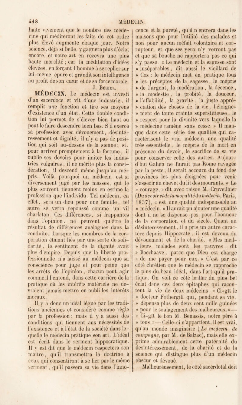 haite vivement que le nombre des méde- cins qui méditeront les faits de cet ordre plus élevé augmente chaque jour. Notre science, déjà si belle, y gagnera plus d’éclat encore, et notre art en recevra une plus haute moralité ; car la méditation d’idées élevées, en forçant l’homme à se replier sur lui -même, épure et grandit son intelligence au profit de son cœur et de sa force morale. J. Béhier. MÉDfiClîV. Le médecin est investi d’un sacerdoce et vit d’une industrie ; il remplit une fonction et tire ses moyens d’existence d’un état. Cette double condi- tion lui permet de s’élever bien haut ou peut le faire descendre bien bas. S'il exerce sa profession avec dévouement, désinté- ressement et dignité, il n’y a pas de posi- tion qui soit au-dessus de la sienne ; si. pour arriver promptement à la fortune , il oublie ses devoirs pour imiter les indus- tries vulgaires , il ne mérite plus la consi- dération , il descend même jusqu’au mé- pris. Voilà pourquoi un médecin est si diversement jugé par les masses, qui le plus souvent tiennent moins en estime la profession que l’individu. Tel médecin, en effet, sera un dieu pour une famille, tel autre se verra repoussé comme un vil charlatan. Ces différences, si frappantes dans l’opinion. ne peuvent qu’être le résultat de différences analogues dans la conduite. Lorsque les membres de la cor- poration étaient liés par une sorte de soli- darité , le sentiment de la dignité avait plus d’empire. Depuis que la liberté pro- fessionnelle n'a laissé au médecin que sa conscience pour juge et pour peine que les arrêts de l’opinion, chacun peut agir comme il l’entend, dans cette carrière de la pratique où les intérêts matériels ne de- vraient jamais mettre en oubli les intérêts moraux. Il y a donc un idéal légué par les tradi- tions anciennes et considéré comme règle par la profession ; mais il y a aussi des conditions qui tiennent aux nécessités de l'existence et à l'état de la société dans la- quelle le médecin pratique son art. L'idéal est écrit dans le serment hippocratique. Il y est dit que le médecin respectera son maître, qu’il transmettra la doctrine à ceux qui consentiront à se lier par le même serment, qu’il passera sa vie dans l'inno- cence et la pureté, qu’il n’entrera dans les maisons que pour l’utilité des malades et non pour aucun méfait volontaire et cor- rupteur, et que ses yeux n’y verront pas et que sa bouche ne rapportera pas ce qui s'y passe. « Le médecin et la sagesse sont » inséparables, dit aussi le vieillard de » Cos : le médecin met en pratique tous » les préceptes de la sagesse, le mépris » de l'argent, la modération , la décence , » la modestie , la probité, la douceur, m l’affabilité, la gravité. la juste appré- » dation des choses de la vie, l’éloigne— » ment de toute crainte superstitieuse, le » respect pour la divinité vers laquelle la v médecine ramène sans cesse. » Il man- que dans cette série des qualités qui ca- ractérisent le vrai médecin une qualité très essentielle, le mépris de la mort en présence du devoir, le sacrifice de sa vie pour conserver celle des autres. Aujour- d’hui Galien ne fuirait pas Rome ravagée par la peste ; il serait accouru du fond des provinces les plus éloignées pour venir s’asseoir au chevet du lit des mourants. « Le » courage, » dit avec raison M. Cruveilhier (Du devoir et de la moralité du médecin, Paris, 1837), « est une qualité indispensable au » médecin. » Il aurait pu ajouter une qualité dont il ne se dispense pas pour l’honneur de la corporation et du siècle. Quant au désintéressement, il a pris un autre carac- tère depuis Hippocrate ; il est devenu du dévouement et de la charité. « Mes meil- » leurs malades sont les pauvres, dit » Boerhaave, parce que Dieu est chargé » de me payer pour eux. » C’est par ce côté chrétien que le médecin se rapproche le plus du beau idéal, dans l’art qu’il pra- tique. On voit ce côté briller du plus bel éclat dans ces deux épitaphes qui racon- tent la vie de deux médecins. « Ci—gît le » docteur Fothergill qui, pendant sa vie, » dépensa plus de deux cent mille guinées » pour le soulagement des malheureux.»— « Ci-gît le bon M. Benassis, notre père à » tous.»—Celle-ci n’appartient, il est vrai, qu’au monde imaginaire ( Le médecin de campagne, par M. de Balzac), mais elle ex- prime admirablement cette paternité du désintéressement, de la charité et de la science qui distingue plus d’un médecin obscur et dévoué. Malheureusement, le côté sacerdotal doit