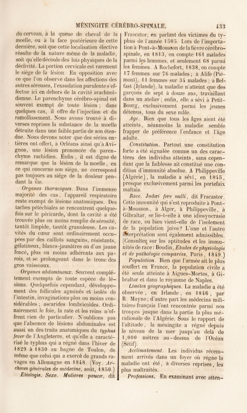 du cerveau, à la queue de cheval de la moelle, ou à la face postérieure de cette dernière, soit que cette localisation élective résulte de la nature même de la maladie, soit qu’elle découle des lois physiques de la déclivité. La portion cervicale est rarement le siège de la lésion. En opposition avec ce que l’on observe dans les affections des autres séreuses, l'exsudation purulente s’ef- fectue ici en dehors de la cavité arachnoï- dienne. Le parenchyme cérébro-spinal est souvent exempt de toute lésion ; dans quelques cas, il offre de l’injection et du ramollissement. Nous avons trouvé à di- verses reprises la substance de la moelle détruite dans une faible partie de son éten- due. Nous devons noter que des séries en- tières ont offert, à Orléans ainsi qu’à Avi- gnon, une lésion prononcée du paren- chyme rachidien. Enfin , il est digne de remarque que la lésion de la moelle, en ce qui concerne son siège, ne correspond pas toujours au siège de la douleur pen- dant la vie. Organes thoraciques. Dans l’immense majorité des cas, l’appareil respiratoire reste exempt de lésions anatomiques. Des taches pétéchiales se rencontrent quelque- fois sur le péricarde, dont la cavité a été trouvée plus ou moins remplie de sérosité, tantôt limpide, tantôt granuleuse. Les ca- vités du cœur sont ordinairement occu- pées par des caillots sanguins, résistants, gélatineux, blancs-jaunâtres ou d’un jaune foncé, plus ou moins adhérents aux pa- rois, et se prolongeant dans le tronc des gros vaisseaux. Organes abdominaux. Souvent complè- tement exempts de toute espèce de lé- sions. Quelquefois cependant, développe- ment des follicules agminés et isolés de l’intestin, invaginations plus ou moins con- sidérables ; ascarides lombricoïdes. Ordi- nairement le foie, la rate et les reins n’of- frent rien de particulier. N’oublions pas que l’absence de lésions abdominales est aussi un des traits anatomiques du typhus fever de l’Angleterre, et quelle a caracté- risé le typhus qui a régné dans l’hiver de 1829 à 1830 au bagne de Toulon, de même que celui qui a exercé de grands ra- vages en Allemagne en 1848. (Voy. Ar- chives générales de médecine, août, 1 850.) Etiologie. Sexe. Mulieres paucœ, dit Frascator, en parlant des victimes du ty- phus de l’année 1505. Lors de l’importa- tion à Pont-à-Mousson de la fièvre cérébro- spinale, en 1813, on compte 161 malades parmi les hommes, et seulement 68 parmi les femmes. A Rochefort, 1838, on compte 1 7 femmes sur 76 malades ; à Alife (Pié- mont), 11 femmes sur 34 malades ; à Bel- fast (Irlande), la maladie n’atteint que des garçons de sept à douze ans, travaillant dans un atelier ; enfin, elle a sévi à Petit- Bourg, exclusivement parmi les jeunes détenus, tous du sexe mâle. Age. Bien que tous les âges aient été atteints, néanmoins la maladie semble frapper de préférence l’enfance et l’âge adulte. Constitution. Partout une constitution forte a été signalée comme un des carac- tères des individus atteints, sans cepen- dant que la faiblesse ait constitué une con- dition d’immunité absolue. A Philippeville (Algérie), la maladie a sévi, en 18*45, presque exclusivement parmi les portefaix maltais. Race. Judœi fere nulli, dit Fracastor, Cette immunité qui s’est reproduite à Pont- à-Mousson, à Alger, à Philippeville, à Gibraltar, se lie-t-elle à une idiosyncrasie de race, ou bien vient-elle de l’isolement de la population juive? L’une et l'autre interprétation sont également admissibles. (Consultez sur les aptitudes et les immu- nités de race : Boudin, Etudes de physiologie et de pathologie comparées, Paris , 1 849.) Population. Bien que l’armée ait le plus souffert en France, la population civile a été seule atteinte à Aigues-Mortes, à Gi- braltar et dans le royaume de Naples. Limites géographiques. La maladie a été observée, en Irlande, en 1846, par R. Mayne; d’autre part les médecins mili- taires français l’ont rencontrée parmi nos troupes jusque dans la partie la plus mé- ridionale de l’Algérie. Sous le rapport de l’altitude, la méningite a régné depuis le niveau de la mer jusqu’au delà de 1,000 mètres au-dessus de l’Océan (Sétif). Acclimatement. Les individus récem- ment arrivés dans un foyer où règne la maladie ont été, à diverses reprises, les plus maltraités. Professions. En examinant avec atten-