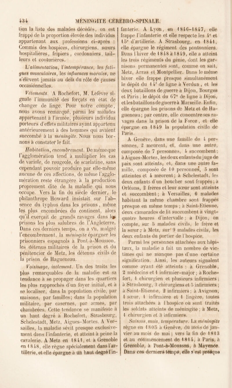 lion la liste des malades décédés, on est frappé de la proportion élevée des individus appartenant aux professions ci-après : Commis des hospices, chirurgiens, sœurs hospitalières, fripiers , cordonniers, tail- leurs et couturières. V alimentation, Y intempérance, les fati- gues musculaires, les influences morales, ne s’élèvent jamais au delà du rôle de causes occasionnelles. Vêtements. A Rochefort, M. Lefèvre si- gnale T immunité des forçats en état de changer de linge. Pour notre compte, nous avons remarqué, parmi les malades appartenant à l’armée, plusieurs individus porteurs d’effets militaires ayant appartenu antérieurement à des hommes qui avaient succombé à la méningite. Nous nous bor- nons à constater le fait. Habitation, encombrement. De meme que l’agglomération tend à multiplier les cas de variole, de rougeole, de scarlatine, sans cependant pouvoir produire par elle-même aucune de ces affections, de même l’agglo- mération reste étrangère à la production proprement dite de la maladie qui nous occupe. Vers la fin du siècle dernier, le- philanthrope Howard insistait sur l’ab- sence du typhus dans les prisons, même les plus encombrées du continent, alors qu’il exerçait de grands ravages dans 1<$ prisons les plus salubres de l’Angleterre. Dans ces derniers temps, on a Vu, malgré l’encombrement, la méningite épargner les prisonniers espagnols à Pont-à-Mousson, les détenus militaires de la prison et du pénitencier de Metz, les détenus civils de la prison de Hagueneau. Voisinage, isolement. Un des traits les plus remarquables de la maladie est sa tendance à se propager dans les quartiers les plus rapprochés d’un foyer initial, et à se localiser, dans la population civile, par maisons, par familles; dans la population militaire, par casernes, par armes, par chambrées. Cette tendance se manifeste à un haut degré à Rochefort, Strasbourg, Schelestadt, Metz, Aigues-Mortes. A Ver- sailles, la maladie sévit presque exclusive- ment dans l’infanterie, et atteint à peine la cavalerie. A Metz en 1841, et à Grenoble en 1 848, elle règne spécialement dans l'ar- tillerie, et elle épargne à un haut degré l’in- fanterie. A Lyon, en 1846-1847, elle frappe l’infanterie et elle respecte les 4e et 15e d’artillerie. A Strasbourg, en 1841, elle épargne le régiment des pontonniers. Dans l'hiver de 1848 à 1849, elle a atteint les trois régiments du génie, dont les gar- nisons permanentes sont, comme on sait, Metz, Arras et Montpellier. Dans le même hiver elle frappe presque simultanément le dépôt du 1 4e de ligne à Verdun , et les deux bataillons de guerre à Dijon, Bourges et Paris : le dépôt du 67e de ligne à Dijon, et les bataillons de guerre à Marseille. Enfin, elle épargne les prisons de Metz et de Ha- gueneau; par contre, elle concentre ses ra- vages dans la prison de la Force , et elle épargne en 1849 la population civile de Paris. A Genève, dans une famille de 4 per- sonnes, 2 meurent, et, dans une autre, composée de 7 personnes, 4 succombent; à Aigues-Mortes, les deux enfantsdu juge de paix sont atteints, et, dans une outre fa- mille, composée de 10 personnes, 5 sont atteintes et 4 meurent; à Schelestadt, les deux enfants d’un boucher sont frappés ; à Orléans, 2 frères et leur sœur sont atteints et succombent ; à Versailles, 6 malades habitant la même chambre sont frappés presque en même temps ; à Saint-Etienne, deux camarades de lit succombent à vingt- quatre heures d’intervalle; a Dijon, on compte, sur 5 malades civils, le frère et la sœur ^ à Metz, sur 9 malades civils, les deux enfants du portier de l'hospice. Parmi les personnes attachées aux hôpi- taux, la maladie a fait un nombre de vic- times qui ne manque pas d’une certaine signification. Ainsi, les auteurs signalent comme ayant été atteints : à Grenoble, 2 médecins et 1 infirmier-major; à Roche- fort, 1 chirurgien et plusieurs infirmiers ; à Strasbourg, 3 chirurgiens et 5 infirmiers ; à Saint-Etienne, 2 infirmiers; à Avignon, 1 sœur, 1 infirmière et 1 lingère, toutes trois attachées à l'hospice où sont traités les soldats atteints de méningite ; à Metz, 1 chirurgien et 3 infirmiers. Saisons, mois, température. La méningite règne en 1 805 à Genève, du mois de jan- vier au mois de mai ; vers la fin de 1813 et au commencement de 1814, à Paris, à Grenoble, à Pont-à-Mousson, à Mayence. Dans ces derniers temps, elle s’est preéque