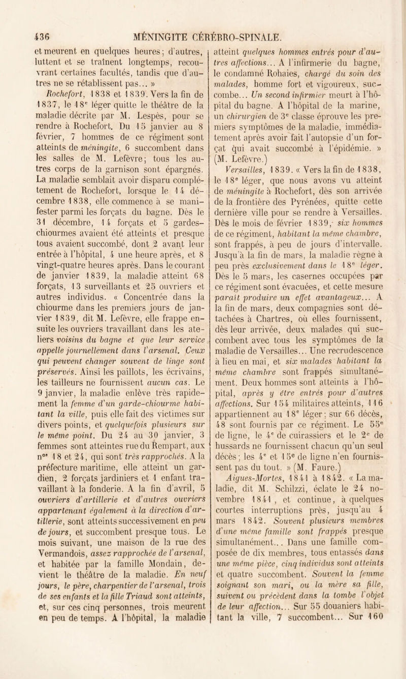 et meurent en quelques heures; d'autres, luttent et se traînent longtemps, recou- vrant certaines facultés, tandis que d’au- tres ne se rétablissent pas... » Rochefort, 1838 et 1 839. Vers la fin de 1837, le 18e léger quitte le théâtre de la maladie décrite par M. Lespès, pour se rendre à Rochefort. Du 1 5 janvier au 8 février, 7 hommes de ce régiment sont atteints de méningite, 6 succombent dans les salles de M. Lefèvre; tous les au- tres corps de la garnison sont épargnés. La maladie semblait avoir disparu complè- tement de Rochefort, lorsque le 14 dé- cembre 1838, elle commence à se mani- fester parmi les forçats du bagne. Dès le 31 décembre, 14 forçats et 5 gardes- chiourmes avaient été atteints et presque tous avaient succombé, dont 2 avant leur entrée à l’hôpital, 4 une heure après, et 8 vingt-quatre heures après. Dans le courant de janvier 1839, la maladie atteint 68 forçats, 13 surveillants et 25 ouvriers et autres individus. « Concentrée dans la chiourme dans les premiers jours de jan- vier 1 839, dit M. Lefèvre, elle frappe en- suite les ouvriers travaillant dans les ate- liers voisins du bagne et que leur service appelle journellement dans Varsenal. Ceux qui peuvent changer souvent de linge sont préservés. Ainsi les paillots, les écrivains, les tailleurs ne fournissent aucun cas. Le 9 janvier, la maladie enlève très rapide- ment la femme d'un garde-chiourme habi- tant la ville, puis elle fait des victimes sur divers points, et quelquefois plusieurs sur le même point. Du 24 au 30 janvier, 3 femmes sont atteintes rue du Rempart, aux n0’ 1 8 et 24, qui sont très rapprochés. A la préfecture maritime, elle atteint un gar- dien, 2 forçats jardiniers et 1 enfant tra- vaillant à la fonderie. A la fin d'avril, 5 ouvriers d'artillerie et d'autres ouvriers appartenant également à la direction d'ar- tillerie, sont atteints successivement en peu de jours, et succombent presque tous. Le mois suivant, une maison de la rue des Vermandois, assez rapprochée de l'arsenal, et habitée par la famille Mondain, de- vient le théâtre de la maladie. En neuf jours, le père, charpentier de l'arsenal, trois de ses enfants et la fille Triaud sont atteints, et, sur ces cinq personnes, trois meurent en peu de temps. A l’hôpital, la maladie atteint quelques hommes entrés pour d'au- tres affections... A l’infirmerie du bagne, le condamné llohaies, chargé du soin des malades, homme fort et vigoureux, suc- combe... Un second infirmier meurt à l’hô- pital du bagne. A l’hôpital de la marine, un chirurgien de 3e classe éprouve les pre- miers symptômes de la maladie, immédia- tement après avoir fait l’autopsie d’un for- çat qui avait succombé à l’épidémie. » (M. Lefèvre.) Versailles, 1 839. « Vers la fin de 1 838, le 18e léger, que nous avons vu atteint de méningite à Rochefort, dès son arrivée de la frontière des Pyrénées, quitte cette dernière ville pour se rendre à Versailles. Dès le mois de février 1 839,- six hommes de ce régiment, habitant la même chambre, sont frappés, à peu de jours d’intervalle. Jusqu'à la fin de mars, la maladie règne à peu près exclusivement dans le 1 8e léger. Dès le 5 mars, les casernes occupées par ce régiment sont évacuées, et cette mesure paraît produire un effet avantageux... A la fin de mars, deux compagnies sont dé- tachées à Chartres, où elles fournissent, dès leur arrivée, deux malades qui suc- combent avec tous les symptômes de la maladie de Versailles... Une recrudescence à lieu en mai, et six malades habitant la même chambre sont frappés simultané- ment. Deux hommes sont atteints à l’hô- pital, après y être entrés pour d'autres affections. Sur 154 militaires atteints, 116 appartiennent au 18e léger; sur 66 décès, 48 sont fournis par ce régiment. Le 55e de ligne, le 4e de cuirassiers et le 2e de hussards ne fournissent chacun qu’un seul décès ; les 4e et 15e de ligne n’en fournis- sent pas du tout. » (M. Faure.) Aigues-Mortes, 1841 à 1842. « La ma- ladie, dit M. Schilzzi, éclate le 24 no- vembre 1841, et continue, à quelques courtes interruptions près, jusqu’au 4 mars 1842. Souvent plusieurs membres d'une même famille sont frappés presque simultanément... Dans une famille com- posée de dix membres, tous entassés dans une même pièce, cinq individus sont atteints et quatre succombent. Souvent la femme soignant son mari, ou la mère sa fille, suivent ou précèdent dans la tombe l'objet de leur affection... Sur 55 douaniers habi- tant la ville, 7 succombent... Sur 160