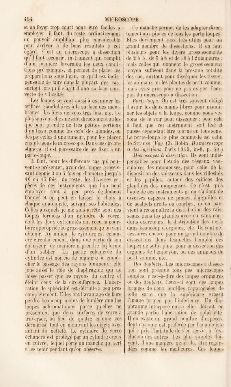 et un foyer trop court pqqr être faciles à employer; il faut, du reste, ordinairement un pouvoir amplifiant plus considérable pour arriver à de bons résultats à cet égarcf. C'est 411 microscope à dissection qu’il faut recourir, instrument qui remplit d’unp manière favorable les deux condi- tions précédentes, et permet de placer les préparations sous l'pau, ce qu’il est indis- pensable de faire dans la plupart des cas, surtout lorsqu’il s’agit d’une surface cou- verte de villosités. Les loupes servent aussi à examiner les orifices glandulaires à la surface des mem- branes; les filets nerveux très fins, etc. Le plus souvent elles nesont directement utiles que pour prendre de très petites portions d’un tissu,comme les acini des glandes, ou des parcelles d’une tumeur, pour les placer ensuite sous le microscope. Dans ces circon- stances, il est nécessaire de les fixer à un porte-loupe. Il faut, pour les différents cas qui peu- vent se présenter, avoir des loupes grossis- sant depuis 3 ou i fois ep diamètre jusqu’à 1 0 ou 1 2 fois ; du reste, les diverses es- pèces de ces instruments que l’on peut employer sont à peu près également bonnes et on peut en laisser le choix à chaque anatomiste, suivant ses habitudes. Celles auxquels je me suis arrêté sont des loupes formées d’un cylindre de verre, dont les deux extrémités ont reçu la cour- bure appropriée au grossissement qu’on veut obtenir. Au milieu, le cylindre est échan- eré circulairement, dans une partie de son épaisseur, de manière à prendre |a| forme d’un sablier. La partie échancrée (lu cylindre est noircie de manière à empê- cher le passage des rayons lumineux; elle joue aussi le rôle de diaphragme qui ne laisse passer que les rayons du centre et éteint ceux de la circonférence. L'aber- ration de sphéricité est détruite à peu près complètement. Elles ont l’avantage de faire perdre beaucoup moins de lumière que les loupes achromatiques, parce quelles ne présentent que deux surfaces de verre à traverser, au lieu de quatre comme ces dernières, tout en montrant les objets avec autant de netteté. Le cylindre de verre échancré est protégé par un cylindre creux en cuivre, lequel porte un manche qui sert à les tenir pendant qu’on observe. Le manche permet de les adapter direc- tement aux pinces de tous les porte-loupes. Elles deviennent aussi très utiles pour un grand nombre de dissections. Il en faut plusieurs pour les divers grossissements de 2 à 3, de 5 à 8 et de I 0 à 1 2 diamètres ; mais celles qui donnent le grossissement moyen suffisent dans la presque totalité des cas, surtout pour disséquer les tissus, les animaux ou les plantes de petit volume, mais assez gros pour ne pas exiger l’em- ploi du microscope a dissection. Porte-loupe. On est très souvent obligé d’avoir les deux mains libres pour exami- ner les objets à la loupe, comme nous ve- nons de le voir pour disséquer ; pour cela il faut que cet instrument soit fixé et puisse cependant être tourné en tous sens. Le porte-loupe le plus commode est celui de Strauss. [Poy. Ch. Robin, Du microscope et des injections. Paris 1849, in-8, p. oü.) Microscopes à dissection. Ils sont indis- pensables pour l’étude des réseaux vas- culaires des muqueuses, pour celle de la disposition des vaisseaux dans les villosités et les popilles, autour des orifices des glandules des muqueuses. Ce n’est qu’à l’aide de ces instruments et en s'aidant de diverses espèces de pinces, d'qiguilles et de scalpels droits ou courbes, qu'on par- vient à reconnaître la distribution des vais- seaux clans les glandes avec ou sans con- duits excréteurs ; la distribution des nerfs dans beaucoup d'organes, etc. Ils sont né- cessaires encore pour un grand nombre de dissections dans lesquelles l'emploi des loupes np suffit plus, pour la dissection des organes de l’embryon, ou des animaux de petit volume, etc. Des doublets. Les microscopes à dissec- tion sont presque tous des microscopes simples, c’est-à-dire des loupes ordinaires ou des doublets. Ceux-ci sont des loupes formées de deux lentilles rapprochées de telle sorte que la supérieure grossit l’image formée par l'inférieure Un dia- phragme interposé entre elles détruit en grande partie l'aberration de sphéricité. Il en existe un grand nombre t)’espèces, dont chacune est préférée par l'anatomiste qui a pris l’habitude de s'en servir, à l'ex- clusion des autres. Les plus simples doi- yept, d’une manière générale, être regar- dées connue les meilleures. Ces loupes