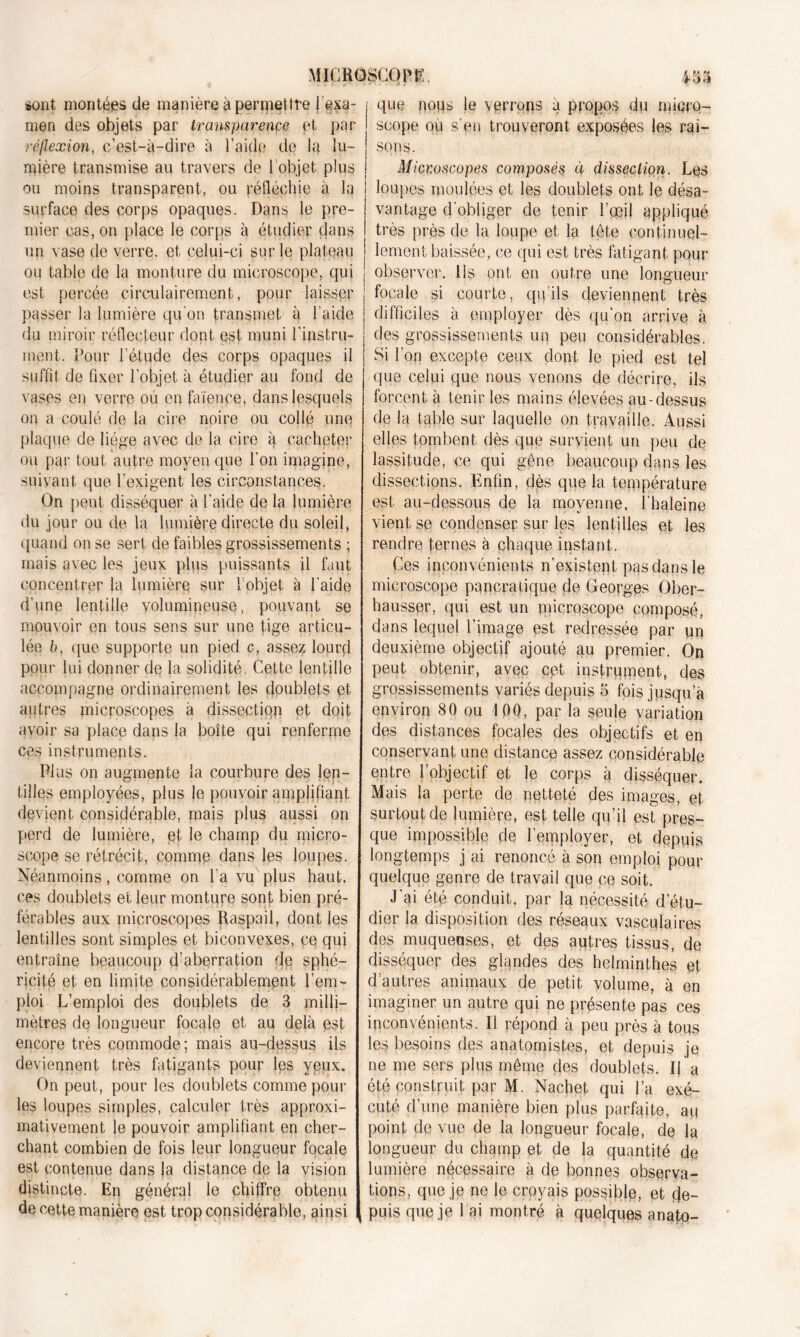 sont montées de manière à permettre { exa- men des objets par transparence et par réflexion, c’est-à-dire à l’aide de la lu- mière transmise au travers de 1 objet plus ou moins transparent, ou réfléchie à la surface des corps opaques. Dans le pre- mier cas, on place le corps à étudier dans un vase de verre, et celui-ci sur le plateau ou table de la monture du microscope, qui est percée circulairement, pour laisser passer la lumière qu'on transmet à l’aide du miroir réflecteur dont est muni l'instru- ment. Pour l'étude des corps opaques il suffit de fixer l’objet à étudier au fond de vases en verre ou en faïence, dans lesquels on a coulé de la cire noire ou collé une plaque de liège avec de la cire à cacheter ou par tout autre moyen que l’on imagine, suivant que l’exigent les circonstances. On peut disséquer à l’aide de la lumière du jour ou de la lumière directe du soleil, quand on se sert de faibles grossissements ; mais avec les jeux plus puissants il faut concentrer la lumière sur 1 objet à l’aide d’une lentille volumineuse, pouvant se mouvoir en tous sens sur une tige articu- lée b, que supporte un pied c, asse? lourd pour lui donner de la solidité. Cette lentille accompagne ordinairement les doublets et autres microscopes à dissection et doit avoir sa place dans la boîte qui renferme ces instruments. Plus on augmente la courbure des len- tilles employées, plus le pouvoir amplifiant devient considérable, mais plus aussi on perd de lumière, et le champ du micro- scope se rétrécit, comme dans les loupes. Néanmoins, comme on l’a vu plus haut, ces doublets et leur monture sont bien pré- férables aux microscopes Raspail, dont les lentilles sont simples et biconvexes, ce qui entraîne beaucoup d’aberration de sphé- ricité et en limite considérablement l’em- ploi L’emploi des doublets de 3 milli- mètres de longueur focale et au delà est encore très commode; mais au-dessus ils deviennent très fatigants pour les yeux. On peut, pour les doublets comme pour les loupes simples, calculer très approxi- mativement le pouvoir amplifiant en cher- chant combien de fois leur longueur focale est contenue dans |a distance de la vision distincte. En général le chiffre obtenu de cette manière est trop considérable, ainsi que nous le verrons à propos du micro- scope ou s'en trouveront exposées les rai- sons. Microscopes composés à dissection. Les | loupes moulées et les doublets ont le désa- ! vantage d'obliger de tenir l’œil appliqué | très près de la loupe et la tête eontinuel- j lement baissée, ce qui est très fatigant pour j observer. Ils ont en outre une longueur | focale si courte, qu’ils deviennent très j difficiles à employer dès qu’on arrive à des grossissements un peu considérables. Si l’on excepte ceux dont le pied est tel que celui que nous venons de décrire, ils forcent à tenir les mains élevées au-dessus de la table sur laquelle on travaille. Aussi elles tombent dès que survient un peu de lassitude, ce qui gêne beaucoup dans les dissections. Enfin, dès que la température est au-dessous de la moyenne, l haleine vient se condenser sur les lentilles et les rendre ternes à chaque instant. Ces inconvénients n’existent pas dans le microscope panera tique de Georges Ober- hausser, qui est un microscope composé, dans lequel l’image est redressée par un deuxième objectif ajouté au premier. On peut obtenir, avec cpt instrument, des grossissements variés depuis 5 fois jusqu’à environ 80 ou 100, par la seule variation des distances focales des objectifs et en conservant une distance assez considérable entre l’objectif et le corps à disséquer. Mais la perte de netteté des images, et surtout de lumière, est telle qu’il est pres- que impossible de l’employer, et depuis longtemps j ai renoncé à son emploi pour quelque genre de travail que ce soit. J’ai été conduit, par la nécessité d’étu- dier 1a. disposition des réseaux vasculaires des muqueases, et des autres tissus, de disséquer des glandes des helminthes et d’autres animaux de petit volume, à en imaginer un autre qui ne présente pas ces inconvénients. Il répond à peu près à tous les besoins des anatomistes, et depuis je ne me sers plus même des doublets. Il a été construit par M. Nachet, qui l’a exé- cuté d’une manière bien plus parfaite, au point de vue de la longueur focale, de la longueur du champ et de la quantité de lumière nécessaire à de bonnes observa- tions, que je ne le croyais possible, et de- ( puis que je 1 ai montré à quelques anato-