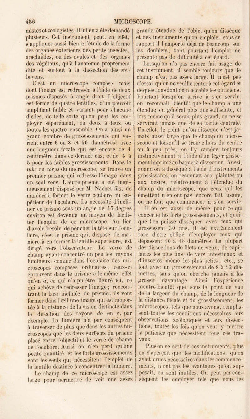 mistes et zoologistes, il lui en a été demandé plusieurs. Cet instrument peut, en effet, s’appliquer aussi bien à l'étude de la forme des organes extérieurs des petits insectes, arachnides, ou des ovules et des organes des végétaux, qu'à l'anatomie proprement dite et surtout à la dissection des em - bryons. C’est un microscope composé, mais dont l’image est redressée à l’aide de deux prismes disposés à angle droit. L’objectif est formé de quatre lentilles, d’un pouvoir amplifiant faible et variant pour chacune d’elles, de telle sorte qu'on peut les em- ployer séparément, ou deux à deux, ou toutes les quatre ensemble. On a ainsi un grand nombre de grossissements qui va- rient entre 6 ou 8 et 40 diamètres; avec une longueur focale qui est encore de I centimètre dans ce dernier cas, et de 4 à 5 pour les faibles grossissements. Dans le tube ou corps du microscope, se trouve un premier prisme qui redresse l’image dans un seul sens. L’autre prisme a été ingé- nieusement disposé par M. Nachet fils, de manière à former le verre oculaire ou su- périeur de l’oculaire. La nécessité d’incli- ner ce prisme sous un angle de 45 degrés environ est devenue un moyen de facili- ter l’emploi de ce microscope. Au lieu d’avoir besoin de pencher la tête sur l’ocu- laire, c’est le prisme qui, disposé de ma- nière à en former la lentille supérieure, est dirigé vers l’observateur. Le verre de champ ayant concentré un peu les rayons lumineux, comme dans l’oculaire des mi- croscopes composés ordinaires, ceux-ci éprouvent dans le prisme b le même effet qu’en a, ce qui n’a pu être figuré ici, ce qui achève de redresser l’image ; rencon- trant la face inclinée du prisme, ils vont former dans l’œil une image qui est rappor- tée à la distance de la vision distincte dans la direction des rayons do en e, par exemple. La lumière n’a par conséquent à traverser de plus que dans les autres mi- croscopes que les deux surfaces du prisme placé entre l’objectif et le verre de champ de l’oculaire. Aussi on n’en perd qu'une petite quantité, et les forts grossissements sont les seuls qui nécessitent l’emploi de la lentille destinée à concentrer la lumière. Le champ de ce microscope est assez large pour permettre de voir une assez grande étendue de l’objét qu’on dissèque et des instruments qu’on emploie; sous ce rapport il l’emporte déjà de beaucoup sur les doublets, dont pourtant, l’emploi ne présente pas de difficulté à cet égard. Lorsqu’on n'a pas encore fait usage de cet instrument, il semble toujours que le champ n’est pas assez large. Il n'est pas d’essai qu’on ne veuille, tenter à cet égard et dequestionsdont on n’accable les opticiens. Pourtant lorsqu’on arrive à s’en servir, on reconnaît bientôt que le champ a une étendue en général plus que suffisante, et lors même qu’il serait plus grand, on ne se servirait jamais que de sa partie centrale. En effet, le point qu’on dissèque n’est ja- mais aussi large que le champ du micro- scope et lorsqu'il se trouve hors du centre ou à peu près, on l’y ramène toujours instinctivement à l'aide d’un léger glisse- ment imprimé au baquet à dissection. Aussi, quand on a disséqué à l'aide d’instruments grossissants, on reconnaît aux plaintes ou aux désirs, relativement à l’étendue du champ du microscope, que ceux qui les émettent n’en ont pas encore fait usage, ou ne font que commencer à s'en servir. Il en est aussi de même pour ce qui concerne les forts grossissements, et quoi- que l'on puisse disséquer avec ceux qui grossissent 30 fois, il est extrêmement rare d’être obligé d’employer ceux qui dépassent 10 à 18 diamètres. La plupart des dissections de filets nerveux, de capil- laires les plus fins, de vers intestinaux et d’insectes même les plus petits, etc., se font avec un grossissement de 8 à 12 dia- mètres, sans qu'on cherche jamais à les grossir davantage. Ainsi l’expérience montre bientôt que, sous le point de vue de la largeur du champ, de la longueur de la distance focale et du grossissement, les microscopes, tels que nous avons, remplis- sent toutes les conditions nécessaires aux observations zoologiques et nux dissec- tions, toutes les fois qu’on veut y mettre la patience que nécessitent tous ces tra- vaux. Plus on se sert de ces instruments, plus on s’aperçoit que les modifications, qu’on avait crues nécessaires dans les commence- ments, n’ont pas les avantages qu'on sup- posait, ou sont inutiles. On peut par con- séquent les employer tels que nous les