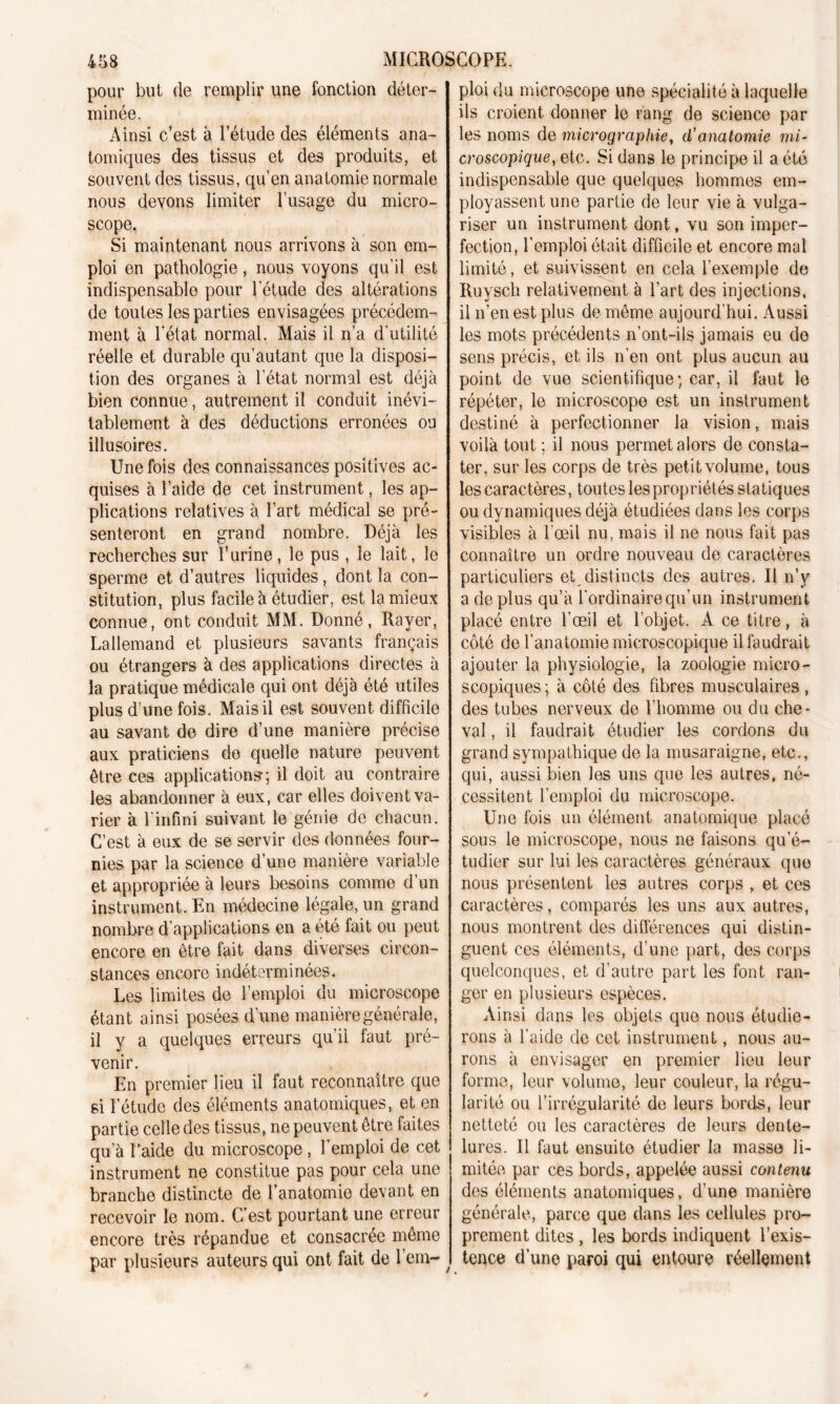 pour but de remplir une fonction déter- minée. Ainsi c’est à l’étude des éléments ana- tomiques des tissus et des produits, et souvent des tissus, qu’en anatomie normale nous devons limiter l’usage du micro- scope. Si maintenant nous arrivons à son em- ploi en pathologie, nous voyons qu’il est indispensable pour l'étude des altérations de toutes les parties envisagées précédem- ment à l’état normal. Mais il n’a d’utilité réelle et durable qu’autant que la disposi- tion des organes à l’état normal est déjà bien connue, autrement il conduit inévi- tablement à des déductions erronées ou illusoires. Une fois des connaissances positives ac- quises à l’aide de cet instrument, les ap- plications relatives à l’art médical se pré- senteront en grand nombre. Déjà les recherches sur l’urine, le pus , le lait, le sperme et d’autres liquides, dont la con- stitution, plus facile à étudier, est la mieux connue, ont conduit MM. Donné, Rayer, Lallemand et plusieurs savants français ou étrangers à des applications directes à la pratique médicale qui ont déjà été utiles plus d’une fois. Mais il est souvent difficile au savant de dire d’une manière précise aux praticiens do quelle nature peuvent être ces applications; il doit au contraire les abandonner à eux, car elles doivent va- rier à l'infini suivant le génie de chacun. C’est à eux de se servir des données four- nies par la science d’une manière variable et appropriée à leurs besoins comme d’un instrument. En médecine légale, un grand nombre d applications en a été fait ou peut encore en être fait dans diverses circon- stances encore indéterminées. Les limites de l’emploi du microscope étant ainsi posées d’une manière générale, il y a quelques erreurs qu’il faut pré- venir. En premier lieu il faut reconnaître que si l’étude des éléments anatomiques, et en partie celle des tissus, ne peuvent être faites qu’à l’aide du microscope , l'emploi de cet instrument ne constitue pas pour cela une branche distincte de l’anatomie devant en recevoir le nom. C’est pourtant une erreur encore très répandue et consacrée même par plusieurs auteurs qui ont fait de 1 em- ploi du microscope une spécialité à laquelle ils croient donner le rang de science par les noms de micrographie, cl’anatomie mi- croscopique, etc. Si dans le principe il a été indispensable que quelques hommes em- ployassent une partie de leur vie à vulga- riser un instrument dont, vu son imper- fection, l’emploi était difficile et encore mal limité, et suivissent en cela l’exemple de Ruysch relativement à l’art des injections, il n’en est plus de même aujourd'hui. Aussi les mots précédents n’ont-ils jamais eu do sens précis, et ils n’en ont plus aucun au point de vue scientifique; car, il faut le répéter, le microscope est un instrument destiné à perfectionner la vision, mais voilà tout ; il nous permet alors de consta- ter, sur les corps de très petit volume, tous les caractères, toutes les propriétés statiques ou dynamiques déjà étudiées dans les corps visibles à l'œil nu, mais il ne nous fait pas connaître un ordre nouveau de caractères particuliers et distincts des autres. Il n’y a déplus qu’à l’ordinaire qu'un instrument placé entre l’œil et l'objet. A ce titre, à côté de l'anatomie microscopique il faudrait ajouter la physiologie, la zoologie micro- scopiques ; à côté des fibres musculaires, des tubes nerveux de l’homme ou du che- val , il faudrait étudier les cordons du grand sympathique de la musaraigne, etc., qui, aussi bien les uns que les autres, né- cessitent l’emploi du microscope. Une fois un élément anatomique placé sous le microscope, nous ne faisons qu’é- tudier sur lui les caractères généraux que nous présentent les autres corps , et ces caractères, comparés les uns aux autres, nous montrent des différences qui distin- guent ces éléments, d’une part, des corps quelconques, et d’autre part les font ran- ger en plusieurs espèces. Ainsi dans les objets que nous étudie- rons à l’aide de cet instrument, nous au- rons à envisager en premier lieu leur forme, leur volume, leur couleur, la régu- larité ou l’irrégularité de leurs bords, leur netteté ou les caractères de leurs dente- lures. Il faut ensuite étudier la masse li- mitée par ces bords, appelée aussi contenu des éléments anatomiques, d’une manière générale, parce que dans les cellules pro- prement dites , les bords indiquent l’exis- tence d’une paroi qui entoure réellement