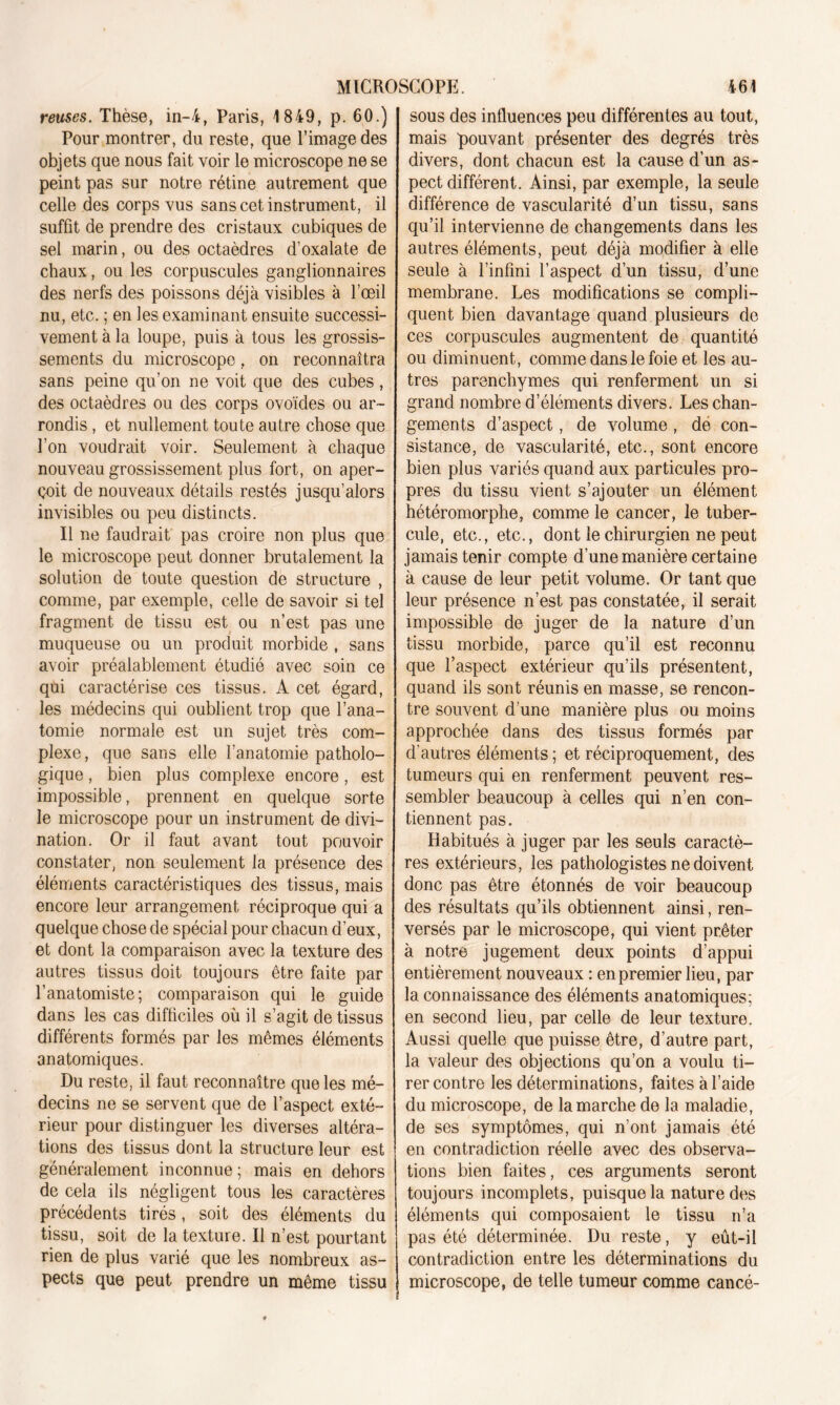 reuses. Thèse, in-4, Paris, 1849, p. 60.) Pour montrer, du reste, que l’image des objets que nous fait voir le microscope ne se peint pas sur notre rétine autrement que celle des corps vus sans cet instrument, il suffit de prendre des cristaux cubiques de sel marin, ou des octaèdres d’oxalate de chaux, ou les corpuscules ganglionnaires des nerfs des poissons déjà visibles à l’œil nu, etc. ; en les examinant ensuite successi- vement à la loupe, puis à tous les grossis- sements du microscope, on reconnaîtra sans peine qu’on ne voit que des cubes, des octaèdres ou des corps ovoïdes ou ar- rondis , et nullement toute autre chose que l’on voudrait voir. Seulement à chaque nouveau grossissement plus fort, on aper- çoit de nouveaux détails restés jusqu’alors invisibles ou peu distincts. Il ne faudrait pas croire non plus que le microscope peut donner brutalement la solution de toute question de structure , comme, par exemple, celle de savoir si tel fragment de tissu est ou n’est pas une muqueuse ou un produit morbide , sans avoir préalablement étudié avec soin ce qui caractérise ces tissus. A cet égard, les médecins qui oublient trop que l’ana- tomie normale est un sujet très com- plexe, que sans elle l’anatomie patholo- gique , bien plus complexe encore, est impossible, prennent en quelque sorte le microscope pour un instrument de divi- nation. Or il faut avant tout pouvoir constater, non seulement la présence des éléments caractéristiques des tissus, mais encore leur arrangement réciproque qui a quelque chose de spécial pour chacun d’eux, et dont la comparaison avec la texture des autres tissus doit toujours être faite par l’anatomiste; comparaison qui le guide dans les cas difficiles où il s’agit de tissus différents formés par les mêmes éléments anatomiques. Du reste, il faut reconnaître que les mé- decins ne se servent que de l’aspect exté- rieur pour distinguer les diverses altéra- tions des tissus dont la structure leur est généralement inconnue ; mais en dehors de cela ils négligent tous les caractères précédents tirés, soit des éléments du tissu, soit de la texture. Il n’est pourtant rien de plus varié que les nombreux as- pects que peut prendre un même tissu sous des influences peu différentes au tout, mais pouvant présenter des degrés très divers, dont chacun est la cause d’un as- pect différent. Ainsi, par exemple, la seule différence de vascularité d’un tissu, sans qu’il intervienne de changements dans les autres éléments, peut déjà modifier à elle seule à l’infini l’aspect d’un tissu, d’une membrane. Les modifications se compli- quent bien davantage quand plusieurs de ces corpuscules augmentent de quantité ou diminuent, comme dans le foie et les au- tres parenchymes qui renferment un si grand nombre d’éléments divers. Les chan- gements d’aspect, de volume , de con- sistance, de vascularité, etc., sont encore bien plus variés quand aux particules pro- pres du tissu vient s’ajouter un élément hétéromorphe, comme le cancer, le tuber- cule, etc., etc., dont le chirurgien ne peut jamais tenir compte d’une manière certaine à cause de leur petit volume. Or tant que leur présence n’est pas constatée, il serait impossible de juger de la nature d’un tissu morbide, parce qu’il est reconnu que l’aspect extérieur qu’ils présentent, quand ils sont réunis en masse, se rencon- tre souvent d’une manière plus ou moins approchée dans des tissus formés par d’autres éléments ; et réciproquement, des tumeurs qui en renferment peuvent res- sembler beaucoup à celles qui n’en con- tiennent pas. Habitués à juger par les seuls caractè- res extérieurs, les pathologistes ne doivent donc pas être étonnés de voir beaucoup des résultats qu’ils obtiennent ainsi, ren- versés par le microscope, qui vient prêter à notre jugement deux points d’appui entièrement nouveaux : en premier lieu, par la connaissance des éléments anatomiques; en second lieu, par celle de leur texture. Aussi quelle que puisse être, d’autre part, la valeur des objections qu’on a voulu ti- rer contre les déterminations, faites à l’aide du microscope, de la marche de la maladie, de ses symptômes, qui n’ont jamais été en contradiction réelle avec des observa- tions bien faites, ces arguments seront toujours incomplets, puisque la nature des éléments qui composaient le tissu n’a pas été déterminée. Du reste, y eût-il contradiction entre les déterminations du microscope, de telle tumeur comme cancé-