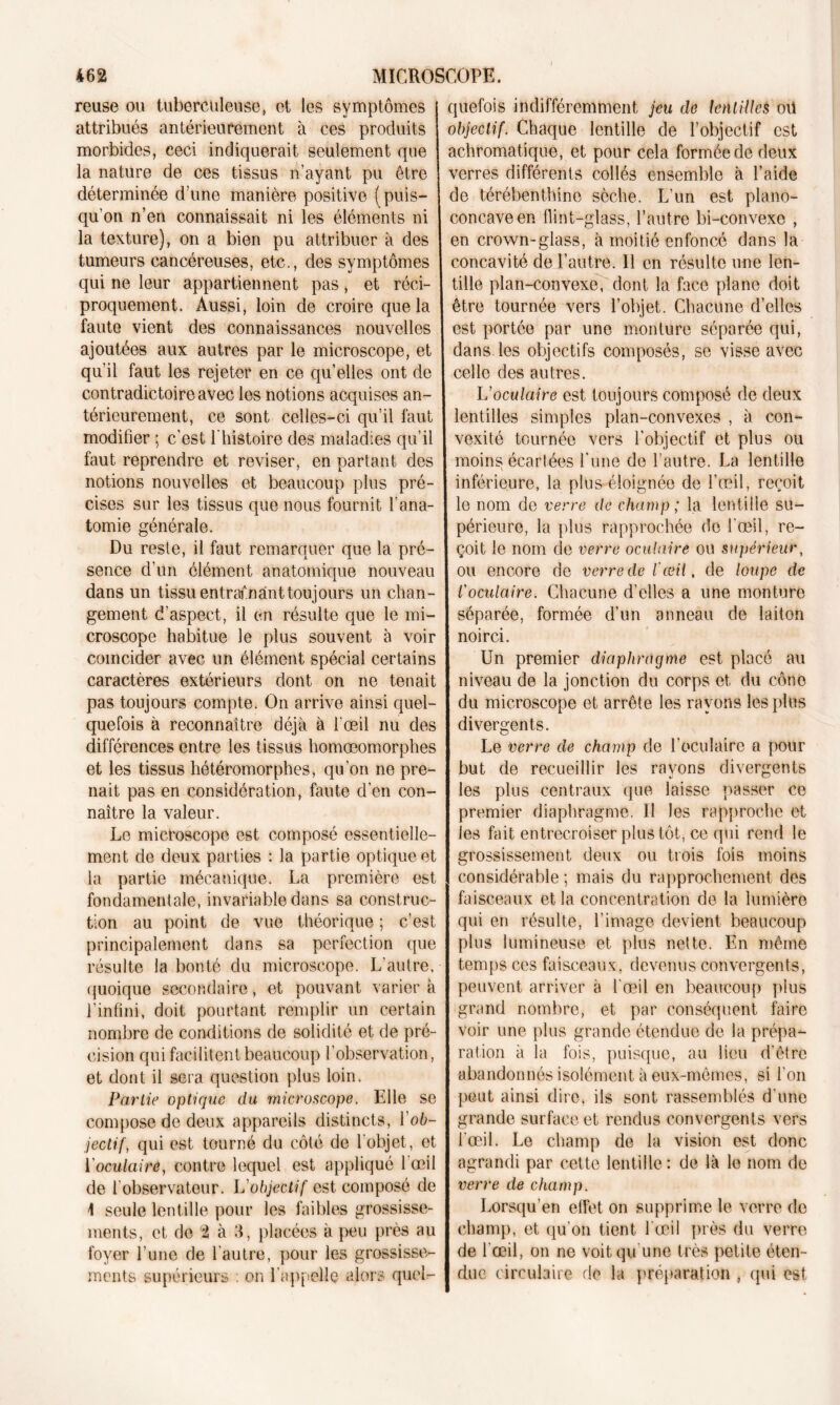 I MICROSCOPE. 462 reuse ou tuberculeuse, et les symptômes attribués antérieurement à ces produits morbides, ceci indiquerait seulement que la nature de ces tissus n’ayant pu être déterminée d’une manière positive (puis- qu’on n’en connaissait ni les éléments ni la texture), on a bien pu attribuer à des tumeurs cancéreuses, etc., des symptômes qui ne leur appartiennent pas, et réci- proquement. Aussi, loin de croire que la faute vient des connaissances nouvelles ajoutées aux autres par le microscope, et qu’il faut les rejeter en ce qu’elles ont de contradictoire avec les notions acquises an- térieurement, ce sont celles-ci qu’il faut modifier ; c'est l'histoire des maladies qu’il faut reprendre et reviser, en partant des notions nouvelles et beaucoup plus pré- cises sur les tissus que nous fournit l’ana- tomie générale. Du reste, il faut remarquer que la pré- sence d’un élément anatomique nouveau dans un tissu entraînant toujours un chan- gement d’aspect, il en résulte que le mi- croscope habitue le plus souvent à voir coïncider avec un élément spécial certains caractères extérieurs dont on ne tenait pas toujours compte. On arrive ainsi quel- quefois à reconnaître déjà à l'œil nu des différences entre les tissus homoeomorphes et les tissus hétéromorphes, qu’on ne pre- nait pas en considération, faute d'en con- naître la valeur. Le microscope est composé essentielle- ment de deux parties : la partie optique et la partie mécanique. La première est fondamentale, invariable dans sa construc- tion au point de vue théorique ; c’est principalement dans sa perfection que résulte la bonté du microscope. L’autre, quoique secondaire, et pouvant varier à l’infini, doit pourtant remplir un certain nombre de conditions de solidité et de pré- cision qui facilitent beaucoup l’observation, et dont il sera question plus loin. Partie optique du microscope. Elle se compose de deux appareils distincts, l'ob- jectif, qui est tourné du côté de l’objet, et l'oculaire, contre lequel est appliqué l’œil de l'observateur. L'objectif est composé de \ seule lentille pour les faibles grossisse- ments, et de 2 à 3, placées à peu près au foyer l’une de l'autre, pour les grossisse- ments supérieurs ; on l'appelle alors quel- quefois indifféremment jeu de lentilles oü objectif. Chaque lentille de l’objectif est achromatique, et pour cela formée de deux verres différents collés ensemble à l’aide de térébenthine sèche. L'un est piano- concave en flint-glass, l’autre bi-convexo , en crown-glass, à moitié enfoncé dans la concavité de l’autre. 11 en résulte une len- tille plan-convexe, dont la face plane doit être tournée vers l’objet. Chacune d’elles est portée par une monture séparée qui, dans les objectifs composés, se visse avec celle des autres. L'oculaire est toujours composé de deux lentilles simples plan-convexes , à con- vexité tournée vers l’objectif et plus ou moins écartées l'une de l’autre. La lentille inférieure, la plus éloignée de l’œil, reçoit le nom de verre de champ ; la lentille su- périeure, la plus rapprochée de l'œil, re- çoit le nom de verre oculaire ou supérieur, ou encore de verre de l'œii, de loupe de l'oculaire. Chacune d’elles a une monture séparée, formée d’un anneau de laiton noirci. Un premier diaphragme est placé au niveau de la jonction du corps et du cône du microscope et arrête les rayons les plus divergents. Le verre de champ de l’oculaire a pour but de recueillir les rayons divergents les plus centraux que laisse passer ce premier diaphragme. Il les rapproche et les fait entrecroiser plus tôt, ce qui rend le grossissement deux ou trois fois moins considérable ; mais du rapprochement des faisceaux et la concentration de la lumière qui en résulte, l’image devient beaucoup plus lumineuse et plus nette. En même temps ces faisceaux, devenus convergents, peuvent arriver à l’œil en beaucoup plus grand nombre, et par conséquent faire voir une plus grande étendue de la prépa- ration à la fois, puisque, au lieu d’être abandonnés isolément à eux-mêmes, si l'on peut ainsi dire, ils sont rassemblés d’une grande surface et rendus convergents vers l’œil. Le champ de la vision est donc agrandi par cette lentille: de là le nom de verre de champ. Lorsqu’en effet on supprime le verre de champ, et qu'on tient l'œil près du verre de l'œil, on ne voit qu'une très petite éten- due circulaire de la préparation , qui est