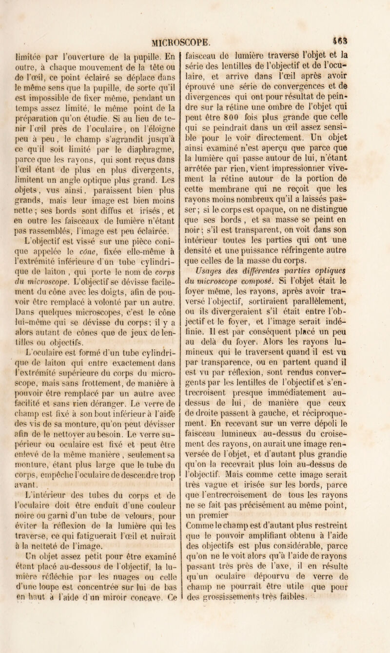 limitée par l’ouverture de la pupille. En outre, à chaque mouvement de la tête ou de l’œil, ce point éclairé se déplace dans le même sens que la pupille, de sorte qu’il est impossible de fixer même, pendant un temps assez limité, le même point de la préparation qu’on étudie. Si au lieu de te- nir l'œil près de l’oculaire, on l’éloigne peu à peu, le champ s’agrandit jusqu'à ce qu’il soit limité par le diaphragme, parce que les rayons, qui sont reçus dans l’œil étant de plus en plus divergents, limitent un angle optique plus grand. Les objets, vus ainsi. paraissent bien plus grands, mais leur image est bien moins nette ; ses bords sont diffus et irisés, et en outre les faisceaux de lumière n’étant pas rassemblés, l’image est peu éclairée. L’objectif est vissé sur une pièce coni- que appelée le cône, fixée elle-même à l’extrémité inférieure d'un tube cylindri- que de laiton , qui porte le nom de corps du microscope. L’objectif se dévisse facile- ment du cône avec les doigts, afin de pou- voir être remplacé à volonté par un autre. Dans quelques microscopes, c’est le cône lui-même qui se dévisse du corps; il y a alors autant de cônes que de jeux de len- tilles ou objectifs. L'oculaire est formé d’un tube cylindri- que de laiton qui entre exactement dans l’extrémité supérieure du corps du micro- scope, mais sans frottement, de manière à pouvoir être remplacé par un autre avec facilité et sans rien déranger. Le verre de champ est fixé à son bout inférieur à l'aide des vis de sa monture, qu’on peut dévisser afin de le nettoyer au besoin. Le verre su- périeur ou oculaire est fixé et peut être enlevé de la même manière , seulement sa monture, étant plus large que le tube du corps, empêche l’oculaire de descendre trop avant. L’intérieur des tubes du corps et de l’oculaire doit être enduit d’une couleur noire ou garni d’un tube de velours, pour éviter la réflexion de la lumière qui les traverse, ce qui fatiguerait l’œil et nuirait à la netteté de l’image. Un objet assez petit pour être examiné étant placé au-dessous de l’objectif, la lu- mière réfléchie par les nuages ou celle d’une loupe est concentrée sur lui de bas en haut à l’aide d’un miroir concave. Ce faisceau de lumière traverse l’objet et la série des lentilles de l’objectif et de l’ocu- laire, et arrive dans l’œil après avoir éprouvé une série de convergences et de divergences qui ont pour résultat de pein- dre sur la rétine une ombre de l’objet qui peut être 800 fois plus grande que celle qui se peindrait dans un œil assez sensi- ble pour le voir directement. Un objet ainsi examiné n’est aperçu que parce que la lumière qui passe autour de lui, n’étant arrêtée par rien, vient impressionner vive- ment la rétine autour de la portion de cette membrane qui ne reçoit que les rayons moins nombreux qu’il a laissés pas- ser ; si le corps est opaque, on ne distingue que ses bords , et sa masse se peint en noir; s’il est transparent, on voit dans son intérieur toutes les parties qui ont une densité et une puissance réfringente autre que celles de la masse du corps. Usages des différentes parties optiques du microscope composé. Si l’objet était le foyer même, les rayons, après avoir tra- versé l’objectif, sortiraient parallèlement, ou ils divergeraient s’il était entre l’ob- jectif et le foyer, et l’image serait indé- finie. Il est par conséquent placé un peu au delà du foyer. Alors les rayons lu- mineux qui le traversent quand il est vu par transparence, ou en partent quand il est vu par réflexion, sont rendus conver- gents par les lentilles de l’objectif et s’en- trecroisent presque immédiatement au- dessus de lui, de manière que ceux de droite passent à gauche, et réciproque- ment. En recevant sur un verre dépoli le faisceau lumineux au-dessus du croise- ment des rayons, on aurait une image ren- versée de l'objet, et d'autant plus grandie qu’on la recevrait plus loin au-dessus de l’objectif. Mais comme cette image serait très vague et irisée sur les bords, parce que l'entrecroisement de tous les rayons ne se fait pas précisément au même point, un premier Comme le champ est d’autant plus restreint que le pouvoir amplifiant obtenu à l’aide des objectifs est plus considérable, parce qu’on ne le voit alors qu’à l’aide de rayons passant très près de l’axe, il en résulte qu’un oculaire dépourvu de verre de champ ne pourrait être utile que pour des grossissements très faibles.