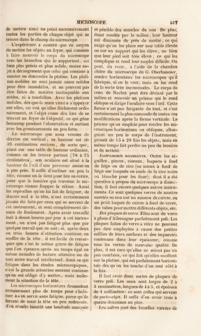 de mettre ainsi au point successivement toutes les parties de chaque objet qui se trouve dans le champ du microscope. L’expérience a montré que ce moyen de mettre les objets au foyer, qui consiste à faire mouvoir le corps du microscope avec les branches qui le supportent, est bien plus précis et plus solide, moins su- jet à dérangement que celui qui consiste à monter ou descendre la platine. Les plati- nes mobiles ne sont jamais assez solides pour être immobiles, et ne peuvent pas être faites de matière inattaquable aux acides, ni à tourbillon. Avec les platines mobiles, dès que la main vient a s’appuyer sur elles, on voit qu’elles fléchissent ordi- nairement, et l'objet cesse dès lors de se trouver au foyer de l’objectif, ce qui gêne beaucoup pendant l’observation et surtout avec les grossissements un peu forts. Le microscope que nous venons de décrire est vertical ; sa hauteur est de 30 centimètres environ, de sorte que, placé sur une table de hauteur ordinaire, comme on les trouve partout (70 à 75 centimètres), son oculaire est situé à la hauteur de l’œil d une personne assise ou à peu près. Il suffit d’incliner un peu la tête, comme on la tient pour lire ou écrire, pour que la lumière qui traverse le mi- croscope vienne frapper la rétine. Aussi les reproches qu'on lui fait de fatiguer, de donner mal à la tête, n’ont certainement jamais été faits par ceux qui se servent de cet instrument, et sont complètement dé- nués de fondement. Après avoir travaillé huit à douze heures par jour à cet instru- ment , on n’est pas fatigué plus que par quelque travail que ce soit; si, après deux ou trois heures d’attention continue, on souffre de la tête, il est facile de remar- quer que c’est le même genre de fatigue que l’on éprouve après un temps égal ou même moindre de lecture attentive ou de tout autre travail intellectuel. Ainsi ce qui fatigue dans les études microscopiques, c'est la grande attention souvent continue qu'on est obligé d’y mettre, mais nulle- ment la situation de la tête. Les microscopes horizontaux demandent certainement plus de temps pour s’habi- tuer à s’en servir sans fatigue, parce qu’ils forcent de tenir la tête un peu redressée, ! d où résulte bientôt une lassitude marquée j et pénible des muscles du cou De plus, étant coudés par le milieu, leur hauteur est diminuée de près de moitié, ce qui exige qu’on les place sur une table élevée ou sur un support qui les élève , ou bien que leur pied soit très élevé , ce qui les complique et rend leur emploi difficile. On peut, du reste, à l’aide de la chambre claire du microscope de G. Oberhaueser, rendre horizontaux les microscopes qu’il fabrique, si on le veut; mais on les rend de la sorte très incommodes. Le corps de ceux de Nachet peut être dévissé par le milieu et recevoir un prisme qui le rend oblique et dirige l’oculaire vers l’œil. Cette forme n’est pas fatigante du tout, et c’est certainement la plus commode de toutes ces modifications après la forme verticale. Le prisme qu’on emploie pour rendre les mi- croscopes horizontaux ou obliques, allon- geant un peu le corps de l’instrument, grossit de 15 à 20 fois les objets, mais en même temps fait perdre un peu de lumière et de netteté. Instruments accessoires. Outre les ai- guilles , pinces, ciseaux, baquets à fond de liège ou de cire (ou mieux à fond de liège sur lesquels on coule de la cire noire ou blanche pour les fixer), dont il a été question à propos du microscope à dissec- tion, il faut encore quelques autres instru- ments. Ce sont quelques verres de montre montés ou non sur un anneau de cuivre, ou un petit baquet de cuivre à fond de verre, des tubes pour mettre différents objets, etc. Des plaques de verre. Elles sont de verre a glace d’Allemagne parfaitement poli. Les plaques faites de verre à vitro ne peuvent pas être employées à cause des petites saillies de leurs surfaces et des impuretés contenues dans leur épaisseur, comme tous les verres de mauvaise qualité. De plus, il est rare qu’elles ne soient pas un peu courbées, ce qui fait qu’elles oscillent sur la platine, qui est parfaitement horizon- tale dès qu’on les touche d’un seul côté à la fois. Il faut avoir deux sortes de plaques de verre poli. Les unes sont larges de 2 à 3 centimètres, longues de 4 à 5 , et épaisses de \ millimètre: ce sont celles qui servent de porte-objet. Il suffit d’en avoir trois à quatre douzaines au plus. Les autres sont des lamelles carrées de