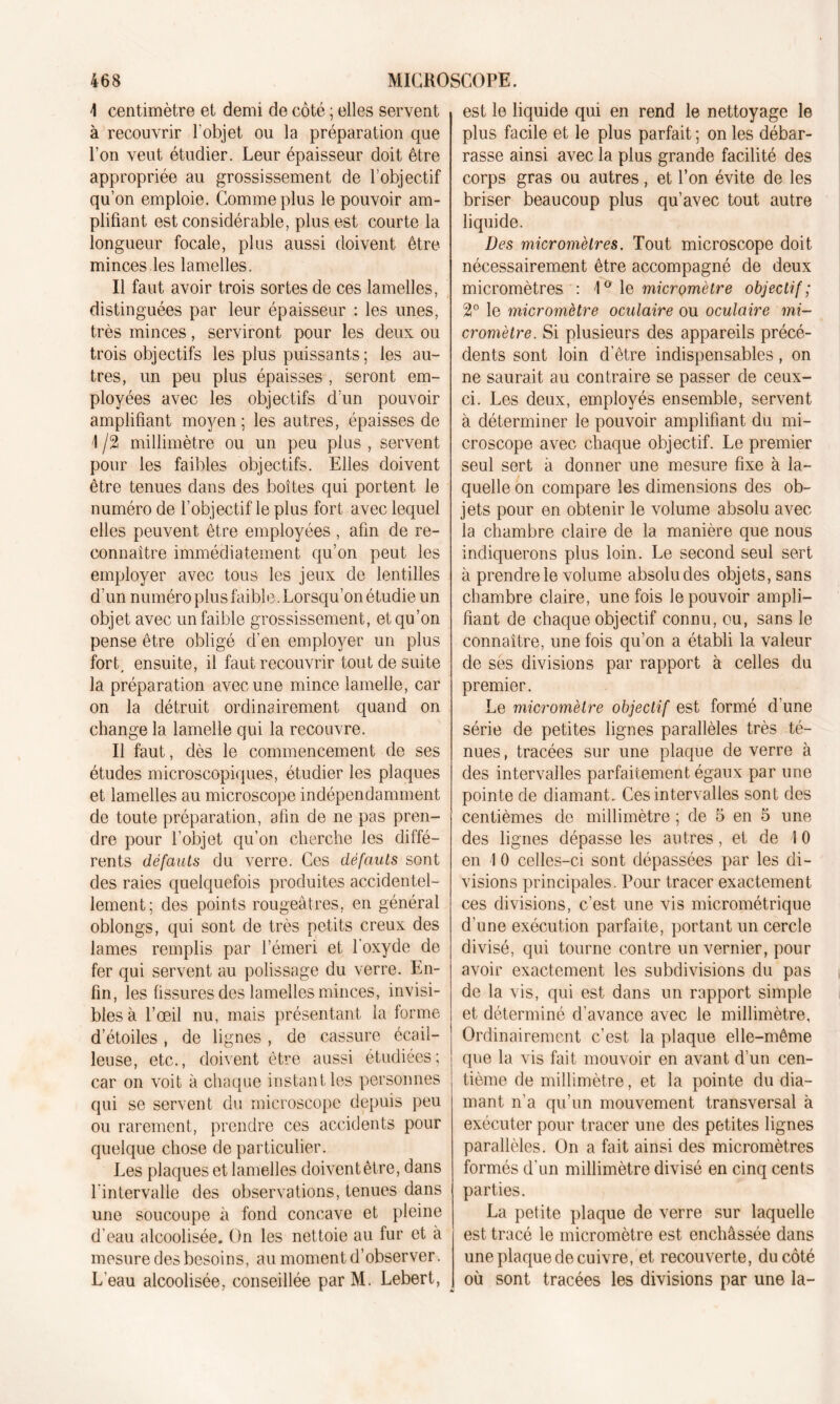 I centimètre et demi de côté ; elles servent à recouvrir l'objet ou la préparation que l’on veut étudier. Leur épaisseur doit être appropriée au grossissement de l’objectif qu’on emploie. Comme plus le pouvoir am- plifiant est considérable, plus est courte la longueur focale, plus aussi doivent être minces les lamelles. Il faut avoir trois sortes de ces lamelles, distinguées par leur épaisseur : les unes, très minces, serviront pour les deux ou trois objectifs les plus puissants ; les au- tres, un peu plus épaisses , seront em- ployées avec les objectifs d’un pouvoir amplifiant moyen; les autres, épaisses de \ /2 millimètre ou un peu plus , servent pour les faibles objectifs. Elles doivent être tenues dans des boîtes qui portent le numéro de l’objectif le plus fort avec lequel elles peuvent être employées , afin de re- connaître immédiatement qu’on peut les employer avec tous les jeux de lentilles d’un numéro plus faible. Lorsqu’on étudie un objet avec un faible grossissement, et qu’on pense être obligé d’en employer un plus fort, ensuite, il faut recouvrir tout de suite la préparation avec une mince lamelle, car on la détruit ordinairement quand on change la lamelle qui la recouvre. Il faut, dès le commencement de ses études microscopiques, étudier les plaques et lamelles au microscope indépendamment de toute préparation, afin de ne pas pren- dre pour l’objet qu’on cherche les diffé- rents défauts du verre. Ces défauts sont des raies quelquefois produites accidentel- lement; des points rougeâtres, en général oblongs, qui sont de très petits creux des lames remplis par l’émeri et l'oxyde de fer qui servent au polissage du verre. En- fin, les fissures des lamelles minces, invisi- bles à l’œil nu, mais présentant la forme d’étoiles, de lignes , de cassure écail- leuse, etc., doivent être aussi étudiées; car on voit à chaque instant les personnes qui se servent du microscope depuis peu ou rarement, prendre ces accidents pour quelque chose de particulier. Les plaques et lamelles doivent être, dans l'intervalle des observations, tenues dans une soucoupe à fond concave et pleine d’eau alcoolisée. On les nettoie au fur et à mesure des besoins, au moment d’observer. L’eau alcoolisée, conseillée par M. Lebert, est le liquide qui en rend le nettoyage le plus facile et le plus parfait ; on les débar- rasse ainsi avec la plus grande facilité des corps gras ou autres, et l’on évite de les briser beaucoup plus qu’avec tout autre liquide. Des micromètres. Tout microscope doit nécessairement être accompagné de deux micromètres : 1° le micromètre objectif; 2° le micromètre oculaire ou oculaire mi- cromètre. Si plusieurs des appareils précé- dents sont loin d'être indispensables, on ne saurait au contraire se passer de ceux- ci. Les deux, employés ensemble, servent à déterminer le pouvoir amplifiant du mi- croscope avec chaque objectif. Le premier seul sert à donner une mesure fixe à la- quelle on compare les dimensions des ob- jets pour en obtenir le volume absolu avec la chambre claire de la manière que nous indiquerons plus loin. Le second seul sert à prendre le volume absolu des objets, sans chambre claire, une fois le pouvoir ampli- fiant de chaque objectif connu, eu, sans le connaître, une fois qu’on a établi la valeur de ses divisions par rapport à celles du premier. Le micromètre objectif est formé d'une série de petites lignes parallèles très té- nues, tracées sur une plaque de verre à des intervalles parfaitement égaux par une pointe de diamant. Ces intervalles sont des centièmes de millimètre ; de 5 en 5 une des lignes dépasse les autres, et de \ 0 en I 0 celles-ci sont dépassées par les di- visions principales. Pour tracer exactement ces divisions, c’est une vis micrométrique d'une exécution parfaite, portant un cercle divisé, qui tourne contre un vernier, pour avoir exactement les subdivisions du pas de la vis, qui est dans un rapport simple et déterminé d’avance avec le millimètre. Ordinairement c’est la plaque elle-même que la vis fait mouvoir en avant d’un cen- tième de millimètre, et la pointe du dia- mant n’a qu’un mouvement transversal à exécuter pour tracer une des petites lignes parallèles. On a fait ainsi des micromètres formés d’un millimètre divisé en cinq cents parties. La petite plaque de verre sur laquelle est tracé le micromètre est enchâssée dans une plaque de cuivre, et recouverte, du côté où sont tracées les divisions par une la-