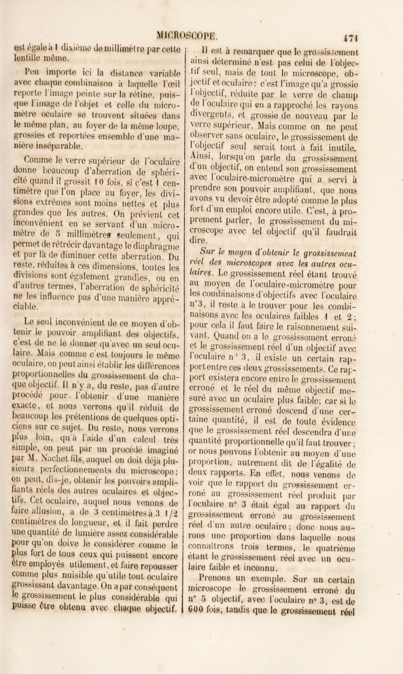 est égale à 1 dixième de millimètre par cette ; lentille môme. Peu importe ici la distance variable avec chaque combinaison à laquelle l'œil reporte 1 image peinte sur la rétine, puis- que l image de l’objet et celle du micro- mètre oculaire se trouvent situées dans le même plan, au foyer de la même loupe, grossies et reportées ensemble d’une ma- nière inséparable. Comme le verre supérieur de l'oculaire donne beaucoup d’aberration de sphéri- cité quand il grossit \ 0 fois, si c’est 1 cen- timètre que l’on place au foyer, les divi- sions extrêmes sont moins nettes et plus grandes que les autres. On prévient cet inconvénient en se servant d’un micro- mètre de 5 millimètres seulement, qui permet de rétrécir davantage le diaphragme et par là de diminuer cette aberration. Du reste, réduites à ces dimensions, toutes les divisions sont également grandies, ou en d’autres termes, l’aberration de sphéricité ne les influence pas d’une manière appré- ciable. Le seul inconvénient de ce moyen d’ob- tenir le pouvoir amplifiant des objectifs, c est de ne le donner qu'avec un seul ocu- laire. Mais comme c est toujours le même oculaire, on peut ainsi établir les différences proportionnelles du grossissement de cha- que objectif. Il n’y a, du reste, pas d’autre procédé pour* 1 obtenir d’une manière exacte, et nous verrons qu’il réduit de beaucoup les prétentions de quelques opti- ciens sur ce sujet. Du reste, nous verrons p»us loin, qu a 1 aide d’un calcul très simple, on peut par un procédé imaginé par M. Nachet fils, auquel on doit déjà plu- sieurs perfectionnements du microscope : on peut, dis-je, obtenir les pouvoirs ampli- fiants réels des autres oculaires et objec- tifs. Cet oculaire, auquel nous venons de faire allusion, a de 3 centimètres à 3 1/2 centimètres de longueur, et il fait perdre une quantité de lumière assez considérable poui qu on doive le considérer comme le plus fort de tous ceux qui puissent encore être employés utilement, et faire repousser comme plus nuisible qu utile tout oculaire grossissant davantage. On a par conséquent le grossissement le plus considérable qui puisse être obtenu avec chaque objectif. 471 Il est à remarquer que le grossissement ainsi déterminé n’est pas celui de l’objec- til seul, mais de tout le microscope, ob- jectif et oculaire : c’est l’image qu’a grossie 1 objectif, réduite par le verre de champ de 1 oculaire qui en a rapproché les rayons divergents, et grossie de nouveau par le verre supérieur. Mais comme on ne peut observer sans oculaire, le grossissement de 1 objectif seul serait tout à fait inutile. Ainsi, lorsqu on parle du grossissement d un objectif, on entend son grossissement avec 1 oculaire-micromètre qui a servi à prendre son pouvoir amplifiant, que nous avons vu devoir être adopté comme le plus fort d un emploi encore utile. C’est, à pro- prement parler, le grossissement du mi- croscope avec tel objectif qu’il faudrait dire. Sur le moyen cVobtenir le grossissement réel des microscopes avec les autres ocu- laires. Le grossissement réel étant trouvé au moyen de l’oculaire-micromètre pour les combinaisons d objectifs avec loculaire n°3, il reste à le trouver pour les combi- naisons avec les oculaires faibles 1 et 2 ; pour cela il faut faire le raisonnement sui- vant. Quand on a le grossissement erroné et le grossissement réel d’un objectif avec loculaire n’ 3, il existe un certain rap- port entre ces deux grossissements. Ce rap- port existera encore entre le grossissement erroné et le réel du même objectif me- suré avec un oculaire plus faiblo; car si le grossissement erroné descend d’une cer- taine quantité, il est de toute évidence que le grossissement réel descendra d’une quantité proportionnelle qu’il faut trouver ; or nous pouvons l’obtenir au moyen d’une proportion, autrement dit de Légalité de deux rapports. En effet, nous venons de voir que le rapport du grossissement er- roné au grossissement réel produit par l’oculaire n° 3 était égal au rapport du grossissement erroné au grossissement réel d un autre oculaire ; donc nous au- rons une proportion dans laquelle nous connaîtrons trois termes, le quatrième étant le grossissement réel avec un ocu- laire faible et inconnu. Prenons un exemple. Sur un certain microscope le grossissement erroné du n° 5 objectif, avec l’oculaire n° 3, est de 000 fois, tandis que le grossissement réel