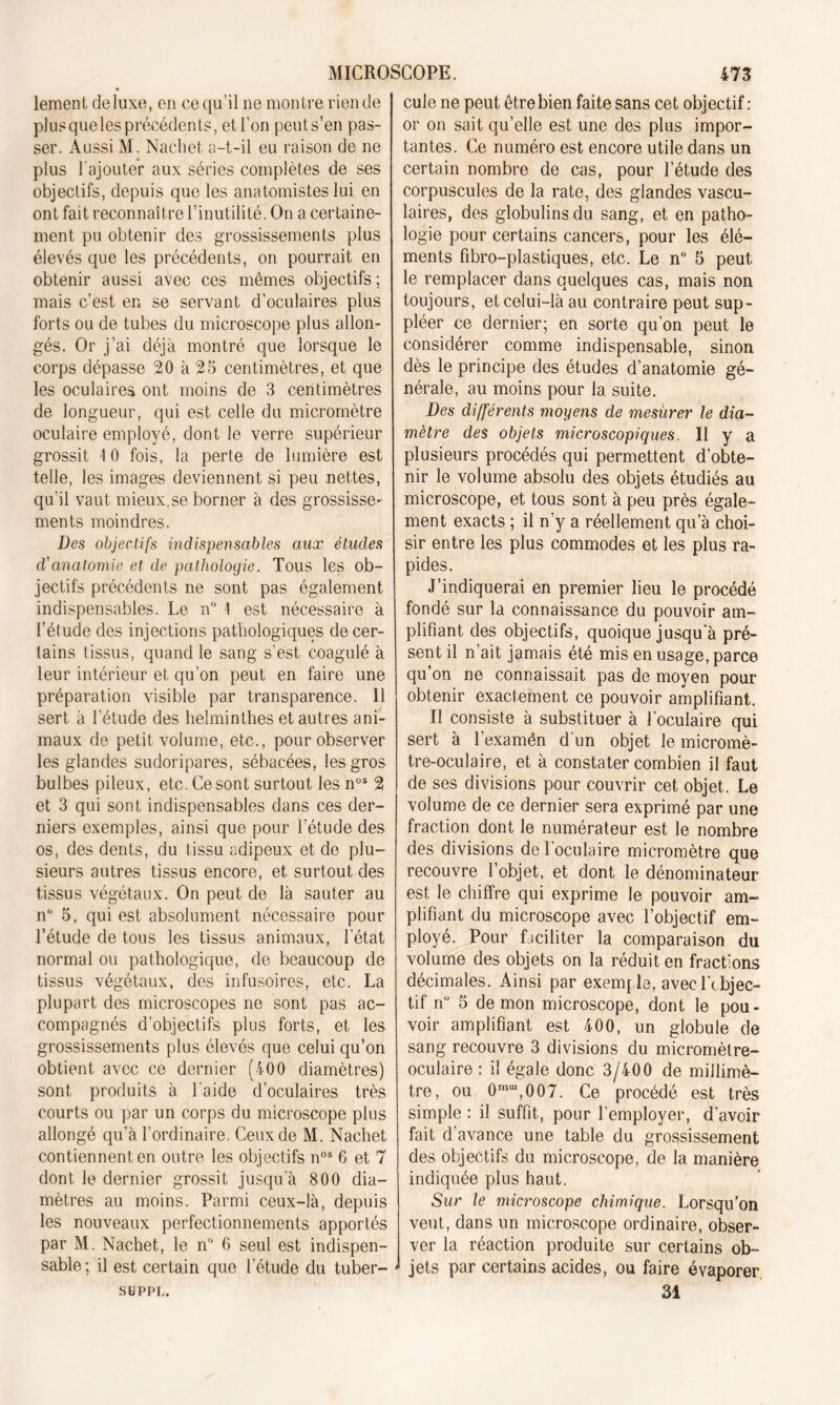 lemeni deluxe, en ce qu’il ne montre rien de plus queles précédents, et l'on peut s’en pas- ser. Aussi M. Nachet a-t-il eu raison de ne plus l’ajouter aux séries complètes de ses objectifs, depuis que les anatomistes lui en ont fait reconnaître l’inutilité. On a certaine- ment pu obtenir des grossissements plus élevés que les précédents, on pourrait en obtenir aussi avec ces mêmes objectifs; mais c’est en se servant d’oculaires plus forts ou de tubes du microscope plus allon- gés. Or j’ai déjà montré que lorsque le corps dépasse 20 à 25 centimètres, et que les oculaires ont moins de 3 centimètres de longueur, qui est celle du micromètre oculaire employé, dont le verre supérieur grossit 10 fois, la perte de lumière est telle, les images deviennent si peu nettes, qu'il vaut mieux.se borner à des grossisse- ments moindres. Des objectifs indispensables aux études d'anatomie et de pathologie. Tous les ob- jectifs précédents ne sont pas également indispensables. Le n° 1 est nécessaire à l’étude des injections pathologiques de cer- tains tissus, quand le sang s’est coagulé à leur intérieur et qu’on peut en faire une préparation visible par transparence. Il sert à l’étude des helminthes et autres ani- maux de petit volume, etc., pour observer les glandes sudoripares, sébacées, les gros bulbes pileux, etc. Ce sont surtout lesnÜS 2 et 3 qui sont indispensables dans ces der- niers exemples, ainsi que pour l’étude des os, des dents, du tissu adipeux et de plu- sieurs autres tissus encore, et surtout des tissus végétaux. On peut de là sauter au n 5, qui est absolument nécessaire pour l’étude de tous les tissus animaux, l'état normal ou pathologique, de beaucoup de tissus végétaux, des infusoires, etc. La plupart des microscopes ne sont pas ac- compagnés d’objectifs plus forts, et les grossissements plus élevés que celui qu’on obtient avec ce dernier (400 diamètres) sont produits à l aide d’oculaires très courts ou par un corps du microscope plus allongé qu’à l’ordinaire. Ceux de M. Nachet contiennent en outre les objectifs nos 6 et 7 dont le dernier grossit jusqu a 800 dia- mètres au moins. Parmi ceux-là, depuis les nouveaux perfectionnements apportés par M. Nachet, le n° 6 seul est indispen- sable; il est certain que l'étude du tuber- SüPPL. cule ne peut être bien faite sans cet objectif : or on sait qu’elle est une des plus impor- tantes. Ce numéro est encore utile dans un certain nombre de cas, pour l’étude des corpuscules de la rate, des glandes vascu- laires, des globulins du sang, et en patho- logie pour certains cancers, pour les élé- ments fibro-plastiques, etc. Le n° 5 peut le remplacer dans quelques cas, mais non toujours, et celui-là au contraire peut sup- pléer ce dernier; en sorte qu’on peut le considérer comme indispensable, sinon dès le principe des études d’anatomie gé- nérale, au moins pour la suite. Des différents moyens de mesurer le dia- mètre des objets microscopiques. Il y a plusieurs procédés qui permettent d’obte- nir le volume absolu des objets étudiés au microscope, et tous sont à peu près égale- ment exacts ; il n’y a réellement qu’à choi- sir entre les plus commodes et les plus ra- pides. J’indiquerai en premier lieu le procédé fondé sur la connaissance du pouvoir am- plifiant des objectifs, quoique jusqu a pré- sent il n’ait jamais été mis en usage, parce qu’on ne connaissait pas de moyen pour obtenir exactement ce pouvoir amplifiant. Il consiste à substituer à l’oculaire qui sert à l’examén d'un objet le micromè- tre-oculaire, et à constater combien il faut de ses divisions pour couvrir cet objet. Le volume de ce dernier sera exprimé par une fraction dont le numérateur est le nombre des divisions de l’oculaire micromètre que recouvre l’objet, et dont le dénominateur est le chiffre qui exprime le pouvoir am- plifiant du microscope avec l’objectif em- ployé. Pour faciliter la comparaison du volume des objets on la réduit en fractions décimales. Ainsi par exemp le, avec l’objec- tif nü 5 démon microscope, dont le pou- voir amplifiant est 400, un globule de sang recouvre 3 divisions du micromètre- oculaire : il égale donc 3/400 de millimè- tre, ou 0mu,,007. Ce procédé est très simple : il suffit, pour l’employer, d’avoir fait d’avance une table du grossissement des objectifs du microscope, de la manière indiquée plus haut. Sur le microscope chimique. Lorsqu’on veut, dans un microscope ordinaire, obser- ver la réaction produite sur certains ob- jets par certains acides, ou faire évaporer. 31