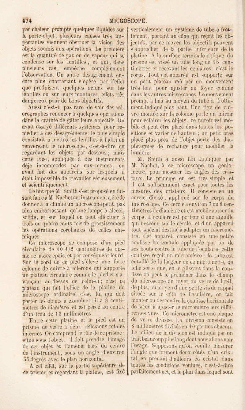 par chaleur prompte quelques liquides sur le porte-objet, plusieurs causes très im- portantes viennent obstruer la vision des objets soumis aux opérations. La première est la quantité de gaz ou de vapeur qui se condense sur les lentilles , et qui, dans plusieurs cas, empêche complètement l'observation. Un antre désagrément en- core plus contrariant s’opère par l’effet que produisent quelques acides sur les lentilles ou sur leurs montures, effets très dangereux pour de bons objectifs. Aussi n’est-il pas rare de voir des mi- crographes renoncer à quelques opérations dans la crainte de gâter leurs objectifs. On avait essayé différents systèmes pour re- médier à ces désagréments: le plus simple consistait à mettre les lentilles à l’abri en renversant le microscope, c'est-à-dire en regardant les objets par-dessous ; mais cette idée, appliquée à des instruments déjà incommodes par eux-mêmes, en avait fait des appareils sur lesquels il était impossible de travailler sérieusement et scientifiquement. Le but que M. Smith s’est proposé en fai- sant faire à M. Nachet cet instrument a été de donner à la chimie un microscope petit, pas plus embarrassant qu’une lampe à alcool, solide, et sur lequel on peut effectuer à trois ou quatre cents fois de grossissement les opérations corollaires de celles chi- miques. Ce microscope se compose d’un pied circulaire de 10 1/2 centimètres de dia- mètre, assez épais, et par conséquent lourd. Sur le bord de ce pied s’élève une forte colonne de cuivre à ailerons qui supporte un plateau circulaire comme le pied et s’a- vançant au-dessus de celui-ci ; c’est ce plateau qui fait l’office de la platine du microscope ordinaire, c’est lui qui doit porter les objets à examiner : il a 8 centi- mètres de diamètre, et est percé au centre d’un trou de 15 millimètres. Entre cette platine et le pied est un prisme de verre à deux réflexions totales internes. On comprend le rôle de ce prisme : situé sous l'objet, il doit prendre l'image de cet objet et l’amener hors du centre de l’instrument, sous un angle d'environ 55 degrés avec le plan horizontal. À cet effet, sur la partie supérieure de ce prisme et regardant la platine, est fixé verticalement un système de tube à frot- tement, portant un cône qui reçoit les ob- jectifs; par ce moyen les objectifs peuvent s’approcher de la partie inférieure de la platine A la surface terminale oblique du prisme est vissé un tube long de 1 5 cen- timètres et recevant les oculaires: c’est le corps. Tout cet appareil est supporté sur un petit plateau mû par un mouvement très lent pour ajuster au foyer comme dans les autres microscopes. Le mouvement prompt a lieu au moyen du tube à frotte- ment indiqué plus haut. Une tige de cui- vre montée sur la colonne porte un miroir pour éclairer les objets: ce miroir est mo- bile et peut être placé dans toutes les po- sitions et varier de hauteur ; un petit bras placé plus près de l’objet porte des dia- phragmes de rechange pour modifier la lumière. M. Smith a aussi fait appliquer par M. Nachet. à ce microscope, un gonio- mètre, pour mesurer les angles des cris- taux. Le principe en est très simple, et il est suffisamment exact pour toutes les mesures des cristaux. Il consiste en un cercle divisé , appliqué sur le corps du microscope. Ce cercle a environ 7 ou 8 cen- timètres de diamètre et est mobileautourdu corps. L’oculaire est porteur d’une aiguille qui descend sur le cercle, et d'un appareil tout spécial destiné à adapter un micromè- tre. Cet appareil consiste en une petite coulisse horizontale appliquée par un de ses bouts contre le tube de l’oculaire; cette coulisse reçoit un micromètre : le tube est entaillé de la largeur de ce micromètre, de telle sorte que, en le glissant dans la cou- lisse on peut le promener dans le champ du microscope au foyer du verre de l’œil; de plus, au moyen d'une petite vis de rappel située sur le côté de l'oculaire, on fait monter ou descendre la coulisse horizontale de façon à ajuster le micromètre aux diffé- rentes vues. Ce micromètre est une plaque de verre divisée. La division consiste en 8 millimètres divisés en 10 parties chacun. Le milieu de la division est indiqué par un trait beaucoup plus long dont nous allons voir l'usage. Supposons qu’on veuille mesurer l’angle que forment deux côtés d’un cris- tal, en prenant d’ailleurs ce cristal dans toutes les conditions voulues, c'est-à-dire parfaitement net, et le plan dans lequel sont