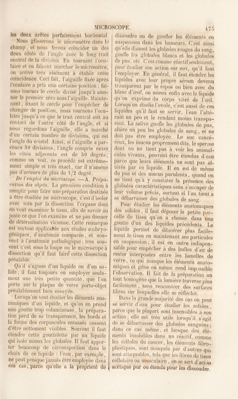 les deux arêtes parfaitement horizontal, dissoudre ou de gonfler les éléments en Nous glisserons le micromètre dans le j suspension dans les humeurs. C’est ainsi champ , et nous ferons coïncider un des deux côtés de l’angle avec le long trait central de la division. En tournant l'ocu- laire et en faisant marcher le micromètre, on arrive très aisément à établir cette qu elle dissout les globules rouges du sang, gonfle les globules blancs et les globules de pus, etc. C’est comme réactif seulement, pour ét udier son action sur eux, qu’il faut . l’employer. En général, il faut étendre les coïncidence. Ceci fait, l'aiguille fixée après j liquides avec leur propre sérum devenu l’oculaire a pris une certaine position ; fai- j transparent par le repos ou bien avec du sons tourner le cercle divisé jusqu’à ame- j blanc d’œuf, ou mieux enfin avec le liquide lier le premier zéro sous l'aiguille. Mainte- qu'on exprime du corps vitré de l’œil. Lorsqu'on étudie l'ovule, c’est aussi de ces nant, fixant le cercle pour l’empêcher de changer de position, nous tournons l’ocu- laire jusqu à ce que le trait central soit au contact de l’autre côté de l’angle, et si nous regardons l’aiguille, elle a marché d un certain nombre de divisions, qui est l’angle du cristal. Ainsi, si l’aiguille a par- couru 30 divisions, l’angle compris entre les côtés adjacents est de 30 degrés; comme on voit, ce procédé est extrême- ment simple et très exact, car il n’amène pas d’erreurs de plus de 1 j% degré. De l'emploi du microscope. —A. Prépa- ration des objets. La première condition à remplir pour faire une préparation destinée à être étudiée au microscope, c’est d’isoler avec soin par la dissection l’organe dont on veut examiner le tissu, afin de savoir au juste ce que l'on examine et ne pas donner de détermination vicieuse. Cette remarque est surtout applicable aux études embryo- géniques, d'anatomie comparée, et sou- vent à l’anatomie pathologique ; très sou- vent c’est sous la loupe ou le microscope à dissection qu’il faut faire cette dissection préalable. Qu il s’agisse d’un liquide ou d’un so- lide , il faut toujours en employer seule- ment une très petite quantité, que l’on porte sur la plaque de verre porte-objet préalablement bien essuyée. Lorsqu’on veut étudier les éléments ana- tomiques d’un liquide, et qu’on en prend une goutte trop volumineuse, la prépara- tion perd de sa transparence, les bords et la forme des corpuscules entassés cessent d’être nettement visibles. Souvent il faut étendre cette gouttelette par un liquide qui isole mieux les globules. Il faut appor- ter beaucoup de circonspection dans le choix de ce liquide : l’eau, par exemple, ne peut presque jamais être employée dans ces cas, parce qu elle a la propriété de liquides qu’il faut se servir, l’eau l’alté- rant un peu et le rendant moins transpa- rent. La salive gonfle les globules de pus, altère un peu les globules de sang, et ne doit pas être employée. Le suc cancé- reux, les mucus proprement dits, le sperme dont on ne tient pas à voir les animal- cules vivants, peuvent être étendus d’eau parce que leurs éléments ne sont pas al- térés par ce liquide. Il en est de même du pus et des mucus purulents, quand on ne tient qu'à y constater la présence des globules caractéristiques sans s’occuper de leur volume précis, surtout si l'on tient à se débarrasser des globules de sang. Pour étudier les éléments anatomiques des solides, il faut déposer la petite par- celle du tissu qu’on a choisie dans une goutte d’un des liquides précédents. Le liquide permet de dilacérer plus facile- iîignt, le tissu en maintenant ses particules en suspension ; il est en outre indispen- sable pour empecher à des bulles d air de rester interposées entre les lamelles de verre, ce qui masque les éléments anato- miques et gêne ou même rend impassible 1 observation. Il fait de la préparation un tout homogène que la lumière traverse plus facilement, sans rencontrer des surfaces libres sur lesquelles elle se réfléchit. Dans la grande majorité des cas on peut se servir d’eau pour étudier les solides , parce que la plupart sont insensibles à son action ; elle est très utile lorsqu’il s’agit de se débarrasser des globules sanguins ; dans ce cas même, et lorsque des élé- ments insolubles dans un réactif, comme les cellules du cancer, les éléments fibre- plastiques, sont masqués par d’autres qui sont attaquables, tels que les fibres de tissu cellulaire ou musculaire , on se sert d'acide acétique pur ou étendu pour les dissoudre.