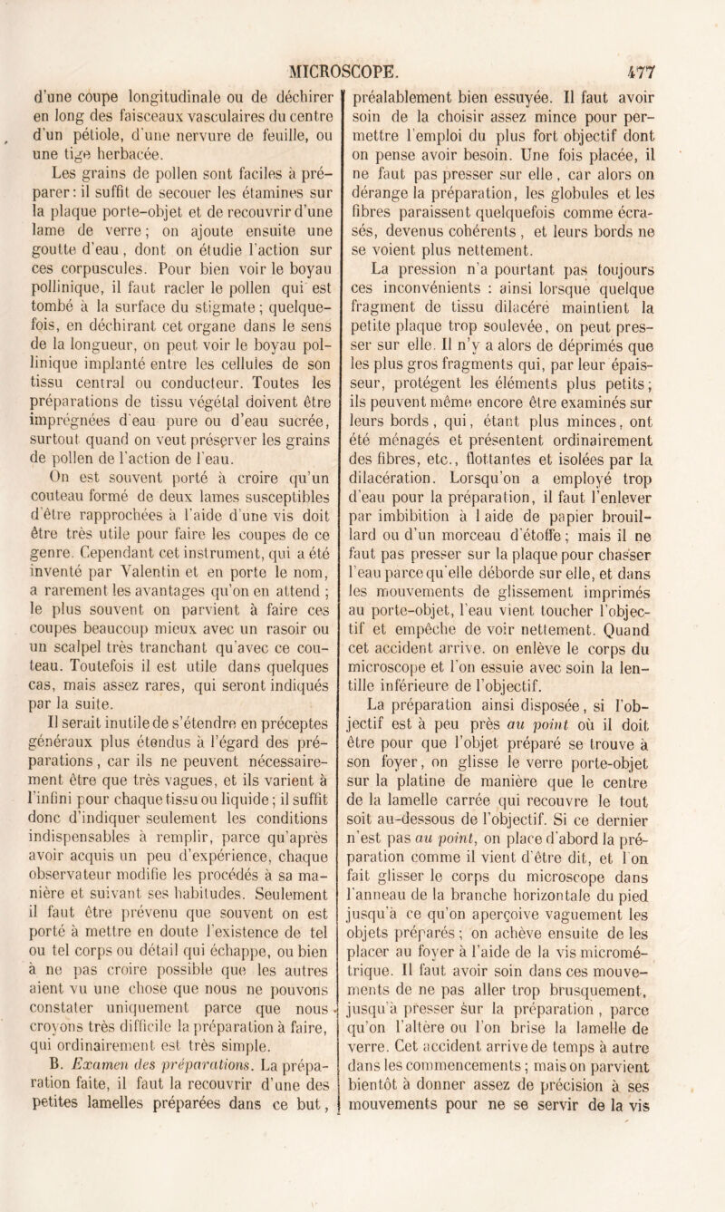 d’une coupe longitudinale ou de déchirer en long des faisceaux vasculaires du centre d'un pétiole, d’une nervure de feuille, ou une tige herbacée. Les grains de pollen sont faciles à pré- parer: il suffit de secouer les étamines sur la plaque porte-objet et de recouvrir d’une lame de verre ; on ajoute ensuite une goutte d’eau, dont on étudie l’action sur ces corpuscules. Pour bien voir le boyau pollinique, il faut racler le pollen qui est tombé à la surface du stigmate ; quelque- fois, en déchirant cet organe dans le sens de la longueur, on peut voir le boyau pol- linique implanté entre les cellules de son tissu central ou conducteur. Toutes les préparations de tissu végétal doivent être imprégnées d'eau pure ou d’eau sucrée, surtout quand on veut préserver les grains de pollen de l’action de l'eau. On est souvent porté à croire qu’un couteau formé de deux lames susceptibles d’être rapprochées à l’aide d’une vis doit être très utile pour faire les coupes de ce genre. Cependant cet instrument, qui a été inventé par Valentin et en porte le nom, a rarement les avantages qu’on en attend ; le plus souvent on parvient à faire ces coupes beaucoup mieux avec un rasoir ou un scalpel très tranchant qu’avec ce cou- teau. Toutefois il est utile dans quelques cas, mais assez rares, qui seront indiqués par la suite. Il serait inutile de s’étendre en préceptes généraux plus étendus à l’égard des pré- parations , car ils ne peuvent nécessaire- ment être que très vagues, et ils varient à l'infini pour chaque tissu ou liquide; il suffit donc d’indiquer seulement les conditions indispensables à remplir, parce qu’après avoir acquis un peu d’expérience, chaque observateur modifie les procédés à sa ma- nière et suivant ses habitudes. Seulement il faut être prévenu que souvent on est porté à mettre en doute l’existence de tel ou tel corps ou détail qui échappe, ou bien à ne pas croire possible que les autres aient vu une chose que nous ne pouvons constater uniquement parce que nous • croyons très difficile la préparation à faire, qui ordinairement est très simple. B. Examen des préparations. La prépa- ration faite, il faut la recouvrir d’une des petites lamelles préparées dans ce but, préalablement bien essuyée. Il faut avoir soin de la choisir assez mince pour per- mettre l’emploi du plus fort objectif dont on pense avoir besoin. Une fois placée, il ne faut pas presser sur elle, car alors on dérange la préparation, les globules et les fibres paraissent quelquefois comme écra- sés, devenus cohérents , et leurs bords ne se voient plus nettement. La pression n’a pourtant pas toujours ces inconvénients : ainsi lorsque quelque fragment de tissu dilacéré maintient la petite plaque trop soulevée, on peut pres- ser sur elle. Il n’v a alors de déprimés que les plus gros fragments qui, par leur épais- seur, protègent les éléments plus petits; ils peuvent même encore être examinés sur leurs bords, qui, étant plus minces, ont été ménagés et présentent ordinairement des fibres, etc., flottantes et isolées par la dilacération. Lorsqu'on a employé trop d’eau pour la préparation, il faut l’enlever par imbibition à 1 aide de papier brouil- lard ou d’un morceau d'étoffe ; mais il ne faut pas presser sur la plaque pour chasser l’eau parce qu'elle déborde sur elle, et dans les mouvements de glissement imprimés au porte-objet, l’eau vient toucher l’objec- tif et empêche de voir nettement. Quand cet accident arrive, on enlève le corps du microscope et l’on essuie avec soin la len- tille inférieure de l’objectif. La préparation ainsi disposée, si l’ob- jectif est à peu près au point où il doit être pour que l’objet préparé se trouve à son foyer, on glisse le verre porte-objet sur la platine de manière que le centre de la lamelle carrée qui recouvre le tout soit au-dessous de l’objectif. Si ce dernier n’est pas au point, on place d'abord la pré- paration comme il vient d’être dit, et I on fait glisser le corps du microscope dans l’anneau de la branche horizontale du pied jusqu’à ce qu’on aperçoive vaguement les objets préparés ; on achève ensuite de les placer au foyer à l’aide de la vis micromé- trique. Il faut avoir soin dans ces mouve- ments de ne pas aller trop brusquement, jusqu’à presser sur la préparation , parce qu’on l’altère ou l’on brise la lamelle de verre. Cet accident arrive de temps à autre dans les commencements; maison parvient bientôt à donner assez de précision à ses mouvements pour ne se servir de la vis