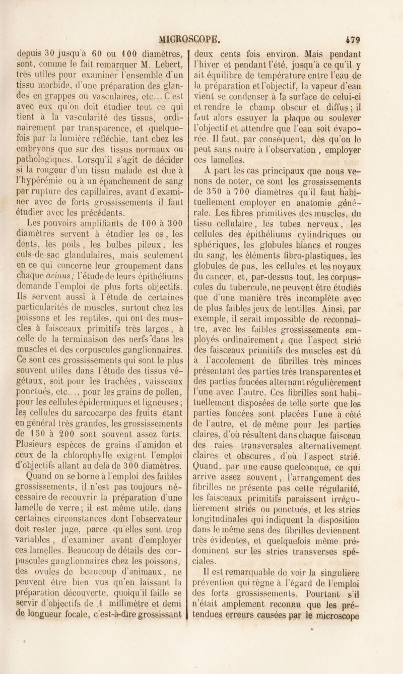 depuis 30 jusqu’à 60 ou 100 diamètres, sont, comme le fait remarquer M. Lebert, très utiles pour examiner l'ensemble d’un tissu morbide, d'une préparation des glan- des en grappes ou vasculaires, etc... C’est avec eux qu’on doit étudier tout ce qui tient à la vascularité des tissus, ordi- nairement par transparence, et quelque- fois par la lumière réfléchie, tant chez les embryons que sur des tissus normaux ou pathologiques. Lorsqu’il s’agit de décider si la rougeur d'un tissu malade est due à l’hypérémie ou à un épanchement de sang par rupture des capillaires, avant d'exami- ner avec de forts grossissements il faut étudier avec les précédents. Les pouvoirs amplifiants de 100 à 300 diamètres servent à étudier les os, les dents, les poils, les bulbes pileux, les culs-de-sac glandulaires, mais seulement en ce qui concerne leur groupement dans chaque acinus; l’éludede leurs épithéliums demande l’emploi de plus forts objectifs. Us servent aussi à l'étude de certaines particularités de muscles, surtout chez les poissons et les reptiles, qui ont des mus- cles à faisceaux primitifs très larges, à celle de la terminaison des nerfs dans les muscles et des corpuscules ganglionnaires. Ce sont ces grossissements qui sont le plus souvent utiles dans l’étude des tissus vé- gétaux, soit pour les trachées, vaisseaux ponctués, etc..., pour les grains de pollen, pour les cellules épidermiques et ligneuses ; les cellules du sarcocarpe des fruits étant en général très grandes, les grossissements de 150 à 200 sont souvent assez forts. Plusieurs espèces de grains d’amidon et ceux de la chlorophylle exigent l’emploi d’objectifs allant au delà de 300 diamètres. Quand on se borne à l'emploi des faibles grossissements, il n’est pas toujours né- cessaire de recouvrir la préparation d’une lamelle de verre; il est même utile, dans certaines circonstances dont l’observateur doit rester juge, parce qu'elles sont trop variables , d'examiner avant d’employer ces lamelles. Beaucoup de détails des cor- puscules ganglionnaires chez les poissons, des ovules de beaucoup d’animaux, ne peuvent être bien vus qu’en laissant la préparation découverte, quoiqu’il faille se servir d’objectifs de .1 millimètre et demi de longueur focale, c’est-à-dire grossissant deux cents fois environ. Mais pendant l’hiver et pendant l’été, jusqu’à ce qu’il y ait équilibre de température entre l’eau de la préparation et l’objectif, la vapeur d’eau vient se condenser à la surface de celui-ci et rendre le champ obscur et diffus ; il fdut alors essuyer la plaque ou soulever l’objectif et attendre que l’eau soit évapo- rée. Il faut, par conséquent, dès qu’on le peut sans nuire à l’observation , employer ces lamelles. À part les cas principaux que nous ve- nons de noter, ce sont les grossissements de 350 à 700 diamètres qu'il faut habi- tuellement employer en anatomie géné- rale. Les fibres primitives des muscles, du tissu cellulaire, les tubes nerveux, les cellules des épithéliums cylindriques ou sphériques, les globules blancs et rouges du sang, les éléments fibro-plastiques, les globules de pus, les cellules et les noyaux du cancer, et, par-dessus tout, les corpus- cules du tubercule, ne peuvent être étudiés que d'une manière très incomplète avec de plus faibles jeux de lentilles. Ainsi, par exemple, il serait impossible de reconnaî- tre, avec les faibles grossissements em- ployés ordinairement / que l’aspect strié des faisceaux primitifs des muscles est dû à l’accolement de fibrilles très minces présentant des parties très transparentes et des parties foncées alternant régulièrement l’une avec l’autre. Ces fibrilles sont habi- tuellement disposées de telle sorte que les parties foncées sont placées l’une à côté de l'autre, et de même pour les parties claires, d’où résultent dans chaque faisceau des raies transversales alternativement claires et obscures, d'où l'aspect strié. Quand, par une cause quelconque, ce qui arrive assez souvent, l’arrangement des fibrilles ne présente pas cette régularité, les faisceaux primitifs paraissent irrégu- lièrement striés ou ponctués, et les stries longitudinales qui indiquent la disposition dans le même sens des fibrilles deviennent très évidentes, et quelquefois même pré- dominent sur les stries transverses spé- ciales. Il est remarquable de voir la singulière prévention qui règne à l’égard de l’emploi des forts grossissements. Pourtant s’il n’était amplement reconnu que les pré- tendues erreurs causées par le microscope