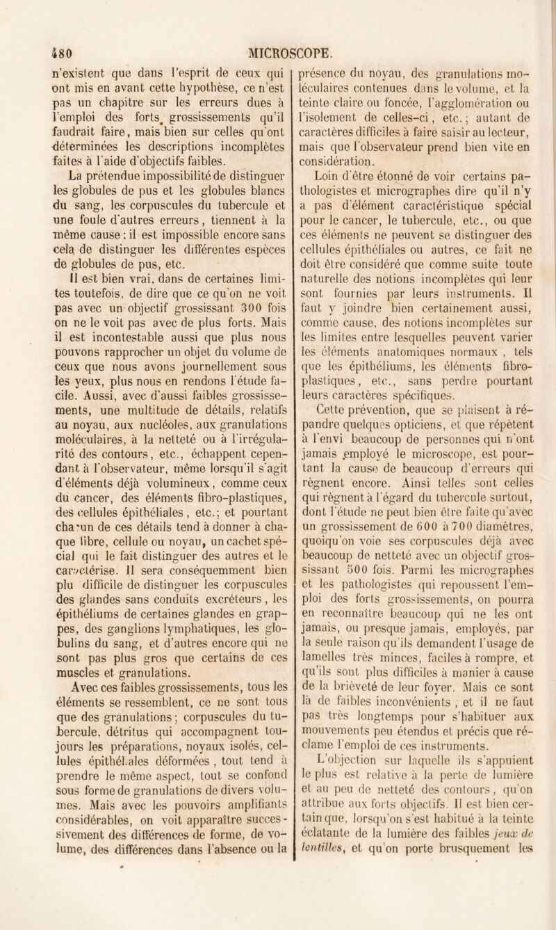 n’existent que dans l’esprit de ceux qui ont mis en avant cette hypothèse, ce n’est pas un chapitre sur les erreurs dues à l’emploi des forts, grossissements qu’il faudrait faire, mais bien sur celles qu’ont déterminées les descriptions incomplètes faites à l’aide d’objectifs faibles. La prétendue impossibilité de distinguer les globules de pus et les globules blancs du sang, les corpuscules du tubercule et une foule d’autres erreurs, tiennent à la même cause ; il est impossible encore sans cela de distinguer les différentes espèces de globules de pus, etc. II est bien vrai, dans de certaines limi- tes toutefois, de dire que ce qu'on ne voit pas avec un objectif grossissant 300 fois on ne le voit pas avec de plus forts. Mais il est incontestable aussi que plus nous pouvons rapprocher un objet du volume de ceux que nous avons journellement sous les yeux, plus nous en rendons l'étude fa- cile. Aussi, avec d’aussi faibles grossisse- ments, une multitude de détails, relatifs au noyau, aux nucléoles, aux granulations moléculaires, à la netteté ou à l'irrégula- rité des contours, etc., échappent cepen- dant à l’observateur, même lorsqu’il s'agit d'éléments déjà volumineux, comme ceux du cancer, des éléments fibro-plastiques, des cellules épithéliales, etc.; et pourtant chacun de ces détails tend à donner à cha- que libre, cellule ou noyau, un cachet spé- cial qui le fait distinguer des autres et le caractérise. 11 sera conséquemment bien plu difficile de distinguer les corpuscules des glandes sans conduits excréteurs, les épithéliums de certaines glandes en grap- pes, des ganglions lymphatiques, les glo- bulins du sang, et d’autres encore qui ne sont pas plus gros que certains de ces muscles et granulations. Avec ces faibles grossissements, tous les éléments se ressemblent, ce ne sont tous que des granulations ; corpuscules du tu- bercule, détritus qui accompagnent tou- jours les préparations, noyaux isolés, cel- lules épithéhales déformées , tout tend à prendre le même aspect, tout se confond sous forme de granulations de divers volu- mes. Mais avec les pouvoirs amplifiants considérables, on voit apparaître succès - sivement des différences de forme, de vo- lume, des différences dans l’absence ou la présence du noyau, des granulations mo- léculaires contenues dans le volume, et la teinte claire ou foncée, l’agglomération ou l’isolement de celles-ci, etc. ; autant de caractères difficiles à faire saisir au lecteur, mais que l’observateur prend bien vite en considération. Loin d’être étonné de voir certains pa- thologistes et micrographes dire qu’il n’y a pas d elément caractéristique spécial pour le cancer, le tubercule, etc., ou que ces éléments ne peuvent se distinguer des cellules épithéliales ou autres, ce fait ne doit être considéré que comme suite toute naturelle des notions incomplètes qui leur sont fournies par leurs instruments. Il faut y joindre bien certainement aussi, comme cause, des notions incomplètes sur les limites entre lesquelles peuvent varier les éléments anatomiques normaux , tels que les épithéliums, les éléments fibro- plastiques, etc., sans perdre pourtant leurs caractères spécifiques. Cette prévention, que se plaisent à ré- pandre quelques opticiens, et que répètent à l'envi beaucoup de personnes qui n’ont jamais .employé le microscope, est pour- tant la cause de beaucoup d'erreurs qui régnent encore. Ainsi telles sont celles qui régnent à l’égard du tubercule surtout, dont l'étude ne peut bien être faite qu’avec un grossissement de 600 à 700 diamètres, quoiqu'on voie ses corpuscules déjà avec beaucoup de netteté avec un objectif gros- sissant 500 fois. Parmi les micrographes et les pathologistes qui repoussent l’em- ploi des forts grossissements, on pourra en reconnaître beaucoup qui ne les ont jamais, ou presque jamais, employés, par la seule raison qu'ils demandent l’usage de lamelles très minces, faciles à rompre, et qu’ils sont plus difficiles à manier à cause de la brièveté de leur foyer. Mais ce sont là de faibles inconvénients , et il ne faut pas très longtemps pour s’habituer aux mouvements peu étendus et précis que ré- clame l’emploi de ces instruments. L’objection sur laquelle ils s’appuient le plus est relative à la perte de lumière et au peu de netteté des contours, qu'on attribue aux forts objectifs. II est bien cer- tain que, lorsqu’on s'est habitué à la teinte éclatante de la lumière des faibles jeux de lentilles, et qu’on porte brusquement les