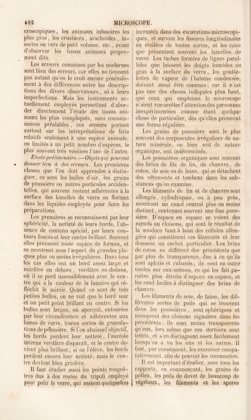 croscopiques, les animaux infusoires les plus gros , les crustacés , arachnides , in- sectes ou vers de petit volume, etc., avant d’observer les tissus animaux propre- ment dits. Les erreurs commises par les modernes sont bien des erreurs, car elles ne tiennent pas autant qu’on le croit encore générale- ment à des différences entre les descrip- tions des divers observateurs, ni à leurs imperfections. Mais les instruments ac- tuellement employés permettant d’abor- der directement l’étude des tissus ani- maux les plus compliqués, sans connais- sances préalables , ces erreurs portent surtout sur les interprétations de faits relatifs seulement à une espèce animale, ou limités à un petit nombre d’espèces, le plus souvent très voisines l’une de l’autre. Etude préliminaire.—Objels qui peuvent donner lieu à des erreurs. Les premières choses que l’on doit apprendre à distin- guer, ce sont les bulles d’air, les grains de poussière ou autres particules acciden- telles, qui souvent restent adhérentes à la surface des lamelles de verre ou tlottent dans les liquides employés pour faire les préparations. Les premières se reconnaissent par leur sphéricité, la netteté de leurs bords, l'ab- sence de contenu spécial, par leurs con- tours foncés et leur centre brillant. Souvent elles prennent toute espèce de formes, et se montrent sous l'aspect de grandes pla- ques plus ou moins irrégulières. Dans tous les cas elles ont un bord assez large et noirâtre en dehors , verdâtre en dedans, où il se perd insensiblement avec le cen- tre qui a la couleur de la lumière qui ré- fléchit le miroir. Quand ce sont de très petites bulles, on ne voit que le bord noir et un petit point brillant au centre. Si les bulles sont larges, on aperçoit, entourées par leur circonférence et adhérentes aux lames de verre, toutes sortes de granula- tions dépoussiéré. Si l'on abaissel'objectif, les bords perdent leur netteté, l’auréole interne verdâtre disparaît, et le centre de- vient plus brillant; si on l’élève, les bords perdent encore leur netteté, mais le cen- tre devient bleu grisâtre. Il faut étudier aussi les points rougeâ- tres dus à des restes du tripoli employé pour polir le verre, qui restent quelquefois incrustés dans des excavations microscopi- ques, et surtout les fissures longitudinales ou étoilées de toutes sortes, et les raies que présentent souvent les lamelles de verre. Les taches formées de lignes paral- lèles que laissent les doigts humides ou gras à la surface du verre, les goutte- lettes de vapeur de l’haleine condensée, doivent aussi être connues; car il n’est pas une des choses indiquées plus haut, que ceux qui emploient le microscope n’aient vue arrêter l’attention des personnes inexpérimentées comme étant quelque chose de particulier, dès qu’elles prennent une forme régulière. Les grains de poussière sont le plus souvent des corpuscules irréguliers de na- ture minérale, ou bien soit de nature organique, soit indéterminés. Les poussières organiques sont souvent des brins de fils de lin, de chanvre, de coton, de soie ou de laine, qui se détachent des vêtements et tombent dans les sub- stances qu’on examine. Les filaments de lin et de chanvre sont allongés, cylindriques, ou à peu près, montrant un canal central plus ou moins distinct, contenant souvent une fine pous- sière. D’espace en espace se voient des nœuds ou cloisons, qui sont le résultat de la soudure bout à bout des cellules allon- gées qui constituent ces filaments et leur donnent un cachet particulier. Les brins de coton ne diffèrent des précédents que par plus de transparence, due à ce qu’ils sont aplatis et rubanés ; ils sont en outre tordus sur eux-mêmes, ce qui les fait pa- raître plus étroits d'espace en espace, et les rend faciles à distinguer des brins de chanvre. Les filaments de soie, de laine, les dif- férentes sortes de poils qui se trouvent dans les poussières , sont sphériques et manquent des cloisons signalées dans les précédents ; ils sont moins transparents qu’eux, lors même que ces derniers sont teints, et s’en distinguent assez facilement lorsqu’on a vu les uns et les autres. Il faut, par conséquent, les examiner compa- rativement, afin de pouvoir les reconnaître. Il est important d'étudier, sous tous les rapports, en commençant, les grains de pollen, les poils de duvet de beaucoup de végétaux, les filaments et les spores