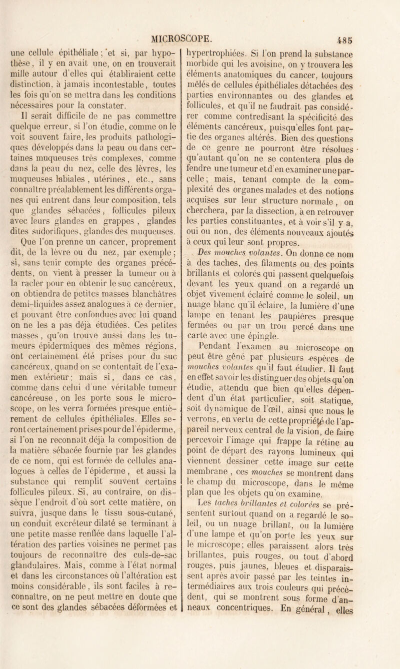 une cellule épithéliale ; ‘et si, par hypo- thèse , il y en avait une, on en trouverait mille autour d’elles qui établiraient cette distinction, à jamais incontestable, toutes les fois qu'on se mettra dans les conditions nécessaires pour la constater. Il serait difficile de ne pas commettre quelque erreur, si l’on étudie, comme on le voit souvent faire, les produits pathologi- ques développés dans la peau ou dans cer- taines muqueuses très complexes, comme dans la peau du nez, celle des lèvres, les muqueuses labiales , utérines , etc., sans connaître préalablement les différents orga- nes qui entrent dans leur composition, tels que glandes sébacées, follicules pileux avec leurs glandes en grappes , glandes dites sudorifiques, glandes des muqueuses. Que l’on prenne un cancer, proprement dit, de la lèvre ou du nez, par exemple ; si, sans tenir compte des organes précé- dents, on vient à presser la tumeur ou à la racler pour en obtenir le suc cancéreux, on obtiendra de petites masses blanchâtres demi-liquides assez analogues à ce dernier, et pouvant être confondues avec lui quand on ne les a pas déjà étudiées. Ces petites masses, qu’on trouve aussi dans les tu- meurs épidermiques des mêmes régions, ont certainement été prises pour du suc cancéreux, quand on se contentait de l’exa- men extérieur ; mais si, dans ce cas, comme dans celui d une véritable tumeur cancéreuse , on les porte sous le micro- scope, on les verra formées presque entiè- rement de cellules épithéliales. Elles se- ront certainement prises pour de l'épiderme, si l’on ne reconnaît déjà la composition de la matière sébacée fournie par les glandes de ce nom, qui est formée de cellules ana- logues à celles de l’épiderme , et aussi la substance qui remplit souvent certains follicules pileux. Si, au contraire, on dis- sèque l’endroit d’où sort cette matière, on suivra, jusque dans le tissu sous-cutané, un conduit excréteur dilaté se terminant à une petite masse renflée dans laquelle l’al- tération des parties voisines ne permet pas toujours de reconnaître des culs-de-sac glandulaires. Mais, comme à l’état normal et dans les circonstances où l’altération est moins considérable, ils sont faciles à re- connaître, on ne peut mettre en doute que ce sont des glandes sébacées déformées et hypertrophiées. Si l’on prend la substance morbide qui les avoisine, on y trouvera les éléments anatomiques du cancer, toujours mêlés de cellules épithéliales détachées des parties environnantes ou des glandes et follicules, et qu’il ne faudrait pas considé- rer comme contredisant la spécificité des éléments cancéreux, puisqu’elles font par- tie des organes altérés. Bien des questions de, ce genre ne pourront être résolues qu’autant qu’on ne se contentera plus de fendre une tumeur et d’en examiner une par- celle; mais, tenant compte de la com- plexité des organes malades et des notions acquises sur leur structure normale , on cherchera, par la dissection, à en retrouver les parties constituantes, et à voir s’il y a, oui ou non, des éléments nouveaux ajoutés à ceux qui leur sont propres. Des mouches volantes. On donne ce nom à des taches, des filaments ou des points brillants et colorés qui passent quelquefois devant les yeux quand on a regardé un objet vivement éclairé comme le soleil, un nuage blanc qu il éclaire, la lumière d’une lampe en tenant les paupières presque fermées ou par un trou percé dans une carte avec une épingle. Pendant l’examen au microscope on peut être gêné par plusieurs -espèces de mouches volantes qu’il faut étudier. Il faut en effet savoir les distinguer des objets qu’on étudie,, attendu que bien qu’elles dépen- dent d’un état particulier, soit statique, soit dynamique de l’œil, ainsi que nous le verrons, en vertu de cette propriété de l’ap- pareil nerveux central de la vision, de faire percevoir l’image qui frappe la rétine au point de départ des rayons lumineux qui viennent dessiner cette image sur cette membrane , ces mouches se montrent dans le champ du microscope, dans le même plan que les objets qu’on examine. Les taches brillantes et colorées se pré- sentent surtout quand on a regardé le so- leil, ou un nuage brillant, ou la lumière d une lampe et qu’on porte les yeux sur le microscope, elles paraissent alors très brillantes, puis rouges, ou tout d’abord rouges, puis jaunes, bleues et disparais- sent après avoir passé par les teintes in- termédiaires aux trois couleurs qui précè- dent, qui se montrent sous forme d’an- neaux concentriques. En général, elles