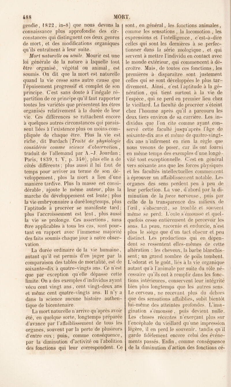 gendie, 1822, in-8) que nous devons la connaissance plus approfondie des cir- constances qui distinguent ces deux genres de mort, et des modifications organiques qu’ils entraînent à leur suite. Mort naturelle ou sénile. Mourir est une loi générale de la nature à laquelle tout être organisé, végétal ou animal, est soumis. On dit que la mort est naturelle quand la vie cesse sans autre cause que l’épuisement progressif et complet de son principe. C’est sans doute à l’inégale ré- partition de ce principe qu’il faut rapporter toutes les variétés que présentent les êtres organisés relativement à la durée de leur vie. Ces différences se rattachent encore à quelques autres circonstances qui parais- sent liées à l’existence plus ou moins com- pliquée de chaque être. Plus la vie est riche, dit Burdach (Traité de physiologie considérée comme science d’observation, traduit de l’allemand par A.-J. Jourdan; Paris, 1 839, t. Y, p. 340), plus elle a de côtés différents ; plus aussi il lui faut de temps pour arriver au terme de son dé- veloppement , plus la mort a lieu d’une manière tardive. Plus la masse est consi- dérable , ajoute le même auteur, plus la marche du développement est lente; plus la vie embryonnaire a duré longtemps, plus l’aptitude à procréer se manifeste tard; plus l’accroissement est lent, plus aussi la vie se prolonge. Ces assertions, sans être applicables à tous les cas, sont pour- tant en rapport avec l'immense majorité des faits soumis chaque jour à notre obser- vation. La durée ordinaire de la vie humaine, autant qu’il est permis d’en juger par la comparaison des tables de mortalité, est de soixante-dix à quatre-vingts ans. Ce n’est, que par exception qu elle dépasse cette limite. On a des exemples d'individus ayant vécu cent vingt ans, cent vingt-deux ans et même cent quatre-vingts ans. 11 n’y a dans la science aucune histoire authen- tique de bicentenaire. La mort naturelle n’arrive qu’après avoir été, en quelque sorte, longtemps préparée d’avance par l’affaiblissement de tous les organes, souvent par la perte de plusieurs d’entre eux; puis, comme conséquence, par la diminution d’activité ou 1 abolition des fonctions qui leur correspondent. Ce sont, en général, les fonctions animales, comme les sensations , la locomotion , les expressions et l’intelligence , c’est-à-dire celles qui sont les dernières à se perfec- tionner dans la série zoologique , et qui servent à mettre l’individu en contact avec le monde extérieur, qui commencent à dé- croître. Mais, de toutes ces fonctions, les premières à disparaître sont justement celles qui se sont développées le plus tar- divement. Ainsi, c'est l'aptitude à la gé- nération , qui tient surtout à la vie de l’espèce, qui se perd en premier lieu chez le vieillard. La faculté de procréer s’éteint chez l’homme après qu’il a parcouru les deux tiers environ de sa carrière. Les in- dividus que l’on cite comme ayant con- servé cette faculté jusqu'après l’âge de soixante-dix ans et même de quatre-vingt- dix ans n’infirment en rien la règle que nous venons de poser, car ils ont fourni en même temps des exemples d'une longé- vité tout exceptionnelle. C’est en général vers soixante ans que les forces physiques et les facultés intellectuelles commencent à éprouver un affaiblissement notable. Les organes des sens perdent peu à peu de leur perfection. La vue, d’abord par la di- minution de la force nerveuse, puis par celle de la transparence des milieux de l’œil, s’obscurcit, se trouble et souvent même se perd. I/ouïe s’émousse et quel- quefois cesse entièrement de percevoir les sons. La peau, racornie et endurcie, n’est plus le siège que d’un tact obscur et peu distinct. Les productions qui en dépen- dent se ressentent elles-mêmes de cette altération : les cheveux, la barbe blanchis- sent; un grand nombre de poils tombent. L’odorat et le goût, liés à la vie organique autant qu'à l’animale par suite du rôle né- cessaire qu’ils ont à remplir dans les fonc- tions intérieures, conservent leur intégrité bien plus longtemps que les autres sens. Le cerveau, ne recevant plus du dehors que des sensations affaiblies, subit bientôt lui-même des atteintes profondes. L’ima- gination s'émousse , puis devient nulle. Les choses récentes n’exerçant plus sur l’encéphale du vieillard qu'une impression légère, il en perd le souvenir, tandis qu'il garde fidèlement encore celui des événe- ments passés. Enfin , comme conséquence de la diminution d’action des fonctions cé-