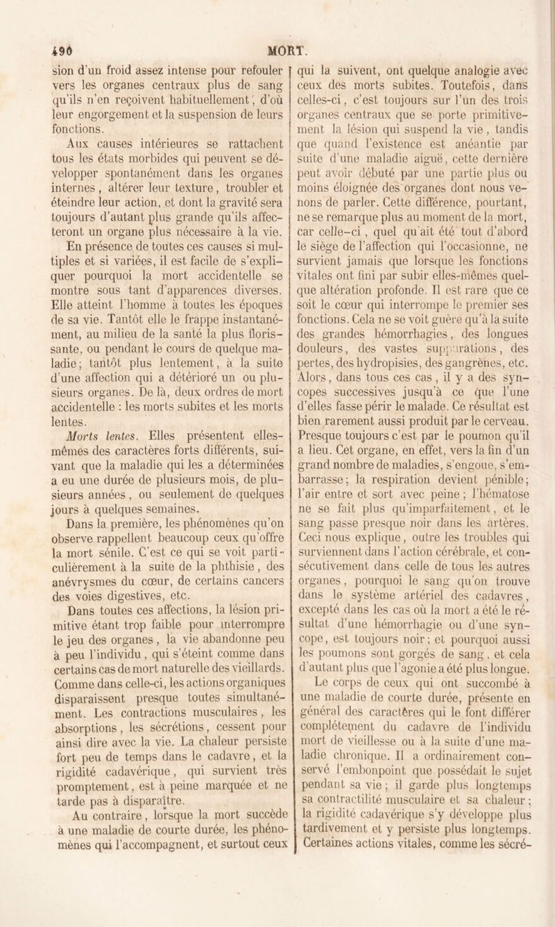 sion d’un froid assez intense pour refouler j qui la suivent, ont quelque analogie avec vers les organes centraux plus de sang \ ceux des morts subites. Toutefois, dans qu'ils n'en reçoivent habituellement, d’où leur engorgement et la suspension de leurs fonctions. Aux causes intérieures se rattachent tous les états morbides qui peuvent se dé- velopper spontanément dans les organes internes , altérer leur texture, troubler et éteindre leur action, et dont la gravité sera toujours d’autant plus grande qu’ils affec- teront un organe plus nécessaire à la vie. En présence de toutes ces causes si mul- tiples et si variées, il est facile de s’expli- quer pourquoi la mort accidentelle se montre sous tant d’apparences diverses. Elle atteint l’homme à toutes les époques de sa vie. Tantôt elle le frappe instantané- ment, au milieu de la santé la plus floris- sante, ou pendant le cours de quelque ma- ladie ; tantôt plus lentement, à la suite d’une affection qui a détérioré un ou plu- sieurs organes. De là, deux ordres de mort accidentelle : les morts subites et les morts lentes. Morts lentes. Elles présentent elles- mêmes des caractères forts différents, sui- vant que la maladie qui les a déterminées a eu une durée de plusieurs mois, de plu- sieurs années , ou seulement de quelques jours à quelques semaines. Dans la première, les phénomènes qu’on observe rappellent beaucoup ceux qu’offre la mort sénile. C'est ce qui se voit parti- culièrement à la suite de la phthisie , des anévrysmes du cœur, de certains cancers des voies digestives, etc. Dans toutes ces affections, la lésion pri- mitive étant trop faible pour interrompre le jeu des organes , la vie abandonne peu à peu l’individu, qui s’éteint comme dans certains cas de mort naturelle des vieillards. Comme dans celle-ci, les actions organiques disparaissent presque toutes simultané- ment. Les contractions musculaires, les absorptions, les sécrétions, cessent pour ainsi dire avec la vie. La chaleur persiste fort peu de temps dans le cadavre, et la rigidité cadavérique, qui survient très promptement, est à peine marquée et ne tarde pas à disparaître. Au contraire, lorsque la mort succède à une maladie de courte durée, les phéno- mènes qui l’accompagnent, et surtout ceux celles-ci, c’est toujours sur l’un des trois organes centraux que se porte primitive- ment la lésion qui suspend la vie, tandis que quand l’existence est anéantie par suite d’une maladie aiguë, cette dernière peut avoir débuté par une partie plus ou moins éloignée des organes dont nous ve- nons de parler. Cette différence, pourtant, ne se remarque plus au moment de la mort, car celle-ci, quel qu ait été tout d’abord le siège de l’affection qui l’occasionne, ne survient jamais que lorsque les fonctions vitales ont fini par subir elles-mêmes quel- que altération profonde. Il est rare que ce soit le cœur qui interrompe le premier ses fonctions. Cela ne se voit guère qu’à la suite des grandes hémorrhagies, des longues douleurs, des vastes suppurations, des pertes, des hydropisies, des gangrènes, etc. Alors, dans tous ces cas, il y a des syn- copes successives jusqu’à ce que l’une d’elles fasse périr le malade. Ce résultat est bien rarement aussi produit par le cerveau. Presque toujours c’est par le poumon qu'il a lieu. Cet organe, en effet, vers la fin d’un grand nombre de maladies, s’engoue, s’em- barrasse; la respiration devient pénible; l’air entre et sort avec peine ; l’hématose ne se fait plus qu’imparfaitement, et le sang passe presque noir dans les artères. Ceci nous explique, outre les troubles qui surviennent dans l’action cérébrale, et con- sécutivement dans celle de tous les autres organes, pourquoi le sang qu’on trouve dans le système artériel des cadavres, excepté dans les cas où la mort a été le ré- sultat d’une hémorrhagie ou d’une syn- cope, est toujours noir; et pourquoi aussi les poumons sont gorgés de sang. et cela d’autant plus que l’agonie a été plus longue. Le corps de ceux qui ont succombé à une maladie de courte durée, présente en général des caractères qui le font différer complètement du cadavre de l’individu mort de vieillesse ou à la suite d’une ma- ladie chronique. Il a ordinairement con- servé l’embonpoint que possédait le sujet pendant sa vie ; il garde plus longtemps sa contractilité musculaire et sa chaleur ; la rigidité cadavérique s’y développe plus tardivement et y persiste plus longtemps. Certaines actions vitales, comme les sécré-