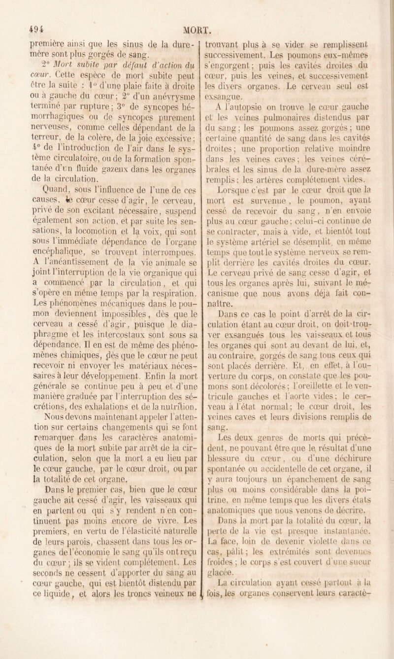 première ainsi que les sinus de la dure- mère sont plus gorgés de sang. 2° Mort subite par défaut d’action du cœur. Cette espèce de mort subite peut être la suite : 1° d'une plaie faite à droite ou a gauche du cœur; 2° d’un anévrysme terminé par rupture ; 3° de syncopes hé- morrhagiques ou de syncopes purement nerveuses, comme celles dépendant de la terreur, de la colère, de la joie excessive; 4° de 1 introduction de l’air dans le sys- tème circulatoire, ou de la formation spon- tanée d’un fluide gazeux dans- les organes de la circulation. Quand, sous l’influence de l’une de ces causes, 4e cœur cesse d'agir, le cerveau, privé de son excitant nécessaire, suspend également son action, et par suite les sen- sations, la locomotion et la voix, qui sont sous 1 immédiate dépendance de l’organe encéphalique, se trouvent interrompues. A l’anéantissement de la vie animale se joint l’interruption de la vie organique qui a commencé par la circulation, et qui s’opère en même temps par la respiration. Les phénomènes mécaniques dans le pou- mon deviennent impossibles , dès que le cerveau a cessé d’agir, puisque le dia- phragme et les intercostaux sont sous sa dépendance. Il en est de même des phéno- mènes chimiques, dès que le cœur ne peut recevoir ni envoyer les matériaux néces- saires à leur développement. Enfin la mort générale se continue peu à peu et d’une manière graduée par l’interruption des sé- crétions, des exhalations et de la nutxftion. Nous devons maintenant appeler l’atten- tion sur certains changements qui se font remarquer dans les caractères anatomi- ques de la mort subite par arrêt de la cir- culation, selon que la mort a eu lieu par le cœur gauche, par le cœur droit, ou par la totalité de cet organe. Dans le premier cas, bien que le cœur gauche ait cessé d’agir, les vaisseaux qui en partent ou qui s’y rendent n'en con- tinuent pas moins encore de vivre. Les premiers, en vertu de l’élasticité naturelle de leurs parois, chassent dans tous les or- ganes de l’économie le sang qu’ils ont reçu du cœur ; ils se vident complètement. Les seconds ne cessent d’apporter du sang au cœur gauche, qui est bientôt distendu par ce liquide, et alors les troncs veineux ne trouvant plus à se vider se remplissent successivement. Les poumons eux-mêmes s’engorgent ; puis les cavités droites du cœur, puis les veines, et successivement les divers organes. Le cerveau seul est exsangue. A l’autopsie on trouve le cœur gauche et les veines pulmonaires distendus par du sang; les poumons assez gorgés; une certaine quantité de sang dans les cavités droites; une proportion relative moindre dans les veines caves ; les veines céré- brales et les sinus de la dure-mère assez remplis; les artères complètement vides. Lorsque c’est par le cœur droit que la mort est survenue, le poumon, ayant cessé de recevoir du sang, n’en envoie plus au cœur gauche ; celui-ci continue de se contracter, mais à vide, et bientôt tout le système artériel se désemplit, en même temps que tout le système nerveux se rem- plit derrière les cavités droites du cœur. Le cerveau privé de sang cesse d’agir, et tous les organes après lui, suivant le mé- canisme que nous avons déjà fait con- naître. Dans ce cas le point d’arrêt de la cir- culation étant au cœur droit, on doit trou- ver exsangués tous les vaisseaux et tous les organes qui sont au devant de lui, et, au contraire, gorgés de sang tous ceux qui sont placés derrière. Et, en effet, à l'ou- verture du corps, on constate que les pou- mons sont décolorés ; l’oreillette et le ven- tricule gauches et l'aorte vides; le cer- veau à l’état normal ; le cœur droit, les veines caves et leurs divisions remplis de sang. Les deux genres de morts qui précè- dent, ne pouvant être que le résultat d’une blessure du cœur, ou d’une déchirure spontanée ou accidentelle de cet organe, il y aura toujours un épanchement de sang plus ou moins considérable dans la poi- trine, en même temps que les divers états anatomiques que nous venons de décrire. Dans la mort par la totalité du cœur, la perte de la vie est presque instantanée. La face, loin de devenir violette dans ce cas, pâlit; les extrémités sont devenues froides ; le corps s'est couvert d'une sueur glacée. La circulation ayant cessé partout à la fois, les organes conservent leurs caraciè-