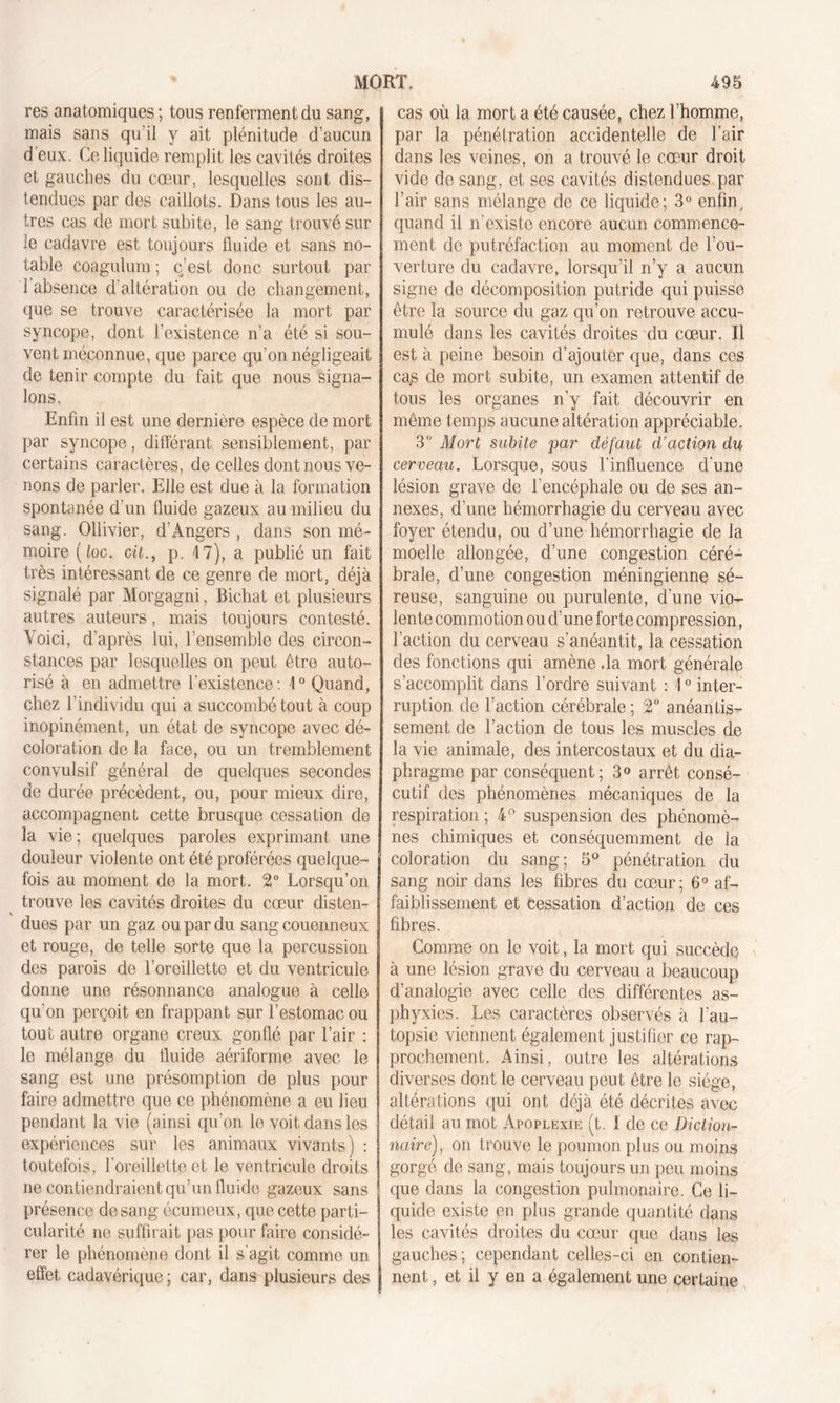 res anatomiques ; tous renferment du sang, mais sans qu’il y ait plénitude d’aucun d eux. Ce liquide remplit les cavités droites et gauches du cœur, lesquelles sont dis- tendues par des caillots. Dans tous les au- tres cas de mort subite, le sang trouvé sur le cadavre est toujours fluide et sans no- table coagulum ; c’est donc surtout par 1 absence d'altération ou de changement, que se trouve caractérisée la mort par syncope, dont l'existence n’a été si sou- vent méconnue, que parce qu’on négligeait de tenir compte du fait que nous signa- lons. Enfin il est une dernière espèce de mort par syncope, différant sensiblement, par certains caractères, de celles dont nous ve- nons de parler. Elle est due à la formation spontanée d’un fluide gazeux au milieu du sang. Ollivier, d’Angers , dans son mé- moire ( loc. cit., p. 17), a publié un fait très intéressant de ce genre de mort, déjà signalé par Morgagni, Eichat et plusieurs autres auteurs, mais toujours contesté. Voici, d’après lui, l’ensemble des circon- stances par lesquelles on peut être auto- risé à en admettre l’existence: -1° Quand, chez l’individu qui a succombé tout à coup inopinément, un état de syncope avec dé- coloration de la face, ou un tremblement convulsif général de quelques secondes de durée précèdent, ou, pour mieux dire, accompagnent cette brusque cessation de la vie; quelques paroles exprimant une douleur violente ont été proférées quelque- fois au moment de la mort. 2° Lorsqu’on trouve les cavités droites du cœur disten- dues par un gaz ou par du sang couenneux et rouge, de telle sorte que la percussion des parois de l’oreillette et du ventricule donne une résonnance analogue à celle qu’on perçoit en frappant sur l’estomac ou tout autre organe creux gonflé par l’air : le mélange du fluide aériforme avec le sang est une présomption de plus pour faire admettre que ce phénomène a eu lieu pendant la vie (ainsi qu'on le voit dans les expériences sur les animaux vivants) : toutefois, l'oreillette et le ventricule droits ne contiendraient qu’un fluide gazeux sans présence de sang écumeux, que cette parti- cularité ne suffirait pas pour faire considé- rer le phénomène dont il s'agit comme un effet cadavérique; car, dans plusieurs des cas où la mort a été causée, chez l’homme, par la pénétration accidentelle de l’air dans les veines, on a trouvé le cœur droit vide de sang, et ses cavités distendues par l’air sans mélange de ce liquide; 3° enfin, quand il n'existe encore aucun commence- ment de putréfaction au moment de l’ou- verture du cadavre, lorsqu’il n’y a aucun signe de décomposition putride qui puisse être la source du gaz qu’on retrouve accu- mulé dans les cavités droites du cœur. Il est à peine besoin d’ajouter que, dans ces cas de mort subite, un examen attentif de tous les organes n’y fait découvrir en même temps aucune altération appréciable. 3° Mort subite par défaut d’action du cerveau. Lorsque, sous l’influence d'une lésion grave de l’encéphale ou de ses an- nexes, d’une hémorrhagie du cerveau avec foyer étendu, ou d’une hémorrhagie de la moelle allongée, d’une congestion céré- brale, d’une congestion méningienne sé- reuse, sanguine ou purulente, d’une vio- lente commotion ou d’une forte compression, l’action du cerveau s’anéantit, la cessation des fonctions qui amène .la mort générale s’accomplit dans l’ordre suivant : 10 inter- ruption de l’action cérébrale ; 2° anéantis- sement de l’action de tous les muscles de la vie animale, des intercostaux et du dia- phragme par conséquent; 3° arrêt consé- cutif des phénomènes mécaniques de la respiration ; 4° suspension des phénomè- nes chimiques et conséquemment de la coloration du sang; 5° pénétration du sang noir dans les fibres du cœur; 6° af- faiblissement et cessation d’action de ces fibres. Comme on le voit, la mort qui succède à une lésion grave du cerveau a beaucoup d’analogie avec celle des différentes as- phyxies. Les caractères observés à l'au- topsie viennent également justifier ce rap- prochement. Ainsi, outre les altérations diverses dont le cerveau peut être le siège, altérations qui ont déjà été décrites avec détail au mot Apoplexie (t. I de ce Diction- naire), on trouve le poumon plus ou moins gorgé de sang, mais toujours un peu moins que dans la congestion pulmonaire. Ce li- quide existe en plus grande quantité dans les cavités droites du cœur que dans les gauches; cependant celles-ci en contien- nent, et il y en a également une certaine