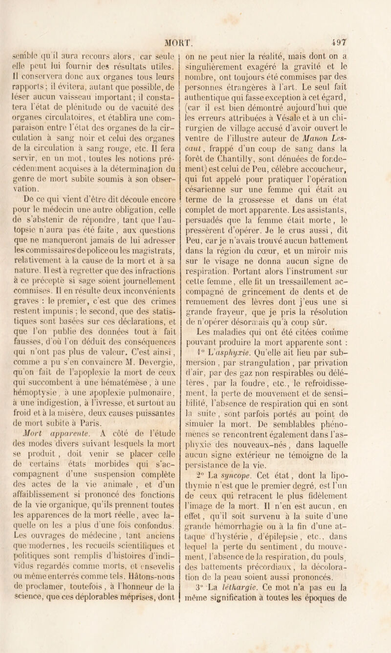 semble qu il aura recours alors, car seule elle peut lui fournir des résultats utiles. 11 conservera donc aux organes tous leurs rapports ; il évitera, autant que possible, de léser aucun vaisseau important; il consta- tera 1 état de plénitude ou de vacuité des organes circulatoires, et établira une com- paraison entre l’état des organes de la cir- culation à sang noir et celui des organes de la circulation à sang rouge, etc. 11 fera servir, en un mot, toutes les notions pré- cédemment acquises à la détermination du genre de mort subite soumis à son obser- vation. De ce qui vient d’être dit découle encore pour le médecin une autre obligation, celle de s’abstenir de répondre, tant que l’au- topsie n’aura pas été faite , aux questions que ne manqueront jamais de lui adresser les commissaires de police ou les magistrats, relativement à la cause de la mort et à sa nature. 11 est a regretter que des infractions à ce précepte si sage soient journellement commises. Il en résulte deux inconvénients graves : le premier, c'est que des crimes restent impunis ; le second, que des statis- tiques sont basées sur ces déclarations, et que Ton publie des données tout à fait fausses, d'où l'on déduit des conséquences qui n’ont pas plus de valeur. C’est ainsi, comme a pu s’en convaincre M. Devergie,. qu'on fait de l’apoplexie la mort de ceux qui succombent à une hématémèse , à une hémoptysie, à une apoplexie pulmonaire, a une indigestion, à l’ivresse, et surtout au froid et à la misère, deux causes puissantes de mort subite à Paris. Mort apparente. A côté de l’étude des modes divers suivant lesquels la mort se produit , doit venir se placer celle de certains états morbides qui s’ac- compagnent d’une suspension complète des actes de la vie animale , et d’un affaiblissement si prononcé des fonctions de la vie organique, qu’ils prennent toutes les apparences de la mort réelle, avec la- quelle on les a plus d’une fois confondus. Les ouvrages de médecine, tant anciens que modernes, les recueils scientifiques et politiques sont remplis d'histoires d’indi- vidus regardés comme morts, et ensevelis ou même enterrés comme tels. Hâtons-nous de proclamer, toutefois , à l’honneur de la science, que ces déplorables méprises, dont on ne peut nier la réalité, mais dont on a singulièrement exagéré la gravité et le nombre, ont toujours été commises par des personnes étrangères à l’art. Le seul fait authentique qui fasse exception à cet égard, (car il est bien démontré aujourd’hui que les erreurs attribuées à Yésaleet à un chi- rurgien de village accusé d’avoir ouvert le ventre de l’illustre auteur de Manon Les- caut , frappé d’un coup de sang dans la forêt de Chantilly, sont dénuées de fonde- ment) est celui de Peu, célèbre accoucheur, qui fut appelé pour pratiquer l’opération césarienne sur une femme qui était au terme de la grossesse et dans un état complet de mort apparente. Les assistants, persuadés que la femme était morte, le pressèrent d’opérer. Je le crus aussi, dit Peu, car je n’avais trouvé aucun battement dans la région du coeur, et un miroir mis sur le visage ne donna aucun signe de respiration. Portant alors l’instrument sur cette femme, elle fit un tressaillement ac- compagné de grincement de dents et de remuement des lèvres dont j’eus une si grande frayeur, que je pris la résolution de n’opérer désormais qu’à coup sûr. Les maladies qui ont été citées comme pouvant produire la mort apparente sont : 1° L'asphyxie. Qu’elle ait lieu par sub- mersion . par strangulation , par privation d’air, par des gaz non respirables ou délé- tères , par la foudre, etc., le refroidisse- ment, la perte de mouvement et de sensi- bilité, l’absence de respiration qui en sont la suite, sont parfois portés au point de simuler la mort. De semblables phéno- mènes se rencontrent également dans l’as- phyxie des nouveaux-nés, dans laquelle aucun signe extérieur ne témoigne de la persistance de la vie. 2° La syncope. Cet état, dont la lipo- thymie n’est que le premier degré, est l’un de ceux qui retracent le plus fidèlement l’image de la mort. Il n’en est aucun, en effet, qu’il soit survenu à la suite d’une grande hémorrhagie ou à la fin d’une at- taque d’hystérie, d’épilepsie, etc., dans lequel la perte du sentiment, du mouve- ment, l’absence delà respiration, du pouls, des battements précordiaux, la décolora- tion de la peau soient aussi prononcés. 3° La léthargie. Ce mot n’a pas eu la même signification à toutes les époques de