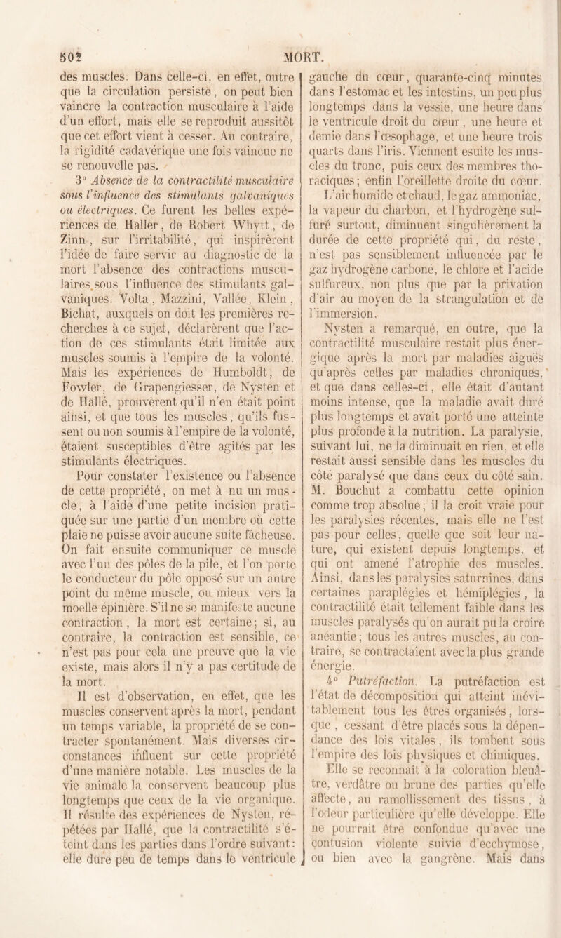 505 MORT. des muscles. Dans celle-ci, en effet, outre que la circulation persiste, on peut bien vaincre la contraction musculaire à laide d’un effort, mais elle se reproduit aussitôt que cet effort vient à cesser. Au contraire, la rigidité cadavérique une fois vaincue ne se renouvelle pas. 3° Absence de la contractilité musculaire sous l’influence des stimulants galvaniques ou électriques. Ce furent les belles expé- riences de Haller, de Robert Whytt, de Zinn , sur l’irritabilité, qui inspirèrent, l’idée de faire servir au diagnostic de la mort l’absence des contractions muscu- laires,, sous l’influence des stimulants gal- vaniques. Yolta , Mazzini, Vallée, Klein, Bichat, auxquels on doit les premières re- cherches à ce sujet, déclarèrent que l’ac- tion de ces stimulants était limitée aux muscles soumis à l’empire de la volonté. Mais les expériences de Humboldt , de Fowler, de Grapengiesser, de Nysten et de Hallé, prouvèrent qu’il n’en était point ainsi, et que tous les muscles, qu’ils fus- sent ou non soumis à l’empire de la volonté, étaient susceptibles d’être agités par les stimulants électriques. Pour constater l’existence ou l’absence de cette propriété, on met à nu un mus - cle, à l’aide d’une petite incision prati- quée sur une partie d’un membre où cette plaie ne puisse avoir aucune suite fâcheuse. On fait ensuite communiquer ce muscle avec l’un des pôles de la pile, et l'on porte le conducteur du pôle opposé sur un autre point du même muscle, ou mieux vers la moelle épinière. S’il ne se manifeste aucune contraction, la mort est certaine; si, au contraire, la contraction est sensible, ce n’est pas pour cela une preuve que la vie existe, mais alors il n’y a pas certitude de la mort. Il est d’observation, en effet, que les muscles conservent après la mort, pendant un temps variable, la propriété de se con- tracter spontanément. Mais diverses cir- constances influent sur cette propriété d’une manière notable. Les muscles de la vie animale la conservent beaucoup plus longtemps que ceux de la vie organique. Il résulte des expériences de Nysten, ré- pétées par Hallé, que la contractilité s’é- teint d;ins les parties dans l'ordre suivant: elle dure peu de temps dans le ventricule gauche du cœur, quarante-cinq minutes dans l’estomac et les intestins, un peu plus longtemps dans la vessie, une heure dans le ventricule droit du cœur, une heure et demie dans l’œsophage, et une heure trois quarts dans l’iris. Viennent esuite les mus- cles du tronc, puis ceux des membres tho- raciques; unfiii l’oreillette droite du cœur. L’air humide et chaud, le gaz ammoniac, la vapeur du charbon, et l’hydrogène sul- furé surtout, diminuent singulièrement la durée de cette propriété qui, du reste, n’est pas sensiblement influencée par le gaz hydrogène carboné, le chlore et l’acide sulfureux, non plus que par la privation d'air au moyen de la strangulation et de l'immersion. Nysten a remarqué, en outre, que la contractilité musculaire restait plus éner- gique après la mort par maladies aiguës qu’après celles par maladies chroniques,' et que dans celles-ci, elle était d’autant moins intense, que la maladie avait duré plus longtemps et avait porté une atteinte plus profonde à la nutrition. La paralysie, suivant lui, ne la diminuait en rien, et elle restait aussi sensible dans les muscles du côté paralysé que dans ceux du côté sain. M. Bouchut a combattu cette opinion comme trop absolue ; il la croit vraie pour les paralysies récentes, mais elle ne l'est pas pour celles, quelle que soit leur na- ture, qui existent depuis longtemps, et qui ont amené l’atrophie des muscles. Ainsi, dans les paralysies saturnines, dans certaines paraplégies et hémiplégies , la contractilité était tellement faible dans les muscles paralysés qu’on aurait pu la croire anéantie; tous les autres muscles, au con- traire, se contractaient avec la plus grande énergie. 4° Putréfaction. La putréfaction est l’état de décomposition qui atteint inévi- tablement tous les êtres organisés, lors- que , cessant d’être placés sous la dépen- dance des lois vitales, ils tombent sous l’empire des lois physiques et chimiques. Elle se reconnaît à la coloration bleuâ- tre, verdâtre ou brune des parties qu’elle affecte, au ramollissement des tissus , à l’odeur particulière qu’elle développe. Elle ne pourrait être confondue qu’avec une contusion violente suivie d'ecchymose, ou bien avec la gangrène. Mais dans