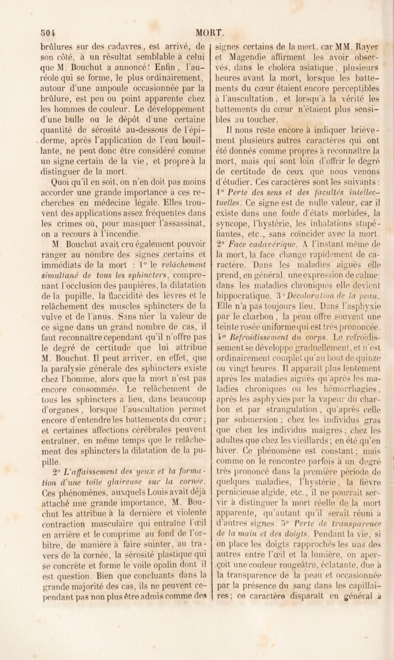 brûlures sur des cadavres, est arrivé, de son côté, à un résultat semblable à celui que M. Bouchut a annoncé! Enfin, l’au- réole qui se forme, le plus ordinairement, autour d’une ampoule occasionnée par la brûlure, est peu ou point apparente chez les hommes de couleur. Le développement d'une bulle ou le dépôt d'une certaine quantité de sérosité au-dessous de l'épi— .derme, après l'application de l'eau bouil- lante, ne peut donc être considéré comme un signe certain de la vie, et propre à la distinguer de la mort. Quoi qu’il en soit, on n'eh doit pas moins accorder une grande importance à ces re- cherches en médecine légale. Elles trou- vent des applications assez fréquentes dans les crimes où, pour masquer l’assassinat, on a recours à l’incendie. M. Bouchut avait cru également pouvoir ranger au nombre des signes .certains et immédiats de la mort : i° le relâchement simultané de tous les sphincters, compre- nant l'occlusion des paupières, la dilatation de la pupille, la flaccidité des lèvres et le relâchement des muscles sphincters de la vulve et de l’anus. Sans nier la valeur de ce signe dans un grand nombre de cas, il faut reconnaître cependant qu’il n'offre pas le degré de certitude que lui attribue M. Bouchut. Il peut arriver, en effet, que la paralysie générale des sphincters existe chez l’homme, alors que la mort n’est pas encore consommée. Le relâchement de tous les sphincters a lieu, dans beaucoup d’organes , lorsque l'auscultation permet encore d’entendre les battements du cœur ; et certaines affections cérébrales peuvent entraîner, en même temps que le relâche- ment des sphincters la dilatation de la pu- pille. 2° L’affaissement des yeux et la forma- tion d'une toile glaireuse sur la cornée. Ces phénomènes, auxquels Louis avait déjà attaché une grande importance, M. Bou- chut les attribue à la dernière et violente contraction musculaire qui entraîne l'œil en arrière et le comprime au fond de l’or- bitre, de manière à faire suinter, au tra- vers de la cornée, la sérosité plastique qui se concrète et forme le voile opalin dont il est question. Bien que concluants dans la grande majorité des cas, ils ne peuvent ce- pendant pas non plus être admis comme des signes certains de la mort, car MM. Rayer et Magendie affirment les avoir obser- vés, dans le choléra asiatique, plusieurs heures avant la mort, lorsque les batte- ments du cœur étaient encore perceptibles à l’auscultation, et lorsqu’à la vérité les battements du cœur n’étaient plus sensi- bles au toucher. Il nous reste encore à indiquer briève- ' ment plusieurs autres caractères qui ont été donnés comme propres à reconnaître la mort, mais qui sont loin d’offrir le degré de certitude de ceux que nous venons d’étudier. Ces caractères sont les suivants : 1° Perte des sens et des facultés intellec- tuelles. Ce signe est de nulle valeur, car il existe dans une foule d'états morbides, la syncope, l'hystérie, les inhalations stupé- fiantes, etc., sans coïncider avec la mort.. 2° Face cadavérique. A l’instant même de la mort, la face change rapidement de ca- ractère. Dans les maladies aiguës elle prend, en général, une expression de calme- dans les maladies chroniques elle devient hippocratique. 3 ' Décolora tion de la peau. Elle n’a pas toujours lieu. Dans l’asphvxie par le charbon, la peau offre souvent une teinte rosée uniforme qui est très prononcée. 4° Refroidissement du corps. Le refroidis- sement se développe graduellement, et n’est ordinairement complet qu’au bout de quinze ou vingt heures. Il apparaît plus lentement après les maladies aigues qu’après les ma- ladies chroniques ou les hémorrhagies, après les asphyxies par la vapeur du char- bon et par strangulation , qu'après celle par submersion ; chez les individus gras que chez les individus maigres ; chez les adultes que chez les vieillards ; en été qu’en hiver. Ce phénomène est constant; mais comme on le rencontre parfois à un degré très prononcé dans la première période de quelques maladies, l’hystérie, la fièvre pernicieuse algide, etc., il ne pourrait ser- vir à distinguer la mort réelle de la mort apparente, qu’autant qu’il serait réuni a d autres signes. 5° Perte de transparence de la main et des doigts. Pendant la vie, si on place les doigts rapprochés les uns des autres entre l’œil et la lumière, on aper- çoit une couleur rougeâtre, éclatante, due à la transparence de la peau et occasionnée par la présence du sang dans les capillai- res; ce caractère disparaît en général a